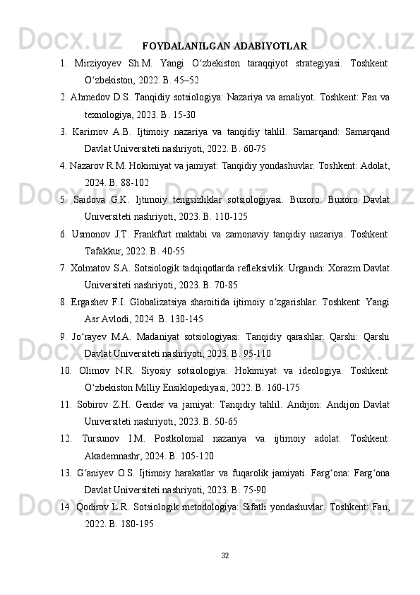 FOYDALANILGAN ADABIYOTLAR
1.   Mirziyoyev   Sh.M.   Yangi   O zbekiston   taraqqiyot   strategiyasi.   Toshkent:ʻ
O zbekiston, 2022. B. 45–52	
ʻ
2. Ahmedov D.S. Tanqidiy sotsiologiya:  Nazariya va amaliyot. Toshkent:  Fan va
texnologiya, 2023. B. 15-30
3.   Karimov   A.B.   Ijtimoiy   nazariya   va   tanqidiy   tahlil.   Samarqand:   Samarqand
Davlat Universiteti nashriyoti, 2022. B. 60-75
4. Nazarov R.M. Hokimiyat va jamiyat: Tanqidiy yondashuvlar. Toshkent: Adolat,
2024. B. 88-102
5.   Saidova   G.K.   Ijtimoiy   tengsizliklar   sotsiologiyasi.   Buxoro:   Buxoro   Davlat
Universiteti nashriyoti, 2023. B. 110-125
6.   Usmonov   J.T.   Frankfurt   maktabi   va   zamonaviy   tanqidiy   nazariya.   Toshkent:
Tafakkur, 2022. B. 40-55
7. Xolmatov S.A. Sotsiologik tadqiqotlarda refleksivlik. Urganch: Xorazm Davlat
Universiteti nashriyoti, 2023. B. 70-85
8.   Ergashev   F.I.   Globalizatsiya   sharoitida   ijtimoiy   o zgarishlar.   Toshkent:   Yangi	
ʻ
Asr Avlodi, 2024. B. 130-145
9.   Jo rayev   M.A.   Madaniyat   sotsiologiyasi:   Tanqidiy   qarashlar.   Qarshi:   Qarshi	
ʻ
Davlat Universiteti nashriyoti, 2023. B. 95-110
10.   Olimov   N.R.   Siyosiy   sotsiologiya:   Hokimiyat   va   ideologiya.   Toshkent:
O zbekiston Milliy Ensiklopediyasi, 2022. B. 160-175	
ʻ
11.   Sobirov   Z.H.   Gender   va   jamiyat:   Tanqidiy   tahlil.   Andijon:   Andijon   Davlat
Universiteti nashriyoti, 2023. B. 50-65
12.   Tursunov   I.M.   Postkolonial   nazariya   va   ijtimoiy   adolat.   Toshkent:
Akademnashr, 2024. B. 105-120
13.   G aniyev   O.S.   Ijtimoiy   harakatlar   va   fuqarolik   jamiyati.   Farg ona:   Farg ona	
ʻ ʻ ʻ
Davlat Universiteti nashriyoti, 2023. B. 75-90
14.  Qodirov  L.R.  Sotsiologik  metodologiya:  Sifatli  yondashuvlar.   Toshkent:   Fan,
2022. B. 180-195
32 