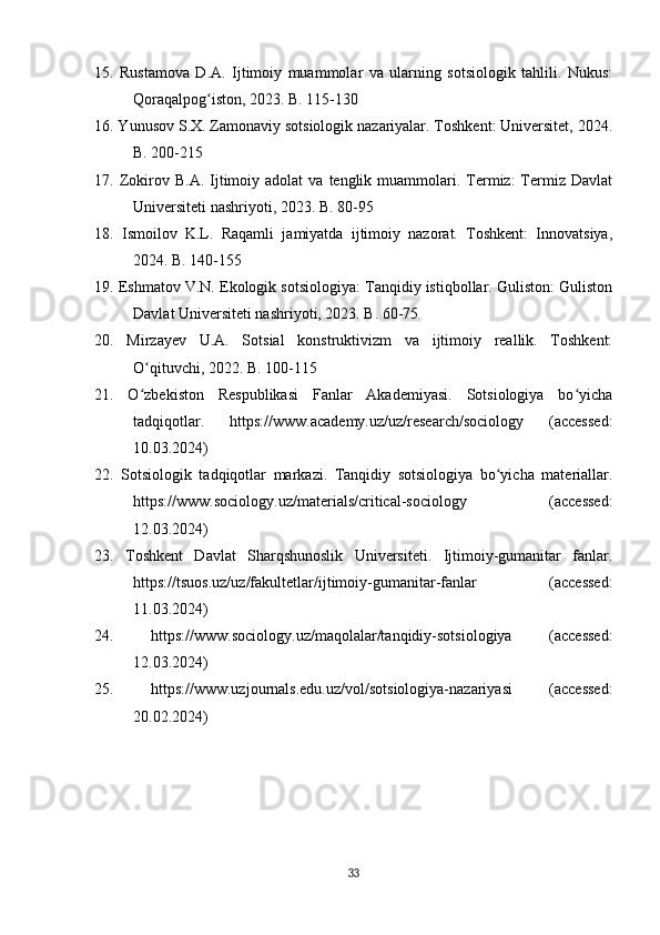 15.   Rustamova   D.A.   Ijtimoiy   muammolar   va   ularning   sotsiologik   tahlili.   Nukus:
Qoraqalpog iston, 2023. B. 115-130ʻ
16. Yunusov S.X. Zamonaviy sotsiologik nazariyalar. Toshkent: Universitet, 2024.
B. 200-215
17.  Zokirov  B.A.  Ijtimoiy  adolat   va  tenglik  muammolari.  Termiz:  Termiz   Davlat
Universiteti nashriyoti, 2023. B. 80-95
18.   Ismoilov   K.L.   Raqamli   jamiyatda   ijtimoiy   nazorat.   Toshkent:   Innovatsiya,
2024. B. 140-155
19. Eshmatov V.N. Ekologik sotsiologiya: Tanqidiy istiqbollar. Guliston: Guliston
Davlat Universiteti nashriyoti, 2023. B. 60-75
20.   Mirzayev   U.A.   Sotsial   konstruktivizm   va   ijtimoiy   reallik.   Toshkent:
O qituvchi, 2022. B. 100-115	
ʻ
21.   O zbekiston   Respublikasi   Fanlar   Akademiyasi.   Sotsiologiya   bo yicha
ʻ ʻ
tadqiqotlar.   https://www.academy.uz/uz/research/sociology   (accessed:
10.03.2024)
22.   Sotsiologik   tadqiqotlar   markazi.   Tanqidiy   sotsiologiya   bo yicha   materiallar.	
ʻ
https://www.sociology.uz/materials/critical-sociology   (accessed:
12.03.2024)
23.   Toshkent   Davlat   Sharqshunoslik   Universiteti.   Ijtimoiy-gumanitar   fanlar.
https://tsuos.uz/uz/fakultetlar/ijtimoiy-gumanitar-fanlar   (accessed:
11.03.2024)
24.   https://www.sociology.uz/maqolalar/tanqidiy-sotsiologiya   (accessed:
12.03.2024)
25.   https://www.uzjournals.edu.uz/vol/sotsiologiya-nazariyasi   (accessed:
20.02.2024)
33 