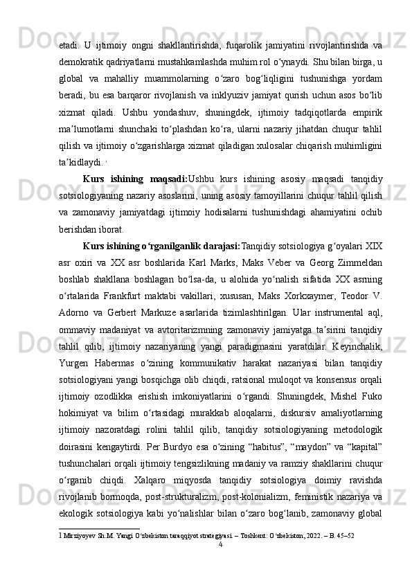 etadi.   U   ijtimoiy   ongni   shakllantirishda,   fuqarolik   jamiyatini   rivojlantirishda   va
demokratik qadriyatlarni mustahkamlashda muhim rol o ynaydi. Shu bilan birga, uʻ
global   va   mahalliy   muammolarning   o zaro   bog liqligini   tushunishga   yordam	
ʻ ʻ
beradi,  bu  esa  barqaror   rivojlanish  va   inklyuziv   jamiyat   qurish   uchun  asos   bo lib	
ʻ
xizmat   qiladi.   Ushbu   yondashuv,   shuningdek,   ijtimoiy   tadqiqotlarda   empirik
ma lumotlarni   shunchaki   to plashdan   ko ra,   ularni   nazariy   jihatdan   chuqur   tahlil	
ʼ ʻ ʻ
qilish va ijtimoiy o zgarishlarga xizmat qiladigan xulosalar chiqarish muhimligini	
ʻ
ta kidlaydi.	
ʼ   1
Kurs   ishining   maqsadi: Ushbu   kurs   ishining   asosiy   maqsadi   tanqidiy
sotsiologiyaning nazariy asoslarini, uning asosiy  tamoyillarini  chuqur  tahlil qilish
va   zamonaviy   jamiyatdagi   ijtimoiy   hodisalarni   tushunishdagi   ahamiyatini   ochib
berishdan iborat.
Kurs ishining o rganilganlik darajasi:	
ʻ Tanqidiy sotsiologiya g oyalari XIX	ʻ
asr   oxiri   va   XX   asr   boshlarida   Karl   Marks,   Maks   Veber   va   Georg   Zimmeldan
boshlab   shakllana   boshlagan   bo lsa-da,   u   alohida   yo nalish   sifatida   XX   asrning	
ʻ ʻ
o rtalarida   Frankfurt   maktabi   vakillari,   xususan,   Maks   Xorkxaymer,   Teodor   V.	
ʻ
Adorno   va   Gerbert   Markuze   asarlarida   tizimlashtirilgan.   Ular   instrumental   aql,
ommaviy   madaniyat   va   avtoritarizmning   zamonaviy   jamiyatga   ta sirini   tanqidiy	
ʼ
tahlil   qilib,   ijtimoiy   nazariyaning   yangi   paradigmasini   yaratdilar.   Keyinchalik,
Yurgen   Habermas   o zining   kommunikativ   harakat   nazariyasi   bilan   tanqidiy	
ʻ
sotsiologiyani  yangi bosqichga olib chiqdi, ratsional muloqot va konsensus  orqali
ijtimoiy   ozodlikka   erishish   imkoniyatlarini   o rgandi.   Shuningdek,   Mishel   Fuko	
ʻ
hokimiyat   va   bilim   o rtasidagi   murakkab   aloqalarni,   diskursiv   amaliyotlarning	
ʻ
ijtimoiy   nazoratdagi   rolini   tahlil   qilib,   tanqidiy   sotsiologiyaning   metodologik
doirasini   kengaytirdi.   Per   Burdyo   esa   o zining   “habitus”,   “maydon”   va   “kapital”	
ʻ
tushunchalari orqali ijtimoiy tengsizlikning madaniy va ramziy shakllarini chuqur
o rganib   chiqdi.   Xalqaro   miqyosda   tanqidiy   sotsiologiya   doimiy   ravishda	
ʻ
rivojlanib   bormoqda,   post-strukturalizm,   post-kolonializm,   feministik   nazariya   va
ekologik   sotsiologiya   kabi   yo nalishlar   bilan   o zaro   bog lanib,   zamonaviy   global	
ʻ ʻ ʻ
1  Mirziyoyev Sh.M. Yangi O zbekiston taraqqiyot strategiyasi. – Toshkent: O zbekiston, 2022. – B. 45–52	
ʻ ʻ
4 
