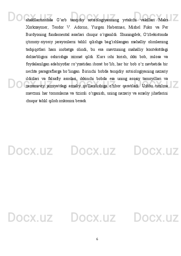 shakllantirishda   G arb   tanqidiy   sotsiologiyasining   yetakchi   vakillari   Maksʻ
Xorkxaymer,   Teodor   V.   Adorno,   Yurgen   Habermas,   Mishel   Fuko   va   Per
Burdyoning   fundamental   asarlari   chuqur   o rganildi.   Shuningdek,   O zbekistonda	
ʻ ʻ
ijtimoiy-siyosiy   jarayonlarni   tahlil   qilishga   bag ishlangan   mahalliy   olimlarning	
ʻ
tadqiqotlari   ham   inobatga   olindi,   bu   esa   mavzuning   mahalliy   kontekstdagi
dolzarbligini   oshirishga   xizmat   qildi.   Kurs   ishi   kirish,   ikki   bob,   xulosa   va
foydalanilgan   adabiyotlar   ro yxatidan   iborat   bo lib,   har   bir   bob   o z   navbatida   bir	
ʻ ʻ ʻ
nechta   paragraflarga   bo lingan.   Birinchi   bobda   tanqidiy   sotsiologiyaning   nazariy	
ʻ
ildizlari   va   falsafiy   asoslari,   ikkinchi   bobda   esa   uning   asosiy   tamoyillari   va
zamonaviy   jamiyatdagi   amaliy   qo llanilishiga   e tibor   qaratiladi.   Ushbu   tuzilma	
ʻ ʼ
mavzuni   har   tomonlama   va   tizimli   o rganish,   uning   nazariy   va   amaliy   jihatlarini	
ʻ
chuqur tahlil qilish imkonini beradi.
6 
