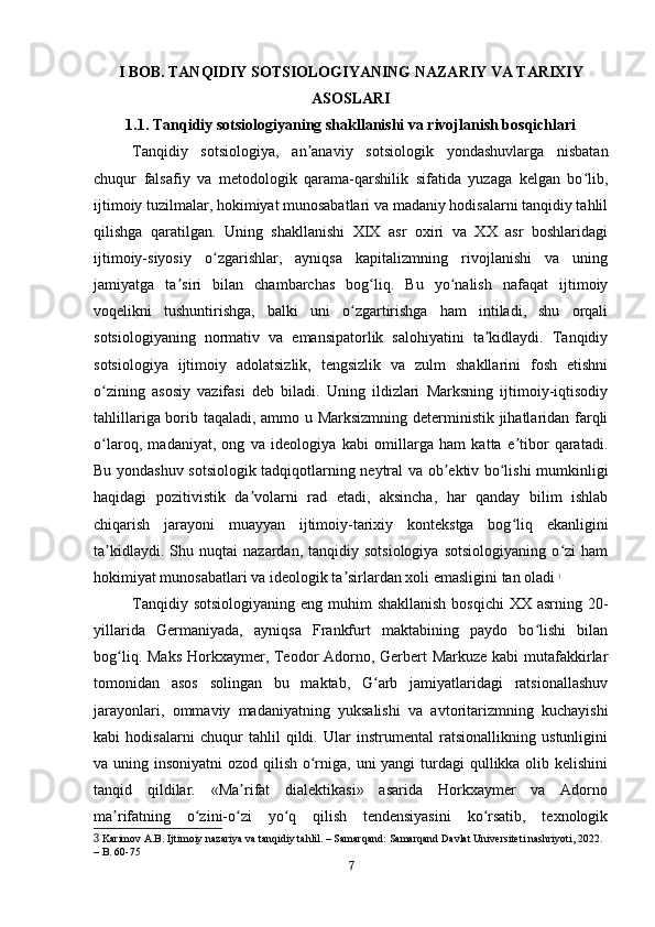 I BOB. TANQIDIY SOTSIOLOGIYANING NAZARIY VA TARIXIY
ASOSLARI
1.1. Tanqidiy sotsiologiyaning shakllanishi va rivojlanish bosqichlari
Tanqidiy   sotsiologiya,   an anaviy   sotsiologik   yondashuvlarga   nisbatanʼ
chuqur   falsafiy   va   metodologik   qarama-qarshilik   sifatida   yuzaga   kelgan   bo lib,	
ʻ
ijtimoiy tuzilmalar, hokimiyat munosabatlari va madaniy hodisalarni tanqidiy tahlil
qilishga   qaratilgan.   Uning   shakllanishi   XIX   asr   oxiri   va   XX   asr   boshlaridagi
ijtimoiy-siyosiy   o zgarishlar,   ayniqsa   kapitalizmning   rivojlanishi   va   uning	
ʻ
jamiyatga   ta siri   bilan   chambarchas   bog liq.   Bu   yo nalish   nafaqat   ijtimoiy	
ʼ ʻ ʻ
voqelikni   tushuntirishga,   balki   uni   o zgartirishga   ham   intiladi,   shu   orqali	
ʻ
sotsiologiyaning   normativ   va   emansipatorlik   salohiyatini   ta kidlaydi.   Tanqidiy	
ʼ
sotsiologiya   ijtimoiy   adolatsizlik,   tengsizlik   va   zulm   shakllarini   fosh   etishni
o zining   asosiy   vazifasi   deb   biladi.   Uning   ildizlari   Marksning   ijtimoiy-iqtisodiy	
ʻ
tahlillariga borib taqaladi, ammo u Marksizmning deterministik jihatlaridan farqli
o laroq,   madaniyat,   ong   va   ideologiya   kabi   omillarga   ham   katta   e tibor   qaratadi.
ʻ ʼ
Bu yondashuv sotsiologik tadqiqotlarning neytral va ob ektiv bo lishi mumkinligi	
ʼ ʻ
haqidagi   pozitivistik   da volarni   rad   etadi,   aksincha,   har   qanday   bilim   ishlab	
ʼ
chiqarish   jarayoni   muayyan   ijtimoiy-tarixiy   kontekstga   bog liq   ekanligini	
ʻ
ta kidlaydi.   Shu  nuqtai   nazardan,  tanqidiy   sotsiologiya   sotsiologiyaning   o zi   ham	
ʼ ʻ
hokimiyat munosabatlari va ideologik ta sirlardan xoli emasligini tan oladi	
ʼ   3
Tanqidiy sotsiologiyaning  eng muhim  shakllanish  bosqichi  XX asrning 20-
yillarida   Germaniyada,   ayniqsa   Frankfurt   maktabining   paydo   bo lishi   bilan	
ʻ
bog liq. Maks Horkxaymer, Teodor Adorno, Gerbert Markuze kabi  mutafakkirlar	
ʻ
tomonidan   asos   solingan   bu   maktab,   G arb   jamiyatlaridagi   ratsionallashuv	
ʻ
jarayonlari,   ommaviy   madaniyatning   yuksalishi   va   avtoritarizmning   kuchayishi
kabi   hodisalarni   chuqur   tahlil   qildi.   Ular   instrumental   ratsionallikning   ustunligini
va uning insoniyatni  ozod qilish o rniga, uni yangi  turdagi  qullikka olib kelishini	
ʻ
tanqid   qildilar.   «Ma rifat   dialektikasi»   asarida   Horkxaymer   va   Adorno	
ʼ
ma rifatning   o zini-o zi   yo q   qilish   tendensiyasini   ko rsatib,   texnologik	
ʼ ʻ ʻ ʻ ʻ
3  Karimov A.B. Ijtimoiy nazariya va tanqidiy tahlil. – Samarqand: Samarqand Davlat Universiteti nashriyoti, 2022. 
– B. 60-75
7 