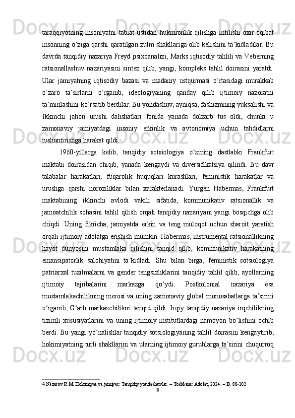 taraqqiyotning   insoniyatni   tabiat   ustidan   hukmronlik   qilishga   intilishi   oxir-oqibat
insonning o ziga qarshi qaratilgan zulm shakllariga olib kelishini ta kidladilar. Buʻ ʼ
davrda tanqidiy nazariya Freyd psixoanalizi, Marks iqtisodiy tahlili va Veberning
ratsionallashuv   nazariyasini   sintez   qilib,   yangi,   kompleks   tahlil   doirasini   yaratdi.
Ular   jamiyatning   iqtisodiy   bazasi   va   madaniy   ustqurmasi   o rtasidagi   murakkab	
ʻ
o zaro   ta sirlarni   o rganib,   ideologiyaning   qanday   qilib   ijtimoiy   nazoratni	
ʻ ʼ ʻ
ta minlashini ko rsatib berdilar. Bu yondashuv, ayniqsa, fashizmning yuksalishi va
ʼ ʻ
Ikkinchi   jahon   urushi   dahshatlari   fonida   yanada   dolzarb   tus   oldi,   chunki   u
zamonaviy   jamiyatdagi   insoniy   erkinlik   va   avtonomiya   uchun   tahdidlarni
tushuntirishga harakat qildi   4
1960-yillarga   kelib,   tanqidiy   sotsiologiya   o zining   dastlabki   Frankfurt	
ʻ
maktabi   doirasidan   chiqib,   yanada   kengaydi   va   diversifikatsiya   qilindi.   Bu   davr
talabalar   harakatlari,   fuqarolik   huquqlari   kurashlari,   feministik   harakatlar   va
urushga   qarshi   noroziliklar   bilan   xarakterlanadi.   Yurgen   Habermas,   Frankfurt
maktabining   ikkinchi   avlodi   vakili   sifatida,   kommunikativ   ratsionallik   va
jamoatchilik  sohasini   tahlil   qilish   orqali  tanqidiy  nazariyani  yangi   bosqichga  olib
chiqdi.   Uning   fikricha,   jamiyatda   erkin   va   teng   muloqot   uchun   sharoit   yaratish
orqali ijtimoiy adolatga erishish mumkin. Habermas, instrumental ratsionallikning
hayot   dunyosini   mustamlaka   qilishini   tanqid   qilib,   kommunikativ   harakatning
emansipatorlik   salohiyatini   ta kidladi.   Shu   bilan   birga,   feministik   sotsiologiya	
ʼ
patriarxal   tuzilmalarni   va   gender   tengsizliklarini   tanqidiy   tahlil   qilib,   ayollarning
ijtimoiy   tajribalarini   markazga   qo ydi.   Postkolonial   nazariya   esa	
ʻ
mustamlakachilikning merosi va uning zamonaviy global munosabatlarga ta sirini	
ʼ
o rganib,   G arb   markazchilikni   tanqid   qildi.   Irqiy   tanqidiy   nazariya   irqchilikning	
ʻ ʻ
tizimli   xususiyatlarini   va   uning   ijtimoiy   institutlardagi   namoyon   bo lishini   ochib	
ʻ
berdi. Bu yangi yo nalishlar tanqidiy sotsiologiyaning tahlil doirasini kengaytirib,	
ʻ
hokimiyatning turli shakllarini va ularning ijtimoiy guruhlarga ta sirini chuqurroq	
ʼ
4  Nazarov R.M. Hokimiyat va jamiyat: Tanqidiy yondashuvlar. – Toshkent: Adolat, 2024. – B. 88-102
8 
