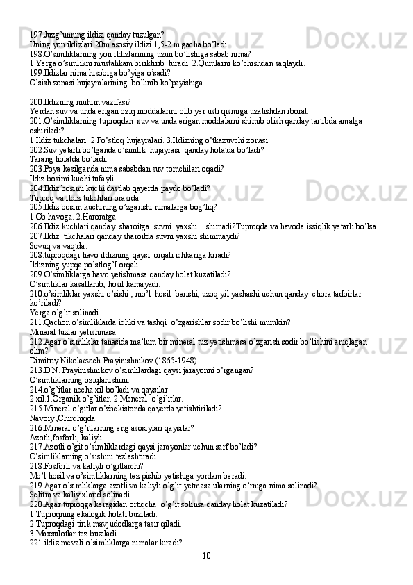 197.Juzg’unning ildizi qanday tuzulgan?
Uning yon ildizlari 20m asosiy ildizi 1,5-2 m gacha bo’ladi.
198.O’simliklarning yon ildizlarining uzun bo’lishiga sabab nima?
1.Yerga o’simlikni mustahkam biriktirib  turadi. 2.Qumlarni ko’chishdan saqlaydi.
199.Ildizlar nima hisobiga bo’yiga o’sadi?
O’sish zonasi hujayralarining  bo’linib ko’payishiga
200.Ildizning muhim vazifasi?
Yerdan suv va unda erigan oziq moddalarini olib yer usti qismiga uzatishdan iborat.
201.O’simliklarning tuproqdan  suv va unda erigan moddalarni shimib olish qanday tartibda amalga 
oshiriladi?
1.Ildiz tukchalari. 2.Po’stloq hujayralari. 3.Ildizning o’tkazuvchi zonasi.
202.Suv yetarli bo’lganda o’simlik  hujayrasi  qanday holatda bo’ladi?
Tarang holatda bo’ladi.
203.Poya kesilganda nima sababdan suv tomchilari oqadi?
Ildiz bosimi kuchi tufayli.
204.Ildiz bosimi kuchi dastlab qayerda paydo bo’ladi?
Tuproq va ildiz tukchlari orasida.
205.Ildiz bosim kuchining o’zgarishi nimalarga bog’liq?
1.Ob havoga. 2.Haroratga.
206.Ildiz kuchlari qanday  sharoitga  suvni  yaxshi    shimadi?Tuproqda va havoda issiqlik yetarli bo’lsa.
207.Ildiz  tikchalari qanday sharoitda suvni yaxshi shimmaydi?
Sovuq va vaqtda.
208.tuproqdagi havo ildizning qaysi  orqali ichkariga kiradi?
Ildizning yupqa po’stlog’I orqali.
209.O’simliklarga havo yetishmasa qanday holat kuzatiladi?
O’simliklar kasallanib, hosil kamayadi.
210.o’simliklar yaxshi o’sishi , mo’l  hosil  berishi, uzoq yil yashashi uchun qanday  chora tadbirlar 
ko’riladi?
Yerga o’g’it solinadi.
211.Qachon o’simliklarda ichki va tashqi  o’zgarishlar sodir bo’lishi mumkin?
Mineral tuzlar yetishmasa.
212.Agar o’simliklar tanasida ma’lum bir mineral tuz yetishmasa o’zgarish sodir bo’lishini aniqlagan 
olim?
Dimitriy Nikolaevich Prayinishnikov (1865-1948)
213.D.N. Prayinishnikov o’simlilardagi qaysi jarayonni o’rgangan?
O’simliklarning oziqlanishini.
214.o’g’itlar necha xil bo’ladi va qaysilar.
2 xil.1.Organik o’g’itlar. 2.Meneral  o’gi’itlar.
215.Mineral o’gitlar o’zbekistonda qayerda yetishtiriladi?
Navoiy ,Chirchiqda.
216.Mineral o’g’itlarning eng asosiylari qaysilar?
Azotli,fosforli, kaliyli.
217.Azotli o’git o’simliklardagi qaysi jarayonlar uchun sarf bo’ladi?
O’simliklarning o’sishini tezlashtiradi.
218.Fosforli va kaliyli o’gitlarchi?
Mo’l hosil va o’simliklarning tez pishib yetishiga yordam beradi.
219.Agar o’simliklarga azotli va kaliyli o’g’it yetmasa ularning o’rniga nima solinadi?
Selitra va kaliy xlarid solinadi.
220.Agar tuproqga keragidan ortiqcha  o’g’it solinsa qanday holat kuzatiladi?
1.Tuproqning ekalogik holati buziladi.
2.Tuproqdagi tirik mavjudodlarga tasir qiladi.
3.Maxsulotlar tez buziladi.
221.ildiz mevali o’simliklarga nimalar kiradi?
10 