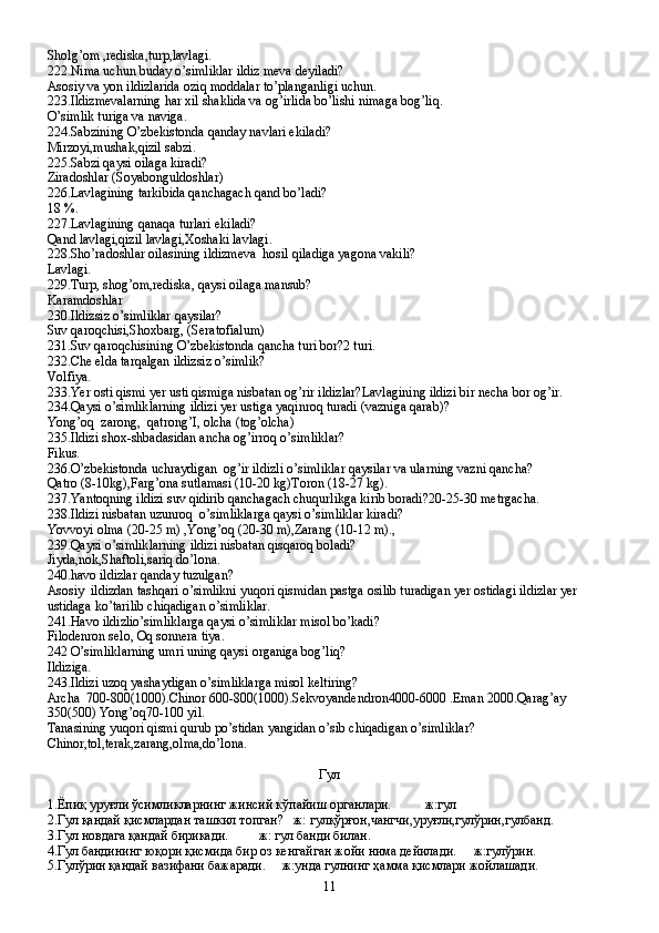 Sholg’om ,rediska,turp,lavlagi.
222.Nima uchun buday o’simliklar ildiz meva deyiladi?
Asosiy va yon ildizlarida oziq moddalar to’planganligi uchun.
223.Ildizmevalarning har xil shaklida va og’irlida bo’lishi nimaga bog’liq.
O’simlik turiga va naviga.
224.Sabzining O’zbekistonda qanday navlari ekiladi?
Mirzoyi,mushak,qizil sabzi.
225.Sabzi qaysi oilaga kiradi?
Ziradoshlar (Soyabonguldoshlar)
226.Lavlagining tarkibida qanchagach qand bo’ladi?
18 %.
227.Lavlagining qanaqa turlari ekiladi?
Qand lavlagi,qizil lavlagi,Xoshaki lavlagi.
228.Sho’radoshlar oilasining ildizmeva  hosil qiladiga yagona vakili?
Lavlagi.
229.Turp, shog’om,rediska, qaysi oilaga mansub?
Karamdoshlar
230.Ildizsiz o’simliklar qaysilar?
Suv qaroqchisi,Shoxbarg, (Seratofialum)
231.Suv qaroqchisining O’zbekistonda qancha turi bor?2 turi.
232.Che elda tarqalgan ildizsiz o’simlik?
Volfiya.
233.Yer osti qismi yer usti qismiga nisbatan og’rir ildizlar?Lavlagining ildizi bir necha bor og’ir.
234.Qaysi o’simliklarning ildizi yer ustiga yaqinroq turadi (vazniga qarab)?
Yong’oq  zarong,  qatrong’I, olcha (tog’olcha)
235.Ildizi shox-shbadasidan ancha og’irroq o’simliklar?
Fikus.
236.O’zbekistonda uchraydigan  og’ir ildizli o’simliklar qaysilar va ularning vazni qancha?
Qatro (8-10kg),Farg’ona sutlamasi (10-20 kg)Toron (18-27 kg).
237.Yantoqning ildizi suv qidirib qanchagach chuqurlikga kirib boradi?20-25-30 metrgacha.
238.Ildizi nisbatan uzunroq  o’simliklarga qaysi o’simliklar kiradi?
Yovvoyi olma (20-25 m) ,Yong’oq (20-30 m),Zarang (10-12 m).,
239.Qaysi o’simliklarning ildizi nisbatan qisqaroq boladi?
Jiyda,nok,Shaftoli,sariq do’lona.
240.havo ildizlar qanday tuzulgan?
Asosiy  ildizdan tashqari o’simlikni yuqori qismidan pastga osilib turadigan yer ostidagi ildizlar yer 
ustidaga ko’tarilib chiqadigan o’simliklar.
241.Havo ildizlio’simliklarga qaysi o’simliklar misol bo’kadi?
Filodenron selo, Oq sonnera tiya.
242 O’simliklarning umri uning qaysi organiga bog’liq?
Ildiziga.
243.Ildizi uzoq yashaydigan o’simliklarga misol keltiring?
Archa  700-800(1000).Chinor 600-800(1000).Sekvoyandendron4000-6000 .Eman 2000.Qarag’ay 
350(500) Yong’oq70-100 yil.
Tanasining yuqori qismi qurub po’stidan yangidan o’sib chiqadigan o’simliklar?
Chinor,tol,terak,zarang,olma,do’lona.
Гул
1.Ё п иқ уруғли ўсимликларнинг жинсий кўпайиш органлари.            ж:гул
2.Гул қандай қисмлардан ташкил топган?     ж: гулқўрғон,чангчи,уруғли,гулўрин,гулбанд.
3.Гул новдага қандай бирикади.           ж: гул банди билан.  
4.Гул бандининг юқори қисмида бир оз кенгайган жойи нима дейилади.       ж:гулўрин.
5.Гулўрин қандай вазифани бажаради.     ж:унда гулнинг ҳамма қисмлари жойлашади.
11 