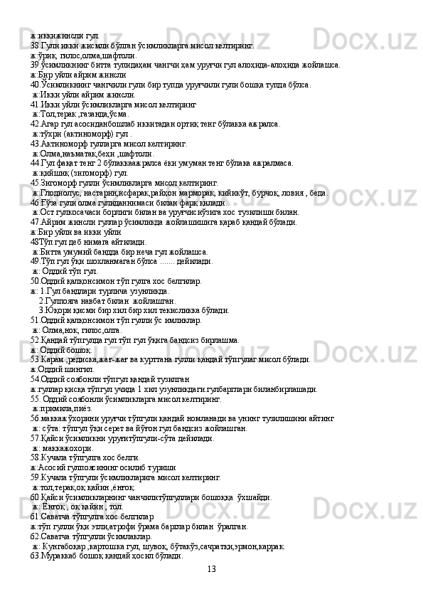 ж:иккижинсли гул.
38.Гули икки жисмли бўлган ўсимликларга мисол келтиринг. 
ж:ўрик, гилос,олма,шафтоли.
39.ўсимликнинг битта тупидаҳам чангчи ҳам уруғчи гул алоҳида-алоҳида жойлашса.
ж:Бир уйли айрим жинсли
40.Ўсимликнинг чангчили гули бир тупда уруғчили гули бошқа тупда бўлса.
 ж:Икки уйли айрим жинсли.
41.Икки уйли ўсимликларга мисол келтиринг
 ж:Тол,терак ,газанда,ўсма.
42.Агар гул асосиданбошлаб иккитадан ортиқ тенг бўлакка ажралса.
 ж:тўхри (актиноморф) гул .
43.Актиноморф гулларга мисол келтиринг.
 ж:Олма,наъматак,беҳи ,шафтоли.
44.Гул фақат тенг 2 бўлаккаажралса ёки умуман тенг бўлака ажралмаса.
 ж:қийшиқ (зигоморф) гул.
45.Зигоморф гулли ўсимликларга мисол келтиринг.
 ж:Глодиолус, настарин,исфарак,райҳон марморак, кийикўт, бурчоқ, ловия , беда.
46.Ғўза гули олма гулиданнимаси билан фарқ қилади.
 ж:Ост гулкосачаси борлиги билан ва уруғчисиўзига хос тузилиши билан.
47.Айрим жинсли гуллар ўсимликда жойлашишига қараб қандай бўлади.
ж:Бир уйли ва икки уйли 
48Тўп гул деб нимага айтилади.
 ж:Битта умумий бандда бир неча гул жойлашса.
49.Тўп гул ўқи шохланмаган бўлса ....... дейилади.
 ж: Оддий тўп гул.
50.Оддий қалқонсимон тўп гулга хос белгилар.
ж: 1.Гул бандлари турлича узунликда.
    2.Гулпояга навбат билан  жойлашган.
    3.Юқори қисми бир хил бир хил текисликка бўлади.
51.Оддий қалқонсимон тўп гулли ўс имликлар.
 ж: Олма,нок, гилос,олга.
52.Қандай тўпгулда гул тўп гул ўқига бандсиз бирлашма.
ж: Оддий бошоқ.
53.Карам ,редиска,жағ-жағ ва курттана гулли қандай тўпгулаг мисол бўлади.
ж:Оддий шингил.
54.Оддий соябонли тўпгул қандай тузилган
ж:гуллар қисқа тўпгул учида 1 хил узунликдаги.гулбарглари биланбирлашади.
55. Оддий соябонли ўсимликларга мисол келтиринг. 
 ж:примила,пиёз.
56.маккажўхорини уруғчи тўпгули қандай номланади ва унинг тузилишини айтинг
 ж: сўта: тўпгул ўқи серет ва йўғон гул бандсиз жойлашган.
57.Қайси ўсимликни уруғитўпгули-сўта дейилади.
 ж: маккажохори.
58.Кучала тўпгулга хос белги.
ж:Асосий гулпоясининг осилиб туриши
59.Кучала тўпгули ўсимликларига мисол келтиринг.
 ж:тол,терак,оқ қайин ,ёнғоқ.
60.Қайси ўсимликларнинг чанчилитўпгуллари бошоққа  ўхшайди.
 ж: Ёнғоқ , оқ қайин , тол.
61.Саватча тўпгулга хос белгилар
ж:тўп гулли ўқи этли,атрофи ўрама барглар билан  ўралган.
62.Саватча тўпгулли ўсимлаклар.
 ж: Кунгабоқар ,картошка гул, шувоқ, бўтакўз,сачратқи,эрмон,каррак.
63.Мураккаб бошоқ қандай ҳосил бўлади.
13