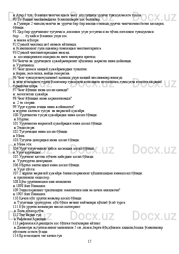 ж:Агар 1 туп  ўсимлик чангчисидаги чанг  шу гулдаги уруғчи тумшуқчасига тушса.
90.Ўз-ўзидан чангланадиган ўсимликларга хос белгилар.
 ж:Гуллари 2 чинсли,чангчи ва уруғчи бир бир вақтда етилади,уруғчи чангчиганисбатан қисқароқ 
бўлади.
91.Ҳар бир уруғчининг тугунчаси ,ипсимон узун устунчаси ва чўзиқ патсимон тумшуқчаси 
бор ...... бу қайси ўсимлик учун хос.
 ж:макка жўхори.
92.Сунъий чанглаш деб нимага айтилади.
ж:ўсимликнинг гули одамлар томонидан чанглантирилса.
93.Сунъий чанглантиришдан мақсад.
 ж: ҳосилдорликни ошириш ва янги навларни яратиш.
94.Чангчи ва уруғчидаги ҳужайраларнинг қўшилиш жараёни нима дейилади.
ж:Уруғланиш.
95.Чанг донаси қандай ҳужайралардан тузилган.
ж:йирик, вегетатив, майда генератив.
96.Чанг тумшуқчагаушланиб қолиши учун қандай мосламалар мавжуд.
ж:чанг юзасидаги турли ўсимталар.тумшуқча юзасидаги нотекислик,тумшуқча юзасига ажралиб 
турадиган шира.
97.Чанг йўлини нима ҳосил қилади?
ж: вегентатив ҳужайра.
98.Чанг йўлидан нима ҳаракатланади?
ж: 2 та сперма.
99.Уруғ куртак ичида нима жойлашган?
ж:муртак халтаси тухум  ва марказий ҳужайра.
100.Уруғланган тухум ҳужайрадан нима ҳосил бўлади.
 ж:Муртак.
101.Уруғланган марказий ҳужайрадан нима ҳосил бўлади.
 ж:Эндосперм.
102.Тугунчадан нима ҳосил бўлади. 
ж:Мева.
103.Тугунча деворидан нима ҳосил бўлади.
 ж:Мева эти.
104.Уруғ тугунчанинг қайси қисмидан ҳосил бўлади.
ж:Уруғ куртакдан.
105.Уруғнинг қаттиқ пўчоғи қайердан ҳосил бўлади.
ж: Уруғкуртак деворидан.
106.Муртак халтасидан нима ҳосил бўлади.
 ж:Уруғ пўсти.
107.2 ядроли марказий ҳужайра билансперманинг қўшилишидан нимаҳосил бўлади.
 ж:трипломли эндоспер.
108.Қўш уруғланишни ким аниқлаган.
ж:1898 йил Навашин.
109.Эндоспермнинг триплоидли эканлигини ким ва қачон аниқлаган?
ж:1905 йил Навашин.
110.Қачон кўп уруғли мевалар ҳосил бўлади.
 ж:Тугунчада уруғкуртак  кўп бўлса вачанг найчалари кўплаб ўсиб турса.
111.Кўп уруғли меваларга мисол келтиринг.
 ж:Лола,кўкнор,ғўза.
112.Энг йирик гул.
 ж:Рафлезия Арнолди.
113.рафлензия Арнолдига хос бўлган белгиларни айтинг.
 ж:Диаметри м,гултожининг қалинлиги 5 см ,пояси,барги йўқ,қўланса ҳидили,бошқа ўсимликлар 
пўстлоғи остига ўсади.
114.Ер юзасидаги энг кичик гул.
15 
