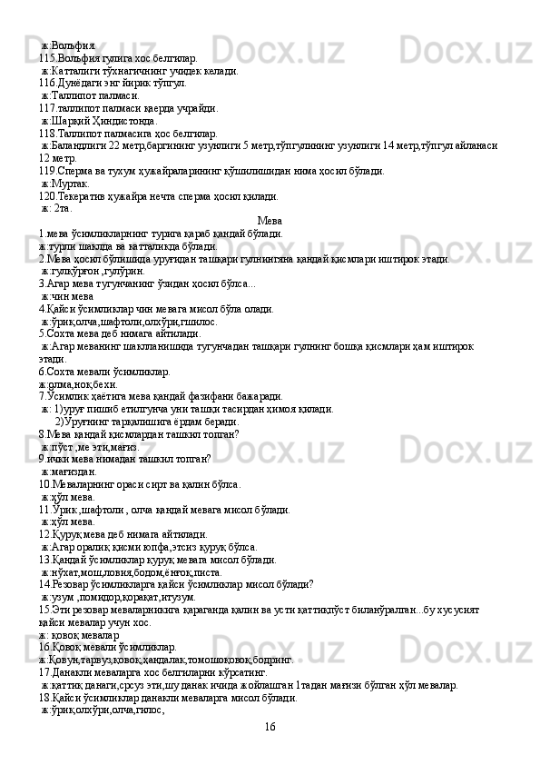  ж:Волъфия.
115.Волъфия гулига хос белгилар.
 ж:Катталиги тўхнагичнинг учидек келади.
116.Дунёдаги энг йирик тўпгул.
 ж:Таллипот палмаси.
117.таллипот палмаси қаерда учрайди.
 ж:Шарқий Ҳиндистонда.
118.Таллипот палмасига ҳос белгилар.
 ж:Баландлиги 22 метр,баргининг узунлиги 5 метр,тўпгулининг узунлиги 14 метр,тўпгул айланаси 
12 метр.
119.Сперма ва тухум ҳужайраларининг қўшилишидан нима ҳосил бўлади.
 ж:Муртак.
120.Текератив ҳужайра нечта сперма ҳосил қилади.
 ж: 2та.
Мева
1.мева ўсимликларнинг турига қараб қандай бўлади.
ж:турли шаклда ва катталикда бўлади.
2.Мева ҳосил бўлишида уруғидан ташқари гулнингяна қандай қисмлари иштирок этади.
 ж:гулқўрғон ,гулўрин.
3.Агар мева тугунчанинг ўзидан ҳосил бўлса...
 ж:чин мева
4.Қайси ўсимликлар чин мевага мисол бўла олади.
 ж:ўрик,олча,шафтоли,олхўри,гшилос.
5.Сохта мева деб нимага айтилади.
 ж:Агар меванинг шаклланишида тугунчадан ташқари гулнинг бошқа қисмлари ҳам иштирок 
этади.
6.Сохта мевали ўсимликлар. 
ж:олма,нок,бехи.
7.Ўсимлик ҳаётига мева қандай фазифани бажаради.
 ж: 1)уруғ пишиб етилгунча уни ташқи тасирдан ҳимоя қилади.
      2)Уруғнинг тарқалишига ёрдам беради.
8.Мева қандай қисмлардан ташкил топган?
 ж:пўст ,ме эти,мағиз.
9.ички мева нимадан ташкил топган?
 ж:мағиздан.
10.Меваларнинг ораси сирт ва қалин бўлса.
 ж:ҳўл мева.
11.Ўрик ,шафтоли , олча қандай мевага мисол бўлади.
 ж:ҳўл мева.
12.Қуруқ мева деб нимага айтилади.
 ж:Агар оралиқ қисми юпфа,этсиз қуруқ бўлса.
13.Қандай ўсимликлар қуруқ мевага мисол бўлади.
 ж:нўхат,мош,ловия,бодом,ёнғоқ,писта.
14.Резовар ўсимликларга қайси ўсимликлар мисол бўлади? 
 ж:узум ,помидор,қорақат,итузум.
15.Эти резовар меваларникига қараганда қалин ва усти қаттиқпўст биланўралган...бу хусусият 
қайси мевалар учун хос.
ж: қовоқ мевалар
16.Қовоқ мевали ўсимликлар.
ж:Қовун,тарвуз,қовоқ,ҳандалак,томошоқовоқ,бодринг.
17.Данакли меваларга хос белгиларни кўрсатинг.
 ж:қаттиқ данаги,срсуз эти,шу данак ичида жойлашган 1тадан мағизи бўлган ҳўл мевалар.
18.Қайси ўсимликлар данакли меваларга мисол бўлади.
 ж:ўрик,олхўри,олча,гилос,
16 