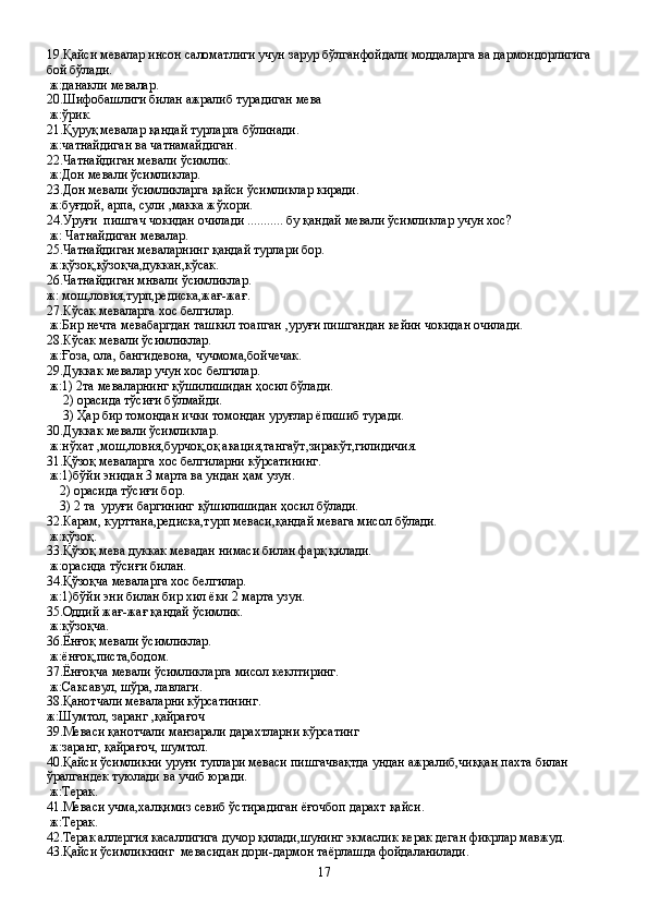 19.Қайси мевалар инсон саломатлиги учун зарур бўлганфойдали моддаларга ва дармондорлигига 
бой бўлади.
 ж:данакли мевалар.
20.Шифобашлиги билан ажралиб турадиган мева
 ж:ўрик.
21.Қуруқ мевалар қандай турларга бўлинади.
 ж:чатнайдиган ва чатнамайдиган.
22.Чатнайдиган мевали ўсимлик.
 ж:Дон мевали ўсимликлар.
23.Дон мевали ўсимликларга қайси ўсимликлар киради.
 ж:буғдой, арпа, сули ,макка жўхори.
24.Уруғи  пишгач чокидан очилади ........... бу қандай мевали ўсимликлар учун хос?
 ж: Чатнайдиган мевалар.
25.Чатнайдиган меваларнинг қандай турлари бор.
 ж:қўзоқ,қўзоқча,дуккан,кўсак.
26.Чатнайдиган мнвали ўсимликлар.
ж: мош,ловия,турп,редиска,жағ-жағ.
27.Кўсак меваларга хос белгилар.
 ж:Бир нечта мевабаргдан ташкил тоапган ,уруғи пишгандан кейин чокидан очилади.
28.Кўсак мевали ўсимликлар.
 ж:Ғоза, ола, бангидевона, чучмома,бойчечак.
29.Дуккак мевалар учун хос белгилар.
 ж:1) 2та меваларнинг қўшилишидан ҳосил бўлади.
     2) орасида тўсиғи бўлмайди.
     3) Ҳар бир томондан ички томондан уруғлар ёпишиб туради.
30.Дуккак мевали ўсимликлар.
 ж:нўхат ,мош,ловия,бурчоқ,оқ акация,тангаўт,зиракўт,гилидичия.
31.Қўзоқ меваларга хос белгиларни кўрсатининг.
 ж:1)бўйи энидан 3 марта ва ундан ҳам узун.
    2) орасида тўсиғи бор.
    3) 2 та  уруғи баргининг қўшилишидан ҳосил бўлади.
32.Карам, курттана,редиска,турп меваси,қандай мевага мисол бўлади.
 ж:қўзоқ.
33.Қўзоқ мева дуккак мевадан нимаси билан фарқ қилади.
 ж:орасида тўсиғи билан.
34.Қўзоқча меваларга хос белгилар.
 ж:1)бўйи эни билан бир хил ёки 2 марта узун.
35.Оддий жағ-жағ қандай ўсимлик. 
 ж:қўзоқча.
36.Ёнғоқ мевали ўсимликлар.
 ж:ёнғоқ,писта,бодом.
37.Ёнғоқча мевали ўсимликларга мисол кеклтиринг.
 ж:Саксавул, шўра, лавлаги.
38.Қанотчали меваларни кўрсатининг.
ж:Шумтол, заранг ,қайрағоч
39.Меваси қанотчали манзарали дарахтларни кўрсатинг
 ж:заранг, қайрағоч, шумтол.
40.Қайси ўсимликни уруғи туплари меваси пишгачвақтда ундан ажралиб,чиққан пахта билан 
ўралгандек туюлади ва учиб юради.
 ж:Терак.
41.Меваси учма,халқимиз севиб ўстирадиган ёғочбоп дарахт қайси.
 ж:Терак.
42.Терак аллергия касаллигига дучор қилади,шунинг экмаслик керак деган фикрлар мавжуд.
43.Қайси ўсимликнинг  мевасидан дори-дармон таёрлашда фойдаланилади.
17 