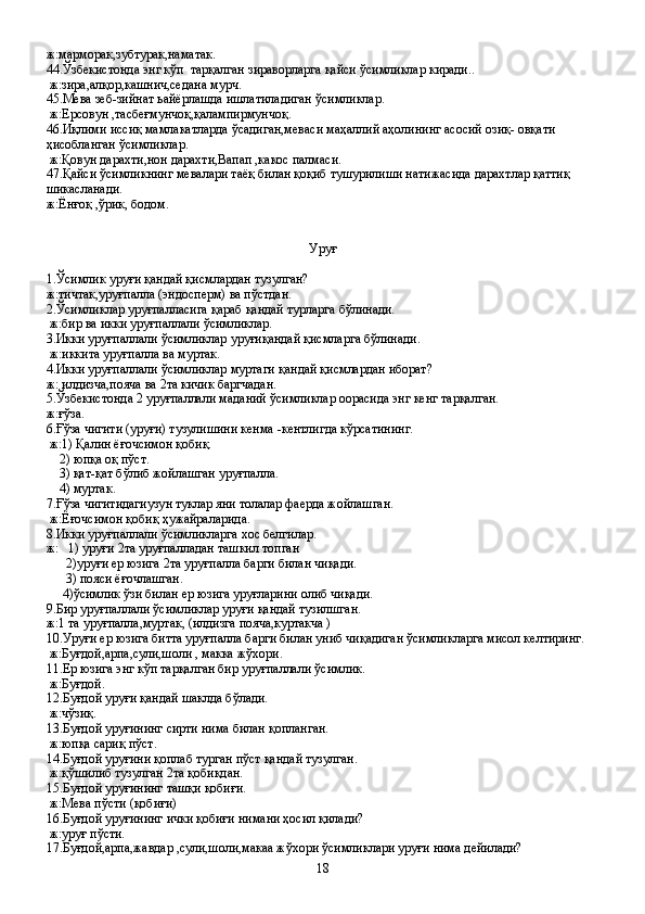 ж:марморак,зубтурак,наматак.
44.Ўзбекистонда энг кўп  тарқалган зираворларга қайси ўсимликлар киради..
 ж:зира,алқор,кашнич,седана мурч.
45.Мева зеб-зийнат ьайёрлашда ишлатиладиган ўсимликлар.
 ж:Ерсовун ,тасбеғмунчоқ,қалампирмунчоқ.
46.Иқлими иссиқ мамлакатларда ўсадиган,меваси маҳаллий аҳолининг асосий озиқ- овқати 
ҳисобланган ўсимликлар.
 ж:Қовун дарахти,нон дарахти,Вапап ,какос палмаси.
47.Қайси ўсимликнинг мевалари таёқ билан қоқиб тушурилиши натижасида дарахтлар қаттиқ 
шикасланади.
ж:Ёнғоқ ,ўрик, бодом.
 
Уруғ
1.Ўсимлик уруғи қандай қисмлардан тузулган?
ж:тичтак,уруғпалла (эндосперм) ва пўстдан.
2.Ўсимликлар уруғпалласига қараб қандай турларга бўлинади.
 ж:бир ва икки уруғпаллали ўсимликлар.
3.Икки уруғпаллали ўсимликлар уруғиқандай қисмларга бўлинади.
 ж:иккита уруғпалла ва муртак.
4.Икки уруғпаллали ўсимликлар муртаги қандай қисмлардан иборат?
ж: илдизча,пояча ва 2та кичик баргчадан.
5.Ўзбекистонда 2 уруғпаллали маданий ўсимликлар оорасида энг кенг тарқалган. 
ж:ғўза.
6.Ғўза чигити (уруғи) тузулишини кенма -кентлигда кўрсатининг.
 ж:1) Қалин ёғочсимон қобиқ.
    2) юпқа оқ пўст.
    3) қат-қат бўлиб жойлашган уруғпалла.
    4) муртак.
7.Ғўза чигитидагиузун туклар яни толалар фаерда жойлашган.
 ж:Ёғочсимон қобиқ ҳужайраларида.
8.Икки уруғпаллали ўсимликларга хос белгилар.
ж:   1) уруғи 2та уруғпалладан ташкил топган
      2)уруғи ер юзига 2та уруғпалла барги билан чиқади.
      3) пояси ёғочлашган.
     4)ўсимлик ўзи билан ер юзига уруғларини олиб чиқади.
9.Бир уруғпаллали ўсимликлар уруғи қандай тузилшган.
ж:1 та уруғпалла,муртак, (илдизга пояча,куртакча )
10 .Уруғи ер юзига битта уруғпалла барги билан униб чиқадиган ўсимликларга мисол келтиринг.
 ж:Буғдой,арпа,сули,шоли , макка жўхори.
11.Ер юзига энг кўп тарқалган бир уруғпаллали ўсимлик.
 ж:Буғдой.
12.Буғдой уруғи қандай шаклда бўлади.
 ж:чўзиқ.
13.Буғдой уруғининг сирти нима билан қопланган.
 ж:юпқа сариқ пўст.
14.Буғдой уруғини қоплаб турган пўст қандай тузулган.
 ж:қўшилиб тузулган 2та қобиқдан.
15.Буғдой уруғининг ташқи қобиғи.
 ж:Мева пўсти (қобиғи)
16.Буғдой уруғининг ички қобиғи нимани ҳосил қилади?
 ж:уруғ пўсти.
17.Буғдой,арпа,жавдар ,сули,шоли,макаа жўхори ўсимликлари уруғи нима дейилади?
18