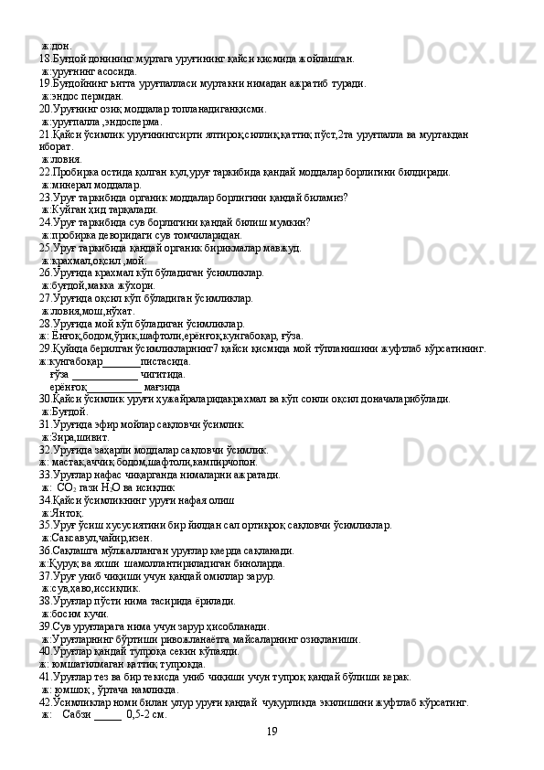  ж:дон.
18.Буғдой донининг муртага уруғининг қайси қисмида жойлашган.
 ж:уруғнинг асосида.
19.Буғдойнинг ьитта уруғпалласи муртакни нимадан ажратиб туради.
 ж:эндос пермдан.
20.Уруғнинг озиқ моддалар топланадиганқисми.
 ж:уруғпалла ,эндосперма.
21.Қайси ўсимлик уруғинингсирти ялтироқ,силлиқ,қаттиқ пўст,2та уруғпалла ва муртакдан 
иборат.
 ж:ловия.
22.Пробирка остида қолган кул,уруғ таркибида қандай моддалар борлигини билдиради.
 ж:минерал моддалар.
23.Уруғ таркибида органик моддалар борлигини қандай биламиз?
 ж:Куйган ҳид тарқалади.
24.Уруғ таркибида сув борлигини қандай билиш мумкин?
 ж:пробирка деворидаги сув томчиларидан.
25.Уруғ таркибида қандай органик бирикмалар мавжуд.
 ж:крахмал,оқсил ,мой.
26.Уруғида крахмал кўп бўладиган ўсимликлар.
 ж:буғдой,макка жўхори.
27.Уруғида оқсил кўп бўладиган ўсимликлар.
 ж:ловия,мош,нўхат.
28.Уруғида мой кўп бўладиган ўсимликлар.
ж: Ёнғоқ,бодом,ўрик,шафтоли,ерёнғоқ,кунгабоқар, ғўза.
29.Қуйида берилган ўсимликларнинг7 қайси қисмида мой тўпланишини жуфтлаб кўрсатининг.
ж:кунгабоқар_______пистасида.
    ғўза ____________ чигитида.
    ерёнғоқ __________  мағзида
30.Қайси ўсимлик уруғи ҳужайраларидакрахмал ва кўп сонли оқсил доначаларибўлади.
 ж:Буғдой.
31.Уруғида эфир мойлар сақловчи ўсимлик.
 ж:Зира,шивит.
32.Уруғида заҳарли моддалар сақловчи ўсимлик.
ж: мастак,аччиқ бодом,шафтоли,кампирчопон.
33.Уруғлар нафас чиқарганда нималарни ажратади.
 ж:  CO
2  гази H
2 O ва исиқлик
34.Қайси ўсимликнинг уруғи нафая олиш
 ж:Янтоқ.
35.Уруғ ўсиш хусусиятини бир йилдан сал ортиқроқ сақловчи ўсимликлар.
 ж:Саксавул,чайир,изен.
36.Сақлашга мўлжалланган уруғлар қаерда сақланади.
ж:Қуруқ ва яхши    шамоллантириладиган биноларда.
37.Уруғ униб чиқиши учун қандай омиллар зарур.
 ж:сув,ҳаво,иссиқлик.
38.Уруғлар пўсти нима тасирида ёрилади.
 ж:босим кучи.
39. Сув уруғларага нима учун зарур ҳисобланади.
 ж:Уруғларнинг бўртиши ривожланаётга майсаларнинг озиқланиши.
40.Уруғлар қандай тупроқа секин кўпаяди.
ж: юмшатилмаган қаттиқ тупроқда.
41.Уруғлар тез ва бир текисда униб чиқиши учун тупроқ қандай бўлиши керак.
 ж: юмшоқ , ўртача намликда.
42.Ўсимликлар номи билан улур уруғи қандай  чуқурликда экилишини жуфтлаб кўрсатинг.
 ж:      C абзи  _____   0,5-2   см.
19 