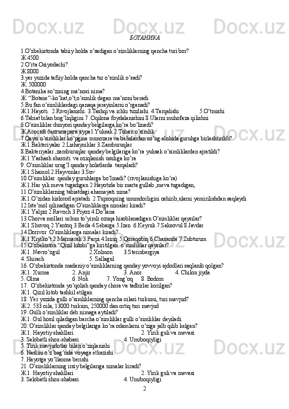 БОТАНИКА
1. O ’ zbekistonda   tabiiy   holda   o ’ sadigan   o ’ simliklarning   qancha   turi   bor ? 
Ж .4500
2.O’rta Osiyodachi? 
Ж .8000
3.yer yuzida tafiiy holda qancha tur o’simlik o’sadi?
Ж . 500000
4.Botanika so’zining ma’nosi nima?
Ж . “Botane”-ko’kat,o’t,o’simlik degan ma’noni beradi.
5.Bu fan o’simliklardagi qanaqa jarayinlarni o’rganadi?
Ж .1.Hayoti.  2.Rivojlanishi. 3.Tashqi va ichki tuzilishi. 4.Tarqalishi.             5.O’tmishi
6.Tabiat bilan bog’liqligini 7 .Oqilona foydalanishini 8.Ularni muhofaza qilishni
6.O’simliklar dunyosi qanday belgilarga ko’ra bo’linadi?
Ж . Асосий   белгиларига   кура 1.Yuksak 2.Tuban o’simlik
7.Qaysi o’simliklar ko’pgina munozara va bahslardan so’ng alohida guruhga birlashtirildi?
Ж .1.Bakteriyalar 2.Lishayniklar 3.Zamburuqlar
8.Bakteriyalar ,zamburuqlar qanday belgilariga ko’ra yuksak o’simliklardan ajratildi?
Ж .1.Yashash sharoiti  va oziqlanish usuliga ko’ra
9. O’simliklar urug’I qanday holatlarda  tarqaladi?
Ж .1.Shamol 2.Hayvonlar 3.Suv
10 O’simliklar  qanday guruhlarga bo’linadi? (rivojlanishiga ko’ra)
Ж .1.Har yili meva tugadigan 2.Hayotida bir marta gullab ,meva tugadigan,
11.O’simliklarning tabiatdagi ahamayati nima? 
Ж .1.O’zidan kislorod ajratadi. 2.Tuproqning unumdorligini oshirib,ularni yemirilishdan saqlaydi
12.Iste’mol qilinadigan O’simliklarga nimalar kiradi?
Ж .1.Yalpiz 2.Ravoch 3.Piyoz 4.Do’lana
13.Chorva mollari uchun to’yimli ozuqa hisoblanadigan O’simliklar qaysilar?
Ж .1.Shuvoq 2.Yantoq 3.Beda 4.Sebarga 5.Izen  6.Keyruk 7.Saksovul 8.Javdar
14.Dorivor  O’simliklarga nimalar kiradi?
Ж .1.Kiyiko’t 2.Marmarak 3.Parpi 4.Isiriq 5.Qoraqobiq 6.Chaxanda 7.Zubturum
15.O’zbekiston “Qizil kitobi”ga kiritilgan  o’simliklar qaysilar?
Ж .1. Navro’zgul  2.Xolmon  3.Sterinbergiya
4. Shirach  5. Sallagul
16. O’zbekistonda madaniy o’simliklarning qanday yovvoyi ajdodlari saqlanib qolgan?
Ж .1. Xurma 2. Anjir 3. Anor 4. Chilon jiyda
5. Olma 6. Nok 7. Yong’oq 8. Bodom
17.  O’zbekistonda yo’qolish qanday chora va tadbirlar korilgan?
Ж .1. Qizil kitob tashkil etilgan
18. Yer yuzida gulli o’simliklarning qancha oilasi turkumi, turi mavjud?
Ж .2. 533 oila, 13000 turkum, 250000 dan ortiq turi mavjud
19. Gulli o’simliklar deb nimaga aytiladi?
Ж .1. Gul hosil qiladigan barcha o’simliklar gulli o’simliklar deyiladi.
20. O’simliklar qanday belgilariga ko’ra odamlarni o’ziga jalb qilib kelgan?
Ж .1. Hayotiy shakllari 2. Yirik guli va mevasi
3. Salobatli shox-shabasi 4. Umrboqiyligi
5. Tirik mavjudotlar bilan o’ziqlanishi
6. Naslini o’z bag’rida voyaga etkazishi
7. Hayotga yo’llanma berishi
21. O’simliklarning irsiy belgilariga nimalar kiradi?
Ж .1. Hayotiy shakllari 2. Yirik guli va mevasi
3. Salobatli shox-shabasi 4. Umrboqiyligi
2 