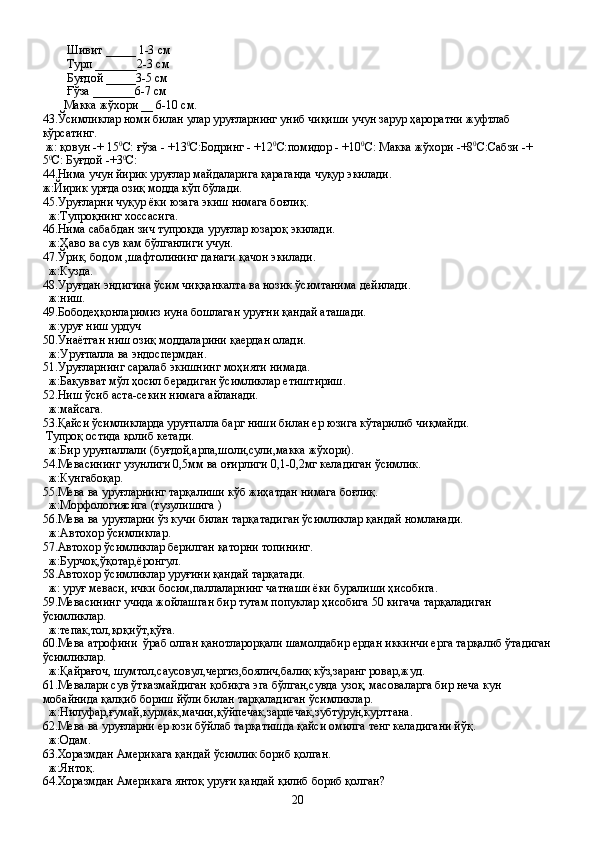 Шивит  ____ _  1-3   см
         Турп  ______ _ 2-3   см
         Буғдой  _____ 3-5 см
         Ғўза  _______ 6-7   см 
        Макка жўхори  __  6-10   см.
43. Ўсимликлар номи билан улар уруғларнинг униб чиқиши учун зарур ҳароратни жуфтлаб 
кўрсатинг.
 ж: қовун -+ 15 0
С: ғўза - +13 0
С:Бодринг - +12 0
С:помидор - +10 0
С: Макка жўхори -+8 0
С:Сабзи -+ 
5 0
С: Буғдой -+3 0
С:
44.Нима учун йирик уруғлар майдаларига қараганда чуқур экилади.
ж:Йирик урғда озиқ модда кўп бўлади.
45.Уруғларни чуқур ёки юзага экиш нимага боғлиқ.
  ж:Тупроқнинг хоссасига.
46.Нима сабабдан зич тупроқда уруғлар юзароқ экилади.
  ж:Ҳаво ва сув кам бўлганлиги учун.
47.Ўрик, бодом ,шафтолининг данаги қачон экилади.
  ж:Кузда.
48.Уруғдан эндигина ўсим чиққанкалта ва нозик ўсимтанима дейилади.
  ж:ниш.
49.Бободеҳқонларимиз иуна бошлаган уруғни қандай аташади.
  ж:уруғ ниш урдуч
50.Унаётган ниш озиқ моддаларини қаердан олади.
  ж:Уруғпалла ва эндоспермдан.
51.Уруғларнинг саралаб экишнинг моҳияти нимада.
  ж:Бақувват мўл ҳосил берадиган ўсимликлар етиштириш.
52.Ниш ўсиб аста-секин нимага айланади.
  ж:майсага.
53.Қайси ўсимликларда уруғпалла барг ниши билан ер юзига кўтарилиб чиқмайди.
 Тупроқ остида қолиб кетади.
  ж:Бир уруғпаллали (буғдой,арпа,шоли,сули,макка жўхори).
54.Мевасининг узунлиги 0,5мм ва оғирлиги 0,1-0,2мг келадиган ўсимлик.
  ж:Кунгабоқар.
55.Мева ва уруғларнинг тарқалиши кўб жиҳатдан нимага боғлиқ.
  ж:Морфологиясига (тузулишига )
56.Мева ва уруғларни ўз кучи билан тарқатадиган ўсимликлар қандай номланади.
  ж:Автохор ўсимликлар.
57.Автохор ўсимликлар берилган қаторни топининг.
  ж:Бурчоқ,ўқотар,ёронгул.
58.Автохор ўсимликлар уруғини қандай тарқатади.
  ж: уруғ меваси, ички босим,паллаларнинг чатнаши ёки буралиши ҳисобига.
59.Мевасининг учида жойлашган бир тутам попуклар ҳисобига 50 кигача тарқаладиган 
ўсимликлар.
  ж:тепак,тол,қоқиўт,қўға.
60.Мева атрофини  ўраб олган қанотларорқали шамолдабир ердан иккинчи ерга тарқалиб ўтадиган
ўсимликлар.
  ж:Қайрағоч, шумтол,саусовул,чергиз,боялич,балиқ кўз,заранг ровар,жуд.
61.Мевалари сув ўтказмайдиган қобиқга эга бўлган,сувда узоқ, масоваларга бир неча кун 
мобайнида қалқиб бориш йўли билан тарқаладиган ўсимликлар.
  ж:Нилуфар,ғумай,курмак,мачин,қўйпечак,зарпечак,зубтурун,курттана.
62.Мева ва уруғларни ер юзи бўйлаб тарқатишда қайси омилга тенг келадигани йўқ.
  ж:Одам.
63.Хоразмдан Америкага қандай ўсимлик бориб қолган.
  ж:Янтоқ.
64.Хоразмдан Америкага янтоқ уруғи қандай қилиб бориб қолган?
20