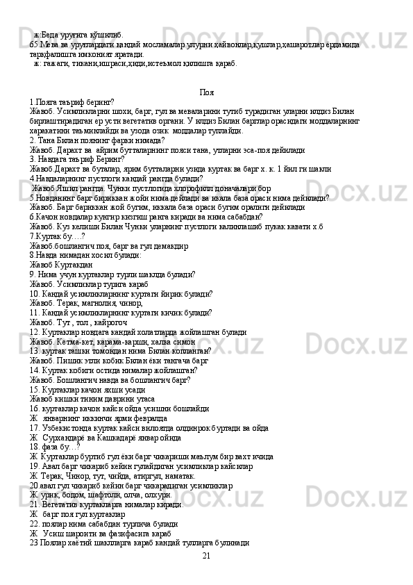   ж:Беда уруғига қўшилиб.
65.Мева ва уруғлардаги қандай мосламалар улурни ҳайвонлар,қушлар,ҳашаротлар ёрдамида 
тарқфалишга имконият яратади.
  ж: гажаги, тикани,ишраси,ҳиди,истеъмол қилишга қараб.
Поя
1.Пояга таъриф беринг?
Жавоб. Усимликларни шохи, барг, гул ва меваларини тутиб турадиган уларни илдиз Билан 
бирлаштирадиган ер усти вегетатив органи. У илдиз Билан барглар орасидаги моддаларнинг 
харакатини таъминлайди ва узода озик  моддалар туплайди.
2. Тана Билан поянинг фарки нимада?
Жавоб. Дарахт ва  айрим бутталарнинг пояси тана, утларни эса-поя дейилади
3. Навдага таъриф Беринг?
Жавоб.Дарахт ва буталар, ярим бутталарни узида куртак ва барг х. к. 1 йил ги шакли
4.Навдаларнинг пустлоги кандай рангда булади?
 Жавоб Яшил рангда. Чунки пустлогида хлорофилл доначалари бор
5.Новданинг барг бириккан жойи нима дейлади ва икала база ораси нима дейилади?
Жавоб. Барг бариккан жой бугим, иккала база ораси бугим оралиги дейилади
6.Качон новдалар кунгир кизгиш ранга киради ва нима сабабдан?
Жавоб. Куз келиши Билан Чунки уларнинг пустлоги калинлашиб пукак кавати х.б
7.Куртак бу….?
Жавоб.бошлангич поя, барг ва гул демакдир
8.Навда нимадан хосил булади:
Жавоб Куртакдан
9. Нима учун куртаклар турли шаклда булади?
Жавоб. Усимликлар турига караб
10. Кандай усимликларнинг куртаги йирик булади?
Жавоб. Терак, магнолия, чинор,
11. Кандай усимликларнинг куртаги кичик булади?
Жавоб. Тут , тол , кайрогоч
12. Куртаклар новдага кандай холатларда жойлашган булади
Жавоб. Кетма-кет, карама-карши, халка симон
13. куртак ташки томондан нима Билан копланган?
Жавоб. Пишик этли кобик Билан ёки тангача барг
14. Куртак кобиги остида нималар жойлашган?
Жавоб. Бошлангич навда ва бошлангич барг?
15. Куртаклар качон яхши усади 
Жавоб кишки тиним даврини утаса
16. куртаклар качон кайси ойда усишни бошлайди 
Ж   январнинг иккинчи ярми февралда
17. Узбекистонда куртак кайси вилоятда олдинрок буртади ва ойда
Ж   Сурхандарё ва Кашкадарё январ ойида     
18. фаза бу…?
Ж  Куртаклар буртиб гул ёки барг чикариши маълум бир вахт ичида
19. Авал барг чикариб кейин гулайдиган усимликлар кайсилар
Ж  Терак, Чинор, тут, чийда, атиргул, наматак.
20.авал гул чикариб кейин барг чикарадиган усимликлар
Ж. урик, бодом, шафтоли, олча, олхури.
21. Вегетатив куртакларга нималар киради.
Ж   барг поя гул куртаклар
22. поялар нима сабабдан турлича булади
Ж   Усиш шароити ва фазифасига караб
23 Поялар хаётий шаклларга караб кандай тулларга булинади 
21 