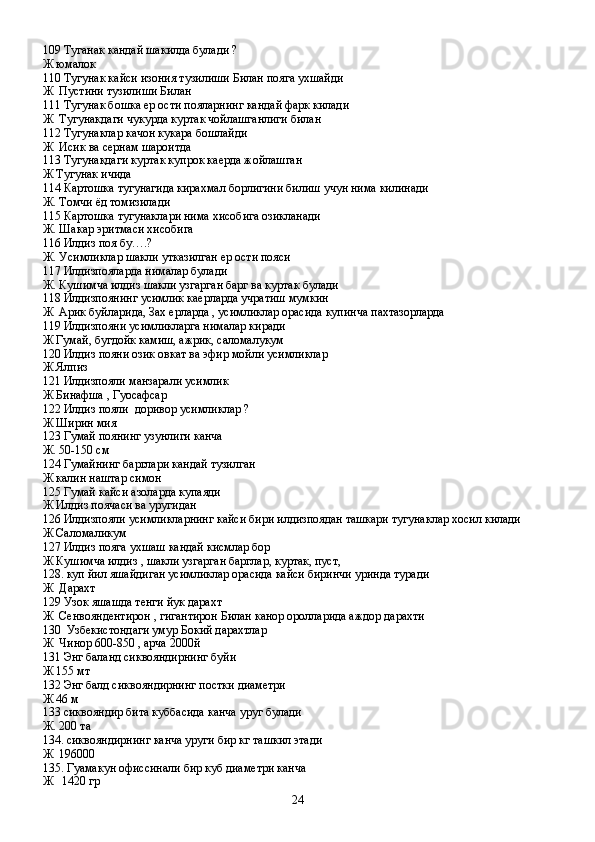 109 Туганак кандай шакилда булади ?
Ж юмалок 
110 Тугунак кайси изония тузилиши Билан пояга ухшайди
Ж  Пустини тузилиши Билан
111 Тугунак бошка ер ости пояларнинг кандай фарк килади
Ж  Тугунакдаги чукурда куртак чойлашганлиги билан
112 Тугунаклар качон кукара бошлайди
Ж  Исик ва сернам шароитда
113 Тугунакдаги куртак купрок каерда жойлашган
Ж Тугунак ичида
114 Картошка тугунагида кирахмал борлигини билиш учун нима килинади
Ж. Томчи ёд томизилади 
115 Картошка тугунаклари нима хисобига озикланади
Ж. Шакар эритмаси хисобига
116 Илдиз поя бу….?
Ж. Усимликлар шакли утказилган ер ости пояси
117 Илдизпояларда нималар булади
Ж. Кушимча илдиз шакли узгарган барг ва куртак булади
118 Илдизпоянинг усимлик каерларда учратиш мумкин
Ж  Арик буйларида, Зах ерларда , усимликлар орасида купинча пахтазорларда
119 Илдизпояни усимликларга нималар киради
Ж Гумай, бугдойк камиш, ажрик, саломалукум
120 Илдиз пояни озик овкат ва эфир мойли усимликлар
Ж Ялпиз
121 Илдизпояли манзарали усимлик
Ж Бинафша , Гуосафсар
122 Илдиз пояли  доривор усимликлар ?
Ж Ширин мия
123 Гумай поянинг узунлиги канча
Ж. 50-150 см
124 Гумайнинг барглари кандай тузилган
Ж калин наштар симон
125 Гумай кайси азоларда купаяди
Ж Илдиз поячаси ва уругидан 
126 Илдизпояли усимликларнинг кайси бири илдизпоядан ташкари тугунаклар хосил килади
Ж Саломаликум
127 Илдиз пояга ухшаш кандай кисмлар бор
Ж Кушимча илдиз , шакли узгарган барглар, куртак, пуст, 
128. куп йил яшайдиган усимликлар орасида кайси биринчи уринда туради 
Ж  Дарахт
129 Узок яшашда тенги йук дарахт
Ж  Сенвояндентирон , гигантирон Билан канор оролларида аждор дарахти
130  Узбекистондаги умур Бокий дарахтлар
Ж  Чинор 600-850 , арча 2000й
131 Энг баланд сиквояндирнинг буйи
Ж 155 мт
132 Энг балд сиквояндирнинг постки диаметри
Ж 46 м
133 сиквояндир бита куббасида канча уруг булади
Ж. 200 та
134. сиквояндирнинг канча уруги бир кг ташкил этади
Ж  196000
135. Гуамакун офиссинали бир куб диаметри канча 
Ж   1420 гр
24 