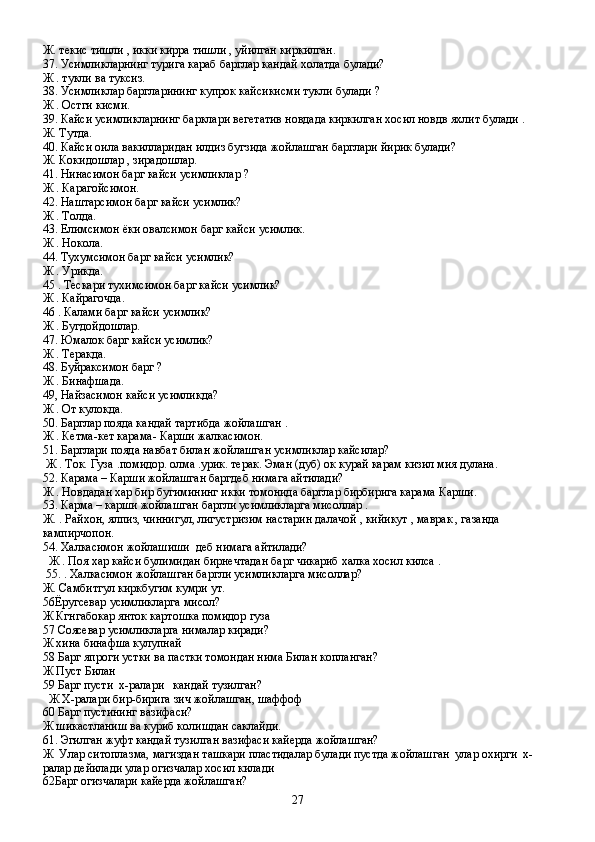 Ж. текис тишли , икки кирра тишли , уйилган киркилган.
37. Усимликларнинг турига караб барглар кандай холатда булади?
Ж . тукли ва туксиз.
38. Усимликлар баргларининг купрок кайсикисми тукли булади ?
Ж . Остги кисми.
39. Кайси усимликларнинг барклари вегетатив новдада киркилган хосил новдв яхлит булади .         
Ж. Тутда.
40. Кайси оила вакилларидан илдиз бугзида жойлашган барглари йирик булади?
Ж. Кокидошлар , зирадошлар.
41. Нинасимон барг кайси усимликлар ?
Ж . Карагойсимон.
42. Наштарсимон барг кайси усимлик?
Ж . Толда.
43. Елимсимон ёки овалсимон барг кайси усимлик.
Ж . Нокола.
44. Тухумсимон барг кайси усимлик?
Ж . Урикда.
45 . Тескари тухимсимон барг кайси усимлик?
Ж . Кайрагочда.
46 . Калами барг кайси усимлик?
Ж . Бугдойдошлар.
47. Юмалок барг кайси усимлик?
Ж . Теракда.
48. Буйраксимон барг ?
Ж . Бинафшада.
49, Найзасимон кайси усимликда?
Ж . От кулокда.
50. Барглар пояда кандай тартибда жойлашган .
Ж . Кетма-кет карама- Карши жалкасимон.
51. Барглари пояда навбат билан жойлашган усимликлар кайсилар? 
 Ж . Ток. Гуза .помидор. олма .урик. терак. Эман (дуб) ок курай карам кизил мия дулана.
52. Карама – Карши жойлашган баргдеб нимага айтилади?
Ж . Новдадан хар бир бугимининг икки томонида барглар бирбирига карама Карши.
53. Карма – карши жойлашган баргли усимликларга мисоллар .
Ж. . Райхон, ялпиз, чиннигул, лигустризим настарин далачой , кийикут , маврак , газанда                 
кампирчопон.
54. Халкасимон жойлашиши  деб нимага айтилади?
  Ж . Поя хар кайси булимидан бирнечтадан барг чикариб халка хосил килса .
 55. . Халкасимон жойлашган баргли усимликларга мисоллар?
Ж. Самбитгул киркбугим кумри ут.
56Ёругсевар усимликларга мисол?
Ж Кгнгабокар янток картошка помидор гуза
57 Соясевар усимликларга нималар киради?
Ж хина бинафша кулупнай
58 Барг япроги устки ва пастки томондан нима Билан копланган?
Ж Пуст Билан
59 Барг пусти  х-ралари   кандай тузилган?
  Ж Х-ралари бир-бирига зич жойлашган, шаффоф
60 Барг пустининг вазифаси?
Ж шикастланиш ва куриб колишдан саклайди.
61. Эгилган жуфт кандай тузилган вазифаси кайерда жойлашган?
Ж  Улар ситоплазма, магиздан ташкари пластидалар булади пустда жойлашган  улар охирги  х-
ралар дейилади улар огизчалар хосил килади
62Барг огизчалари кайерда жойлашган?
27 