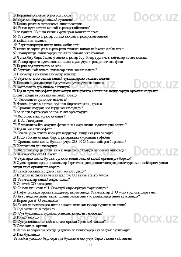 Ж Баргнинг остки ва устки томонида 
63.Барг эти харалари кандай тузилган?
Ж Кобик рангсиз ситоплазма яшил пластида
64 Устки пуст остида кандай х-ралар жойлашган?
Ж устунчага  Ухшаш чизик х-ралардан ташкил топган
65 Устунчасимон х-ралар остида кандай х-ралар жойлашган?
Ж кийшик ва юмалок
 66 Барг томирлари ичида нима жойлашган 
Ж калин деворли улик х-ралардан ташкил топган найчалар жойлашган
67  томирларда найчалардан ташкари нималар жойлашган 
Ж Чузик бир-бири билан уланган х-ралар бор. Улар турсимон найчалар хосил килади
68 Томирлардаги пусти калин пишик жуда узун х-раларнинг вазифаси
Ж Баргга мустахкамлик бериш
69 Баргдаги най толали тутимлар нима хосил килади?
Ж Найчалар турсимон найчалар толалар
70 Баргнинг ички кисми кандай тукималардан ташкил топган?
Ж Копловчи устунсимон булутсимон утказувчи механизм
71 Фотосинтез деб нимага айтилади?
Ж Куёш нури хлорофилл доначалари иштирокида анорганик моддалардан органик моддалар 
хосил булади ва органик ажралиб чикади
72. Фотосинтез сузининг маьноси?
Ж Фотоз- ёруглик синтез- куёшни бирлаштириш , грекча
73 Органик моддалар кайерда хосил булади?
Ж барг эти х-ралардан бошка яшил органлардан
74 Фотосинтезни урганган олим ?
Ж  К.А. Тимирязов
75 У узининг кайси асарида фотосинтез жараёнини  тушунтириб берган?
Ж Куёш  хаёт хлорофилл
76 Сув ва унда эриган минерал моддалар  кандай баргга келади?
Ж Илдиз босим остида, барг х-раларининг сурилиши туфайли
77 Органик мода хосил булиши учун СО , Х О билан кайерда бирикади?
Ж Хлорофилл доначаларида
78 Фотосинтезда дастлаб  кайси мода хосил булади ва нимага айтилади?
Ж  Шакар крахмал О  оксил 
79 Баргларда хосил булган органик модда кандай килиб органларга боради?
Ж Сувда эриган органик моддалар барг эти х-раларининг томирларнинг турсимон найларига утади
ундан хама органларга боради
80 Качон органик моддалар куп хосил булади?
Ж Ёруглик иссиклик сув минерал туз СО канча етарли булса
81 Усимликлар кандай нафас олади?
Ж О  ютиб СО  чикаради
82 Озикланиш билан  H    O  кандай бир-биридан фарк килади?
Ж Нафас олганда органик моддалар парчаланади.Усимликлар  H    O  учун ёруглик шарт эмас.
83 Агар илдизларнинг нафас олиши секинлашса усимликларда нима кузатилади?
Ж Баргларда  H    O  тезлашади
84 Качон усимликларда илдиз оркали минерал тузлар суриш тезлашади?
Ж Сув бугланиши туфайли
85  Сув бугланиши туфайли усимлик нимадан сакланади?
Ж Кизиб кетиши
86 Сув усимликнинг кайси кисми оркали бугланиб чикади?
Ж Огизчалари оркали
87Иссик ва курук шароитда усадиган усимликларда сув кандай бугланади?
Ж Кам бугланади
 88 Кайси усимлик барглари сув буглатмагани учун барги тиканга айланган?
28 