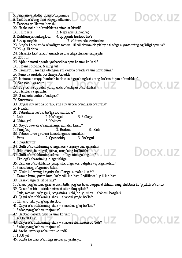 5. Tirik mavjudotlar bilan o’ziqlanishi
6. Naslini o’z bag’rida voyaga etkazishi
7. Hayotga yo’llanma berishi
22. Hasharotho’r o’simliklarga nimalar kiradi?
Ж .1. Drosera 2. Nepentes (kuvacha)
3. Kaliforniya darlingtoni 4. qopqonli hasharotko’r
6. Suv qaroqchisi 7. Aldravanda vazinolaza
23. Seyshel orollarida o’sadigan mevasi 10 yil davomida piship etiladigan yantoqning og’irligi qancha?
Ж .25 kg 30 dona
24. Meksika kaktuslari tanasida necha litrgacha suv saqlaydi?
Ж . 200 litr
25. Ajdar daraxti qaerda yashaydi va qancha umr ko’radi?
Ж .1. Kanar orolida, 6 ming yil
26. Diametri 1 metrga etadigan gul qaerda o’sadi va uni nomi nima?
Ж . Sumatra orolida, Rafleziya Arnoldi
27. Jazirama issiqqa bardosh berib o’sadigan barglari arang ko’rinadigan o’simliklar?
Ж . Saqsovul, qandim
28. Tog’lar va qoyalar yoriqlarida o’sadigan o’simliklar?
Ж .1. Archa va qizilcha
29. G’orlarda osilib o’sadigan?
Ж . Suvsumbul
30. Poyasi suv ostida bo’lib, guli suv ustida o’sadigan o’simlik?
Ж . Nilufar
31. Tabiatimiz ko’rki bo’lgan o’simliklar?
1. Lola 2. Ko’zagul 3. Sallagul
4. Chinnigul 5. Xolmon
32. Noyob mevali o’simliklarga nimalar kiradi?
1. Yong’oq  2. Bodom 3.  Pista
33. Tabobatimiz gavhari hisoblangan o’simliklar
1. Parpi 2. Qoraqobiq 3. Bo’rigul
4. Suvqalampir
34. Gulli o’simliklarning o’ziga xos xususiyatlari qaysilar?
1. Ildiz, poya, barg, gul, meva, urug’ning bo’linishi
35. Gulli o’simliklarning xilma – xilligi nimaga bog’liq?
1. Ekologik sharoitning o’zgarishiga
36. Qachon o’simliklarda yangi sharoitga xos belgilar vujudga keladi?
1. Sharoitning o’zgarishi bilan
37. O’simliklarning hayotiy shakllariga nimalar kiradi?
1. Daraxt, buta, yarim buta, ko’p yillik o’tlar, 2 yillik va 1 yillik o’tlar
38. Daraxtlarga ta’rif bering?
1. Tanasi yog’ochlashgan, asosan bitta yog’on tana, baqquvat ildizli, keng shabbali ko’p yillik o’simlik
39. Daraxtlar bir – biridan nimasi bilan farq qiladi?
1. Guli, mevasi, to’p guli, poyasining uchi, bo’yi, shox – shabasi, barglari
40. Qaysi o’simliklarning shox – shabasi yoyiq bo’ladi
1. Olma, o’rik, yong’oq, shaftoli
41. Qaysi o’simliklarning shox – shabalari g’uj bo’ladi?
1. Sadaqayrag’och va majnuntol
42. Baobab daraxti qancha umr ko’radi?
1. 4000-5000 yil
43. Qaysi o’simliklarning shox – shabasi sharsimon bo’ladi?
1. Sadaqayrag’och va majnuntol
44. Archa, sariv qancha umr ko’radi?
1. 1000 yil
45. Soxta kashtan o’simligi necha yil yashaydi
3 