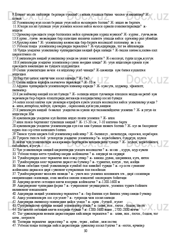 9. Ёзнинг  иссик пайтлари  барглари тукилиб , салкин тушиши билан  чикган усимликлар? Ж -
шувок
10. Усимликлар мул хосил бериши учун кайси аъзоларига боглик? Ж- илдиз ва баргига.
  11. Юкори хосил туплаши учун усимлик асосан кайси аъзоси оркали озиклантирилади?  ж-
илдизи .
12. Органлар орасидаги узаро богликлик кайси органларни куриш мумкин? Ж- куртак , гунча,мева.
13. Куртак , гунча  мевалардан бир холатдан иккинчи холатга утишда кайси  органлар рол уйнайди.
14. Яруслар нима ? Ж- усимликлар жамоасида бир-бирига мослашиб погоналар  ва х-зо.
15. Узбекистонда  усимликлар каерларда таркалган ? Ж-чул,адирларда, тог ва яйловларда.
  16. Чулда усадиган усимликлар чуллардагидан кандай фарк килади ? Ж-ташки киёваси,хилма-хил 
шароитгамос-ги
17. Кумликларга кандай усимликлар усади ва унинг ахамияти ? Ж-саксовул, турли шура,жузгун.
  18. Кумликларда усадиган усимликлар сувни каердан олади? Ж- узун илдизлари оркали кум 
орасидаги намликдан ва тундаги шудрингдан.
19. Селин усимлигидан качон  ён илдизлар усиб чикади? Ж-шамолда  кум билан кушилган 
илдиздан.
  20. Бир туп селин  канча чим хосил килади ? Ж- 1м2
21. Селин илдизи атрофга канчагача таркалади ? Ж- 10 м
22. Африка чулларидаги усимликларга нималар киради ? Ж- кумсута, шуралар, эфкалипт, 
палмалар.
23. Кум найчалар кандай хосил булади ? Ж- селинда илдиз тукчалари ёпишкок модда ажратиб кум 
зарачалари бир-бирига ёпиштиради,натижада юкоридагилар хосил булади
24. селин хосил килган кум уюмлари атрофига кумга усишга мослашган кайси усимликлар усади ?
ж- илок,ялтирбош,чойчуп, кумтарик , сариксаван,куёнсуяк,кандим
25. Кумликларга кандай  бемалол  усадиган ва кумни мустахкамлайдиган усимлик ? Ж- жузгун ён 
илдизлари 30м 
26. кумликларда усадиган куп йиллик илдиз пояли усимлик ? Ж- илок
27. илок пояси баргининг тузилиши кандай ? Ж- 15-20 см , 7-10 ингичка барги 
28. кумликларда усадиган усимликларда куп ёки кам булиши нимага боглик ? Ж- куз ва бахорнинг 
курик ёки сер ёгин келишига боглик.
29. Танаси тузли ширага бой усимликлар кайсилар ? Ж- баликкуз , кизилшура, сарсазан, корабарок.
30. Тупроги гипсга бой  устиюртда усадиган усимликлар ?ж- корабойалич, буюргун, шувок
31. кайчи чул усимликлари жажирамада баргларива новдаларини тукади ? Ж-  шувок, корабойалич,
окбойалич, жузгун
32. Чул усимликлари  кандай шароитларда усишга мослашган ? ж- иссик ., курук, шур кумли  
33. Узбекистонда катта тукайлар каерда жойлашган ? ж- амударё ва сирдарё
34. Тукайзорларда кенг таркалган нам севар утлар ? ж- камиш ,рувак, ширинмия, куга, янток 
35. Тукайзорларда кенг таркалган дарахт ва буталар ? ж- турангил, юлгун , тол, жийда
36. Нима сабабдан тукай усимликлари купайиб ёки камайиб туради ? ж- ер ости сувининг  
жойлашиш даражаси дарё сувининг кутарилиши ёки пасайиши.
37. Тукайзорларнинг мохияти нимада ? ж- узига мос усимлик копламига эга , дарё сохиллари 
емирилишдан сакланади, озик манбаи хавони юмшатиб кислородга бойитади
38. Адирлар денгиз сатхидан канча юкорида жойлашган ? ж-1200-1600 м
39. Адирларнинг чуллардан фарки ? ж- тумрокнинг унумдорлиги , усимлик турига бойлиги 
иклимнинг юмшоклиги
40. Адирларда кандай усимликлар таркалган ? ж- бир йиллик куп йиллик утлар хамда буталар 
41. Адир усимликларга хос хусусият ? ж- тупрокда чим хосил килади .
42. Адирларда лалмикор экинлардан кайси усади ? ж- арпа , бугдой , нухат 
43. Сугориладиган ерларда кандай усимликлар усади ? ж- олма, нок , ёнгок , бодом, писта
44. Тог денгиз сатхидан канча юкорида туради ? ж- 1200-1600 мдан , 2700-2800 мгача
45. Тог урмонларини мевали дарахтлардан кайсилари таркалган ? ж-  олма, нок , ёнгок , бодом, тог
олча , катронги
46. Тогларда таркалган  дарахтлар ? ж- арча , терак , кайин , кам хастак 
47. Узбекистонда тогларда кайси дарахтларда урмонлар хосил булган ? ж- енгок, арчалар
30