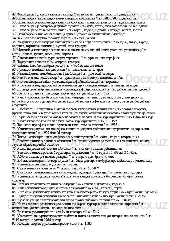 48. Тоглардаги буталарга нималар киради ? ж- наматак , учкат, зирк, тобулги, иргай
49.Яйловлар денгиз сатхидан канча юкорида жойлашган ? ж- 2700-2800 мдан юкори 
50.Яйловларда усимликлардан кайси хаётий шакл устинлик килади ? ж- куп йиллик утлар 
51. Яйловларда ер багирлаб усадиган буталар ? ж- арча, иргай, наматак, кайин , четан, учкат
52. Яйловларда кенг таркалган утлар ? ж- торон, шувок, сутлама, сугурут , бетага, юнона
53.Яйловларда ёстик хосил килиб усадиган утлар ? ж- кизил тикан , киприут 
54. Техника экинларига нималар киради ? ж- гуза, каноп
55. Маданий усимликлардан кайсилари бизга чет элдан келтирилган ? ж- гуза , ковун, тарвуз, 
бодринг, картошка, помидор, бугдой, макажухори
56.Маданий усимликлар орасида хам табиатда хам маданий холда усадиган усимликлар ?ж- 
ёнгок , бодом, тулана, олма , нок, коракат
57. Лавлагининг ёввойи тури каерда таркалган ? ж- урта денгиз атрофида 
58. Тарвузнинг ёввойиси ?ж- сахройи кабирда 
59.Чойнинг ёввойиси каерда усади ? ж- хитой ва хиндистонда 
60. Гузанинг ёввойиси каерда усади ? ж- мексикада ва мисрда 
61. Маданий олма, нок,бодомнинг ёввойилари ? ж- урта осиё тоглари 
62. Кам ёп мевали усимликлар ? ж- урик, олма , нок, ковун, шавтоли, жийда 
63. Кун заводларида кайси усимликлардан фойдаланилади ? ж- торондан 
64. Консерва заводларидан кайси усимликлардан фойдаланилади ? ж- анзур пиёзидан 
65. Дори-дармон таёрлашда кайси усимликдан фойдаланилади ? ж- бозулбанг ,парпи, далачой
66. Юзтуп ёш терак ёз давомида  канча чангни ушлайди ? ж- 75 кг 
67. Кайси усимликлар  баргида куп чанг утиради ? ж- чинор , заранг, олма , лола дарахти
68. кайси усимлик турлари бутунлай йуколиб кетиш арафасида ? ж- лола , салагул, бозулбанг, 
анзурпиёз
69. Узбекистон Республикаси кизил китобга киргизилган усимликлар ? ж- олатог зафарони, 
дробув танга ути , сверсиф бурма кораси , ок парпи, анзурпиёзи.кузагул, ёввойи гулсапсар, октож
70. Биринчи кизил китоб качон таъсис этилган  ва унга канча тур киритилган ? ж- 1984- 163 тур 
71. Кизил китобнинг кайта нашрига канча тур киритилган ? ж- 301. 1998 
72. Табиатни мухофаза килиш кумитаси качон таъсис этилган ? ж- 1983
73. Усимликлар дунёсини мохофаса килиш ва улардан фойдаланиш тугрисидаги карор качон 
кабул килинган ? ж- 1997 йил 26 декабр
74. Тог усимликларининг мухофазасига молик турлари ? ж- лола , ширач, коврак, пиёз
75. Экологик омил деб нимага айтилади ? ж- ташки мухитда усимлик хаёт фаолиятига таъсис 
этувчи айрим таркибий кисмига 
76. Яшаш шароити деб нимага айтилади ? ж- экологик омиллар йигиндиси 
77. Экологик омиллар кандай грухларга ажратилади ? ж- 2 грухга , 1 абётик 2 биётик
78. Абётик омилларга нималар киради ? ж- тупрок, сув, ёруглик, хаво 
79. Биётик омилларга нималар киради ? ж- бактериялар , замбуруглар , хайвонлар , усимликлар 
80. Усимликларни яшаш мухити ? ж- тупрок 
81. Сув усимлик вазнинг неча % ташкил этади ? ж- 60-90 % 
82. Сув билан таъминланишига кура кандай грухларга булинади ? ж- экологик грухларга 
83. Усимликлар ёругликга муносабатига кура кандай грухларга булинади? Ж- ёруг севар , 
соясевар 
84. Паразит усимликларга нималар киради ? ж- сарпечак, девпечак, шум гия
85. Кайси усимликлар узидан фитонзит ажратади ? ж- арча , карагай, терак
86. Урта осиё усимликлар копламига кайси хайвонлар таъсир курсатади ? ж- ёмронкозик , кушоёк
87. Чулда энг мухим усимлиги хисобланган илокнинг неча % ни ёмронкозик еёди? Ж-60%
88. Кушоёк уясидан кунгирбошнинг канча грамм пиёзчаси топилган ? ж- 1240 гр
89. Нима сабабдан усимликлар коплами кискариб  турлар таркиби кискариб бораяпти ? ж- 
одамларни  усимликларга  таъсири натижасида 
90. Ер юзида урмонларнинг  неча % си кискарган ? ж- 50 %
91. Узбекистонда  урмон хужалиги майдони канча ва канчаси дарахтлдар билан копланган ? ж- 
9119 гектар , шундан 2766 гектар 
92. Хозирда  доривор усимликларнинг  сони ? ж- 1500 
31 