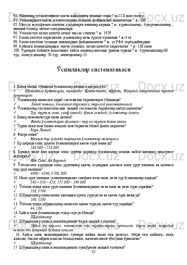 93. Яйловлар узбекитоннинг канча майдонини ташкил этади ? ж-22.8 млн гектар
94. Утлоклардаги канча усимликлардан окилона фойдаланиб келинмокда ? ж- 700
95. Махсус мухофазага олинган худудларга нималар киради ? ж- курикхоналар , буюртмахоналар ,
миллий боглар, табиат ёдгорликлари   
96. Узбекистон кизил китоби качон таъсис этилган ? ж- 1979 
97. Кизил китобга киритилган усимликлар неча грухга булинади ? ж-4 та
98. Кизил китобни тузишда нималардан фойдаланилган ? ж- уз РФА гербарийлардан 
99. Кейинги изланишлардан  канча усимлик  кизил китобга киритилган  ? ж- 138 оила 
100. Турларга бойлиги жихатидан  кайси оилалар алохида уринда туради ? ж- бурчокдошлар 60 
тур , кокиут дошлар  50 тур , ялпиздошлар 23
Ўсимликлар систематикаси
1. Бизга таниш бўлмаган ўсимликлар айниқса қаерда кўп?
 Шимолдаги   ўрмонларда,   тундрада.   Ҳиндистонда,   Африка,   Жанубий   америкадаги   тропик
ўрмонларда 
2. Ўсимликлар ниамсига қараб систематик бирликларга бўлинади?
  Келиб чиқиши, ўхшашлик даражаси, тарихий ривожланишига
3. Ўсимликлар систематикасида  қандай систематик бирликлар қабул қилинган?
 Тур, туркум, оила, синф (авлод), бўлим (аждод), ўсимликлар дунёси
4. Бинар номенклатура нима дегани?
 Фанда ўсимликларни қўшалоқ – тур ва туркум билан аташ
5. Турни икки ном билан аташни ким биринчи бўлиб фанга киритган?
 Карл Линней
6. Флора нима?
 Маълум бир худудда тарқалган ўсимликлар мажмуаси
7. Ер шарида ёпиқ уруғли ўсимликларни қанча тури мавжуд?
 240   000 – 250   000
8.   Бундан   минг   йил   илгари   ёпиқ   уруғли   доривор   ўсимликлар   ҳақида   қайси   олимлар   маълумот
келтирган?
 Ибн Сино, Ал-Беруний
9.   Ўзбекистон   ҳудудида   ёпиқ   уруғлилар   қанча,   шулардан   қанчаси   икки   уруғ   паллали   ва   қанчаси
бир уруғ паллали?   
 4000 – 4500, 3700, 800
10. Икки уруғ паллали усимликларнинг синфига неча оила, неча тур ўсимликлар киради?
 340 – 350 – 420; 175   000 – 190   000
11. Ўзбекистонда икки уруғ паллали ўсимликларнинг неча оила ва неча тури учрайди?
 138, 3700
12. Шўрадошлар оиласининг қанчадан ортиқ туркум ва ва қанча тури мавжуд?
 100, 1500
13. Ўзбекистонда шўрадошлар оиласига қанча туркум, қанча тур учрайди?
 44, 200
14. Қайси оила ўсимликлари  этдор  серсув бўлади?
 Шўрадошлар 
15. Шўрадошлар оиласи вакилларининг барги қандай тузилган?
Оддий   ён   баргсиз,   кетма-кет   ёки   карама-карши   урнашган,   барги   жуда   кичрайиб
кетган ёки бутунлай йуколиб кетган
  16.   Қайси   оила   вакилларининг   гуллари   майда   яшил   ёки   рангсиз,   тўғри   ёки   қийшиқ,   икки
жинсли, баъзан айрим жансли бошоқсимон, шингилсимон тўпгулда ўрнашган?
 Шўрадошлар
17. Шўрадошлар оиласи вакилларининг гулқўрғона қандай тузилган?
32 