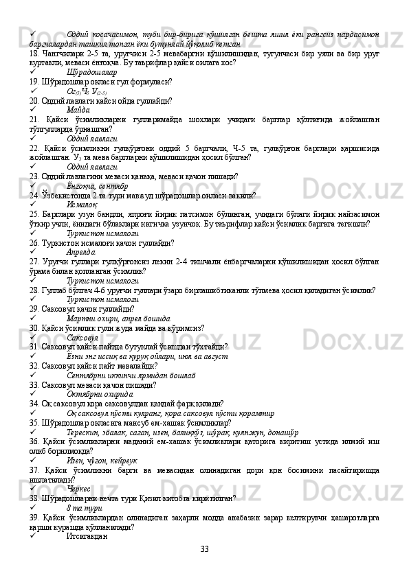  Оддий   косачасимон,   туби   бир-бирига   қўшилган   бешта   яшил   ёки   рангсиз   пардасимон
баргчалардан ташкил топган ёки бутунлай йўқолиб кетган
18.   Чангчилари   2-5   та,   уруғчиси   2-5   мевабаргни   қўшилишидан,   тугунчаси   бир   уяли   ва   бир   уруғ
куртакли, меваси ёнғоқча. Бу таърифлар қайси оилага хос?
 Шўрадошалар
19. Шўрадошлар оиласи гул формуласи?
Ог
(5) Ч
5  У
(2-5)
20. Оддий лавлаги қайси ойда гуллайди?
 Майда
21.   Қайси   ўсимликларни   гулларимайда   шохлари   учидаги   барглар   қўлтиғида   жойлашган
тўпгулларда ўрнашган?
 Оддий лавлаги
22.   Қайси   ўсимликни   гулқўрғони   оддий   5   баргчали,   Ч-5   та,   гулқўрғон   барглари   қаршисида
жойлашган. У
3  та мева баргларни қўшилишидан ҳосил бўлган?
 Оддий лавлаги
23. Оддий лавлагини меваси қанақа, меваси қачон пишади?
 Ёнғоқча, сентябр
24. Ўзбекистонда 2 та тури мавжуд шўрадошлар оиласи вакили?
 Исмалоқ
25.   Барглари   узун   бандли,   япроғи   йирик   патсимон   бўлинган,   учидаги   бўлаги   йирик   найзасимон
ўткир учли, ёнидаги бўлаклари ингичка узунчоқ. Бу таърифлар қайси ўсимлик баргига тегишли?
 Туркистон исмалоғи
26. Туркистон исмалоғи қачон гуллайди?
 Апрелда
27.  Уруғчи   гуллари   гулқўрғонсиз   лекин   2-4  тишчали   ёнбаргчаларни   қўшилишидан   ҳосил   бўлган
ўрама билан қопланган ўсимлик?
 Туркистон исмалоғи
28. Гуллаб бўлгач 4-6 уруғчи гуллари ўзаро бирлашибтиканли тўпмева ҳосил қиладиган ўсимлик?
 Туркистон исмалоғи
29. Саксовул қачон гуллайди?
 Мартни охири, апрел бошида
30. Қайси ўсимлик гули жуда майда ва кўримсиз?
 Саксовул
31. Саксовул қайси пайтда бутунлай ўсишдан тўхтайди?
 Ёзни энг иссиқ ва қуруқ ойлари, июл ва август
32. Саксовул қайси пайт мевалайди?
 Сентябрни иккинчи ярмидан бошлаб
33. Саксовул меваси қачон пишади?
 Октябрни охирида
34. Оқ саксовул қора саксовулдан қандай фарқ қилади?
 Оқ саксовул пўсти кулранг, қора саксовул пўсти қорамтир
35. Шўрадошлар оиласига мансуб ем-хашак ўсимликлар?
 Терескин, эбалак, саған, изен, балиқкўз, шўрак, қуянжун, донашўр
36.   Қайси   ўсимликларни   маданий   ем-хашак   ўсимликлари   қаторига   киритиш   устида   илмий   иш
олиб борилмоқда?
 Изен, чўғон, кейреук
37.   Қайси   ўсимликни   барги   ва   мевасидан   олинадиган   дори   қон   босимини   пасайтиришда
ишлатилади?
 Черкес
38. Шўрадошларни нечта тури Қизил китобга киритилган?
 8 та тури
39.   Қайси   ўсимликлардан   олинадиган   заҳарли   модда   анабазин   зарар   келтирувчи   ҳашаротларга
қарши курашда қўлланилади?
 Итсигакдан
33 