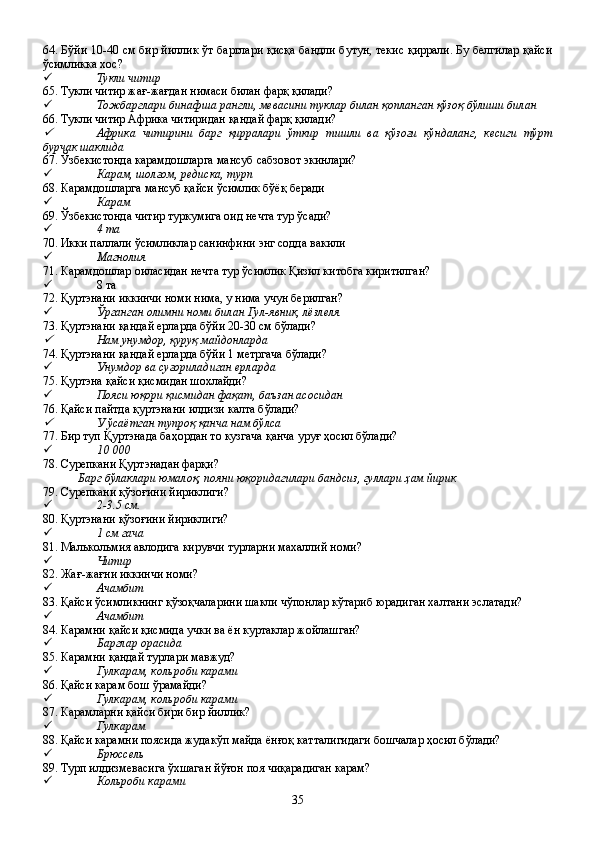 64. Бўйи 10-40 см бир йиллик ўт барглари қисқа бандли бутун, текис қиррали. Бу белгилар қайси
ўсимликка хос?
 Тукли читир
65. Тукли читир жағ-жағдан нимаси билан фарқ қилади?
 Тожбарглари бинафша рангли, мевасини туклар билан қопланган қўзоқ бўлиши билан
66. Тукли читир Африка читиридан қандай фарқ қилади?
Африка   читирини   барг   қирралари   ўткир   тишли   ва   қўзоғи   кўндаланг,   кесиги   тўрт
бурчак шаклида   
67. Ўзбекистонда карамдошларга мансуб сабзовот экинлари?
 Карам, шолғом, редиска, турп
68. Карамдошларга мансуб қайси ўсимлик бўёқ беради
 Карам
69. Ўзбекистонда читир туркумига оид нечта тур ўсади?
 4 та
70. Икки паллали ўсимликлар санинфини энг содда вакили
 Магнолия
71. Карамдошлар оиласидан нечта тур ўсимлик Қизил китобга киритилган?
 8 та
72. Қуртэнани иккинчи номи нима, у нима учун берилган?
 Ўрганган олимни номи билан Гул-явник, лёзлеля
73. Қуртэнани қандай ерларда бўйи 20-30 см бўлади?
Нам унумдор, қуруқ майдонларда
74. Қуртэнани қандай ерларда бўйи 1 метргача бўлади?
 Унумдор ва суғориладиган ерларда
75. Қуртэна қайси қисмидан шохлайди?
 Пояси юқори қисмидан фақат, баъзан асосидан 
76. Қайси пайтда қуртэнани илдизи калта бўлади?
У ўсаётган тупроқ қанча нам бўлса
77. Бир туп Қуртэнада баҳордан то кузгача қанча уруғ ҳосил бўлади?
 10   000
78. Сурепкани Қуртэнадан фарқи?
Барг бўлаклари юмалоқ, пояни юқоридагилари бандсиз, гуллари ҳам йирик 
79. Сурепкани қўзоғини йириклиги?
 2-3.5 см.
80. Қуртэнани қўзоғини йириклиги?
 1 см гача
81. Малькольмия авлодига кирувчи турларни махаллий номи?
 Читир
82. Жағ-жағни иккинчи номи?
 Ачамбит 
83. Қайси ўсимликнинг қўзоқчаларини шакли чўпонлар кўтариб юрадиган халтани эслатади?
 Ачамбит
84. Карамни қайси қисмида учки ва ён куртаклар жойлашган?
 Барглар орасида
85. Карамни қандай турлари мавжуд?
 Гулкарам, кольроби карами
86. Қайси карам бош ўрамайди?
 Гулкарам, кольроби карами
87. Карамларни қайси бири бир йиллик?
 Гулкарам
88. Қайси карамни поясида жудакўп майда ёнғоқ катталигидаги бошчалар ҳосил бўлади?
 Брюссель
89. Турп илдизмевасига ўхшаган йўғон поя чиқарадиган карам?
 Кольроби карами 
35