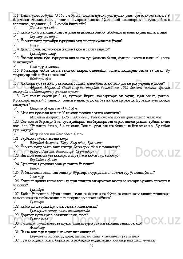 111. Кайси  ўсимликбуйи  70-150 см бўлиб,  илдизи  йўғон  гули пушти  ранг,  гул ости  косачаси  8-9
баргчадан   ташкил   топган,   чангчи   ипларидан   ҳосил   бўлган   най   цилиндрсимон   туклар   билан
қопланган, узунлиги 1,5 – 2 см кўп йиллик ўт?
 Доривор гулхайри
112. Қайси ўсимлик илдизидан таёрланган дамлама илмий табобатда йўталга қарши ишлатилади?
 Доривор гулхайри
113. Ўзбекистонда гулхайри туркумига оид нечтатур ўсимлик ўсади?
 4 тур
114. Дағал поноп, оқ гулхайри (ғалмас) қайси оилага киради?
 Гулхайридошлар 
115. Ўзбекистонда ғўза туркумига  оид нечта  тур ўсимлик ўсади, буларни нечтаси маданий  ҳолда
ўстирилади?
 3 та тур, ҳаммаси
116.   Кўсаклари   майда   пастга   эгилган,   деярли   очилмайди,   толаси   малларанг   қисқа   ва   дағал.   Бу
таърифлар қайси ғўза ҳақида эди?
 Жайдари ғўза
117. Жайдари ғўза ватани, у қачондан бошлаб экила бошлаган, ҳозирда қаерда учраши мумкин?
Африка,   Марказий   Осиёда   эр.ав.   даврдан   бошлаб   то   1925   йилгача   экилган,   фақат
тажриба майдонларида учратиш мумкин  
118.   Ост   косача   барглари   3   та,   гуллари   йирик,   тожбарглари   оч   сариқ,   туби   қизил,   доғсиз.
Кўсаклари йирик 4-5 чаноқли, толаси майин, узун, оқ баъзан қўнғир рангда. Бу қайси ғуза ҳақида
маълумот?

Мексика ғўзаси ёки оддий ғўза 
119. Мексика ғўзасини ватани. У қачондан бошлаб экила бошлаган?
 Марказий Америка, 1925 йилдан бери, Ўзбекистонда асосий ўрин эгаллаб келмоқда
120. Ост косача барглари 3 та, гулларийирик, тожбарглари сап-сариқ, лимон рангда, тубида қизил
доғи   бор.   Кўсаклари   йирик,   3-4   чаноқли.   Толаси   узун,   ипакка   ўхшаш   майин   оч   сариқ.   Бу   қайси
ғўза ҳақида?
 Миср ғўзаси ёки Барбадосс ғўзаси  
121. Барбадосс ғўзаси ватани қаер?
 Жанубий Америка (Перу, Колумбия, Бразилия) 
122. Ўзбекситонда қайси вилоятларда Барбадосс ғўзаси экилмоқда?
 Бухоро, Навоий, Қашқадарё, Сурхондарё
123. Ингичка толали ғўза навлари, миср ғўзаси қайси турга мансуб?
 Барбадосс ғўзаси  
124. Бўритароқ туркумига мансуб толали ўсимлик?
 Каноп
125. Ўзбекистонда канопдан ташқари бўритароқ туркумига оид нечта тур ўсимлик ўсади?
 5 та тур
126. Куннинг ярмига келиб қуёш ҳаддан ташқари қизараётган вақтда баргалари буралиб қоладиган
ўсимлик?
 Гулхайри
127.   Қайси   ўсимликни   йўғон   илдизи,   гули   ва   баргларида   йўтал   ва   овқат   ҳазм   қилиш   тизимлари
касалликларида фойдаланиладиган доривор моддалар бўлади?
 Гулхайри  
128. Қайси ҳолда гулхайри озиқ-овқатга ишлатилади?
 Гуллагунга қадар, пояси юмшоқлигида
129. Доривор гулхайрини иккинчи номи  нима?
 Гулибахмал 
130. Гулхайри, гулибахмал ва шунга  ўхшаш турлар қайси авлодни ташкил етади? 
 Алтейлар 
131. Пахта толасидан қандай махсулотлар олинади? 
 Портловчи моддалар, қоғоз, пахта, ип, ойна, кинолента, сунъий ипак
132. Ғўзани илдизи пояси, барглари таркибидаги моддалардан нималар тайёрлаш мумкин?
37 