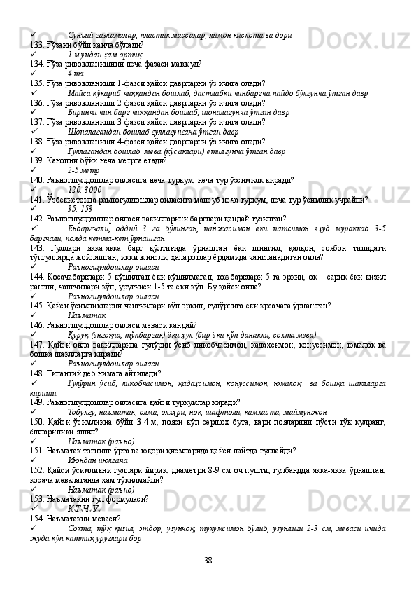  Сунъий газламалар, пластик массалар, лимон кислота ва дори
133. Ғўзани бўйи қанча бўлади?
 1 м ундан ҳам ортиқ
134. Ғўза ривожланишини неча фазаси мавжуд?
 4 та
135. Ғўза ривожланиши 1-фазси қайси даврларни ўз ичига олади?
Майса кўкариб чиққандан бошлаб, дастлабки чинбаргча пайдо бўлгунча ўтган давр
136. Ғўза ривожланиши 2-фазси қайси даврларни ўз ичига олади?
 Биринчи чин барг чиққандан бошлаб, шоналагунча ўтган давр
137. Ғўза ривожланиши 3-фазси қайси даврларни ўз ичига олади?

Шоналагандан бошлаб гуллагунгача ўтган давр
138. Ғўза ривожланиши 4-фазси қайси даврларни ўз ичига олади?
 Гуллагандан бошлаб. мева (кўсаклари) етилгунча ўтган давр
139. Канопни бўйи неча метрга етади?
 2-5 метр
140. Раъногшулдошлар оиласига неча туркум, неча тур ўзсимилк киради?
 120. 3000
141. Ўзбекистонда раъногулдошлар оиласига мансуб неча туркум, неча тур ўсимлик учрайди?
 35. 153
142. Раъногшулдошлар оиласи вакилларини барглари қандай тузилган?

Ёнбаргчали,   оддий   3   га   бўлинган,   панжасимон   ёки   патсимон   ёҳуд   мураккаб   3-5
баргчали, пояда кетма-кет ўрнашган
143.   Гуллари   якка-якка   барг   қўлтиғида   ўрнашган   ёки   шингил,   қалқон,   соябон   типидаги
тўпгулларда жойлашган, икки жинсли, ҳаларотлар ёрдамида чангланадиган оила?
 Раъногшулдошлар оиласи
144. Косачабарглари  5 қўшилган  ёки қўшилмаган,  тожбарглари  5 та эркин,  оқ – сариқ ёки  қизил
рангли, чангчилари кўп, уруғчиси 1-5 та ёки кўп. Бу қайси оила?
 Раъногшулдошлар оиласи
145. Қайси ўсимликларни чангчилари кўп эркин, гулўрнига ёки крсачага ўрнашган?
 Наъматак
146. Раъногшулдошлар оиласи меваси кандай?
 Қуруқ (ёнғоқча, тўпбаргак) ёки ҳул (бир ёки кўп данакли, сохта мева)     
147.   Қайси   оила   вакилларида   гулўрин   ўсиб   ликобчасимон,   қадаҳсимон,   конуссимон,   юмалоқ   ва
бошқа шаклларга киради?
 Раъногшулдошлар оиласи
148. Гипантий деб нимага айтилади?

Гулўрин   ўсиб,   ликобчасимон,   қадаҳсимон,   конуссимон,   юмалоқ     ва   бошқа   шаклларга
кириши
149. Раъногшулдошлар оиласига қайси туркумлар киради?
 Тобулғу, наъматак, олма, олхҳри, нок, шафтоли, камхаста, маймунжон
150.   Қайси   ўсимликна   бўйи   3-4   м,   пояси   кўп   сершох   бута,   қари   пояларини   пўсти   тўқ   кулранг,
ёшлариники яшил?
 Наъматак (раъно)   
151. Наъматак тоғнинг ўрта ва юқори қисмларида қайси пайтда гуллайди?
 Июндан июлгача
152. Қайси ўсимликни гуллари йирик, диаметри 8-9 см оч пушти, гулбандда якка-якка ўрнашган,
косача мевалаганда ҳам тўкилмайди?
 Наъматак (раъно)   
153. Наъматакни гул формуласи?

К
5 Т
5 Ч
∞ У
∞    
154. Наъматакни меваси?
 Сохта,   тўқ   қизил,   этдор,   узунчоқ,   тухумсимон   бўлиб,   узунлиги   2-3   см,   меваси   ичида
жуда кўп қаттиқ уруғлари бор
38 