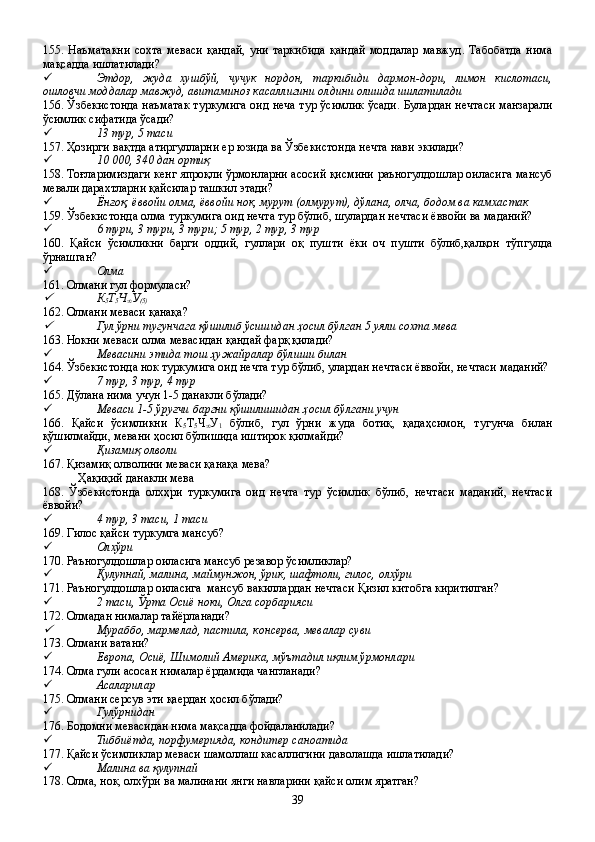 155.   Наъматакни   сохта   меваси   қандай,   уни   таркибида   қандай   моддалар   мавжуд.   Табобатда   нима
мақсадда ишлатилади?
 Этдор,   жуда   хушбўй,   чучук   нордон,   таркибиди   дармон-дори,   лимон   кислотаси,
ошловчи моддалар мавжуд, авитаминоз касаллигини олдини олишда ишлатилади        
156. Ўзбекистонда наъматак туркумига оид неча тур ўсимлик ўсади. Булардан нечтаси манзарали
ўсимлик сифатида ўсади?    
 13 тур, 5 таси
157. Ҳозирги вақтда атиргулларни ер юзида ва Ўзбекистонда нечта нави экилади?
 10   000, 340 дан ортиқ
158. Тоғларимиздаги кенг япроқли ўрмонларни асосий қисмини раъногулдошлар оиласига мансуб
мевали дарахтларни қайсилар ташкил этади?
 Ёнғоқ, ёввойи олма, ёввойи нок, мурут (олмурут), дўлана, олча, бодом ва камхастак
159. Ўзбекистонда олма туркумига оид нечта тур бўлиб, шулардан нечтаси ёввойи ва маданий?
 6 тури, 3 тури, 3 тури; 5 тур, 2 тур, 3 тур
160.   Қайси   ўсимликни   барги   оддий,   гуллари   оқ   пушти   ёки   оч   пушти   бўлиб,қалқон   тўпгулда
ўрнашган?
 Олма
161. Олмани гул формуласи?
К
5 Т
5 Ч
∞ У
(5)     
162. Олмани меваси қанақа?

Гул ўрни тугунчага қўшилиб ўсишидан ҳосил бўлган 5 уяли сохта мева
163. Нокни меваси олма мевасидан қандай фарқ қилади?
 Мевасини этида тош ҳужайралар бўлиши билан
164. Ўзбекистонда нок туркумига оид нечта тур бўлиб, улардан нечтаси ёввойи, нечтаси маданий?
 7 тур, 3 тур, 4 тур
165. Дўлана нима учун 1-5 данакли бўлади?
 Меваси 1-5 ўруғчи баргни қўшилишидан ҳосил бўлгани учун
166.   Қайси   ўсимликни   К
5 Т
5 Ч
∞ У
1   бўлиб,   гул   ўрни   жуда   ботиқ,   қадаҳсимон,   тугунча   билан
қўшилмайди, мевани ҳосил бўлишида иштирок қилмайди?
 Қизамиқ олволи
167. Қизамиқ олволини меваси қанақа мева?
Ҳақиқий данакли мева
168.   Ўзбекистонда   олхҳри   туркумига   оид   нечта   тур   ўсимлик   бўлиб,   нечтаси   маданий,   нечтаси
ёввойи?
 4 тур, 3 таси, 1 таси
169. Гилос қайси туркумга мансуб?
 Олхўри 
170. Раъногулдошлар оиласига мансуб резавор ўсимликлар?
 Қулупнай, малина, маймунжон, ўрик, шафтоли, гилос, олхўри
171. Раъногулдошлар оиласига  мансуб вакиллардан нечтаси Қизил китобга киритилган?
 2 таси, Ўрта Осиё ноки, Олга сорбарияси
172. Олмадан нималар тайёрланади?

Мураббо, мармелад, пастила, консерва, мевалар суви
173. Олмани ватани?
 Европа, Осиё, Шимолий Америка, мўътадил иқлим ўрмонлари
174. Олма гули асосан нималар ёрдамида чангланади?
 Асаларилар
175. Олмани серсув эти қаердан ҳосил бўлади?
 Гулўрнидан
176. Бодомни мевасидан нима мақсадда фойдаланилади?
 Тиббиётда, порфумерияда, кондитер саноатида
177. Қайси ўсимликлар меваси шамоллаш касаллигини даволашда ишлатилади?
 Малина ва қулупнай
178. Олма, нок, олхўри ва малинани янги навларини қайси олим яратган?
39 