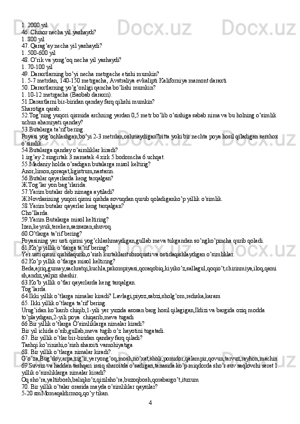 1. 2000 yil
46. Chinor necha yil yashaydi?
1. 800 yil
47. Qarag’ay necha yil yashaydi?
1. 500-600 yil
48. O’rik va yong’oq necha yil yashaydi?
1. 70-100 yil
49. Daraxtlarning bo’yi necha metrgache etishi mumkin?
1. 5-7 metrdan, 140-150 metrgacha, Avstraliya evkalipti Kaliforniya mamont daraxti
50. Daraxtlarning yo’g’onligi qancha bo’lishi mumkin?
1. 10-12 metrgacha (Baobab daraxri).
51.Daraxtlarni bir-biridan qanday farq qilishi mumkin?
Sharotiga qarab.
52.Tog’ning yuqori qismida archning yerdan 0,5 metr bo’lib o’sishiga sabab nima va bu holning o’simlik 
uchun ahamiyati qanday?
53.Butalarga ta’rif bering.
Poyasi yog’ochlashgan,bo’yi 2-3 metrdan,oshmaydigan?bitta yoki bir nechta poya hosil qiladigan sershox
o’simlik.
54.Butalarga qanday o’aimliklar kiradi?
1.irg’ay 2.singirtak 3.namatak 4.xirk 5.bodomcha 6.uchqat.
55.Madaniy holda o’sadigan butalarga misol keltirig?
Anor,limon,qoraqat,ligistrum,nastarin.
56.Butalar qayerlarda keng tarqalgan?
Ж .Tog’lar yon bag’rlarida.
57.Yarim butalar deb nimaga aytiladi?
Ж .Novdasining yuqori qismi qishda sovuqdan qurub qoladiganko’p yillik o’simlik.
58.Yarim butalar qayerlar keng tarqalgan?
Cho’llarda.
59.Yarim Butalarga misol keltiring?
Izen,keyruk,tereken,sazsazan,shuvoq.
60.O’tlarga ta’rif bering?
Poyasining yer usti qismi yog’chlashmaydigan,gullab meva tukgandan so’ngko’pincha qurib qoladi.
61.Ko’p yillik o’tlarga ta’rif bering?
Yer usti qismi qishdaqurib,o’sish kurtaklaritubroqusti va ostidaqishlaydigan o’simliklar.
62.Ko’p yillik o’tlarga misol keltiring?
Beda,ajriq,gumay,sachratqi,kuchla,pskompiyasi,qoraqobiq,kiyiko’z,sallagul,qoqio’t,chirinmiya,iloq,qami
sh,andiz,yalpiz shashir.
63.Ko’b yillik o’tlar qayerlarda keng tarqalgan.
Tog’larda.
64.Ikki yillik o’tlarga nimalar kiradi? Lavlagi,piyoz,sabzi,sholg’om,rediska,karam
65. Ikki yillik o’tlarga ta’rif bering.
Urug’idan ko’karib chiqib,1-yili yer yuzida asosan barg hosil qilagigan,Ildizi va bargida oziq modda 
to’playdigan ,2-yili poya  chiqarib,meva tugadi
66.Bir yillik o’tlarga O’simliklarga nimalar kiradi?
Bir yil ichida o’sib,gullab,meva tugib o’z hayotini tugatadi.
67. Bir yillik o’tlar bir-biridan qanday farq qiladi?
Tashqi ko’rinishi,o’sish sharoiti vamohiyatiga
68. Bir yillik o’tlarga nimalar kiradi?.
G’o’za,Bug’doy,arpa,zig’ir,yeryong’oq,mosh,no’xat,sholi,pomidor,qalampir,qovun,tarvuz,rayhon,machin
69.Suvsiz va haddan tashqari issiq sharoitda o’sadigan,tanasida ko’p miqdorda sho’r suv saqlovchi seret 1
yillik o’simliklarga nimalar kiradi?
Oq sho’ra,yaltirbosh,baliqko’z,qizilsho’ra,buzoqbosh,qorabargo’t,ituzum
70. Bir yillik o’talar orasida mayda o’simliklar qaysilar?
5-20 smMomaqaldirmoq,qo’y tikan.
4 