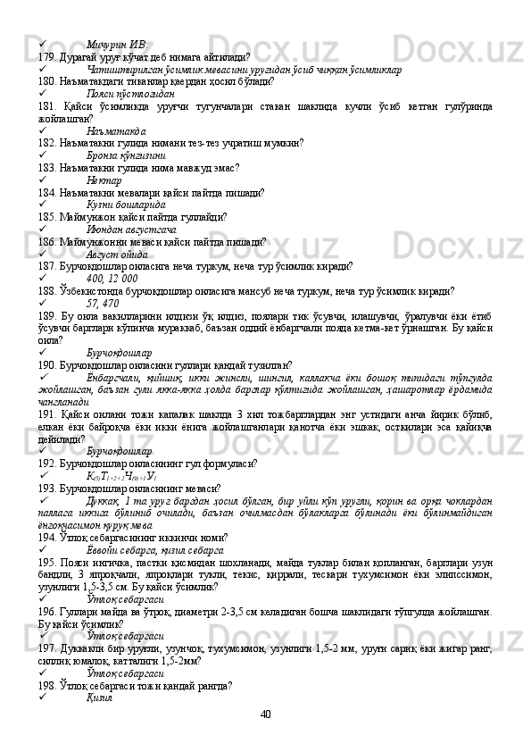  Мичурин И.В.
179. Дурагай уруғ кўчат деб нимага айтилади?
 Чатиштирилган ўсимлик мевасини уруғидан ўсиб чиққан ўсимликлар
180. Наъматакдаги тиканлар қаердан ҳосил бўлади?
 Пояси пўстлоғидан
181.   Қайси   ўсимликда   уруғчи   тугунчалари   стакан   шаклида   кучли   ўсиб   кетган   гулўринда
жойлашган?
 Наъматакда
182. Наъматакни гулида нимани тез-тез учратиш мумкин?
 Бронза қўнғизини
183. Наъматакни гулида нима мавжуд эмас?
 Нектар
184. Наъматакни мевалари қайси пайтда пишади?
 Кузни бошларида
185. Маймунжон қайси пайтда гуллайди?
 Июндан августгача
186. Маймунжонни меваси қайси пайтда пишади?
 Август ойида
187. Бурчоқдошлар оиласига неча туркум, неча тур ўсимлик киради?
 400, 12   000
188. Ўзбекистонда бурчоқдошлар оиласига мансуб неча туркум, неча тур ўсимлик киради?
 57, 470
189.   Бу   оила   вакилларини   илдизи   ўқ   илдиз,   поялари   тик   ўсувчи,   илашувчи,   ўралувчи   ёки   ётиб
ўсувчи барглари кўпинча мураккаб, баъзан оддий ёнбаргчали пояда кетма-кет ўрнашган. Бу қайси
оила?
 Бурчоқдошлар
190. Бурчоқдошлар оиласини гуллари қандай тузилган?
Ёнбаргчали,   қийшиқ,   икки   жинсли,   шингил,   каллакча   ёки   бошоқ   типидаги   тўпгулда
жойлашган,   баъзан   гули   якка-якка   ҳолда   барглар   қўлтиғида   жойлашган,   ҳашаротлар   ёрдамида
чангланади 
191.   Қайси   оилани   тожи   капалак   шаклда   3   хил   тожбарглардан   энг   устидаги   анча   йирик   бўлиб,
елкан   ёки   байроқча   ёки   икки   ёнига   жойлашганлари   қанотча   ёки   эшкак,   осткилари   эса   қайиқча
дейилади?
 Бурчоқдошлар
192. Бурчоқдошлар оиласининг гул формуласи?

К
(5) Т
1+2+2 Ч
(9)+1 У
1
193. Бурчоқдошлар оиласининг меваси?

Дуккак,   1  та  уруғ   баргдан  ҳосил  бўлган,  бир   уйли  кўп   уруғли,  қорин   ва  орқа  чоклардан
паллага   иккига   бўлиниб   очилади,   баъзан   очилмасдан   бўлакларга   бўлинади   ёки   бўлинмайдиган
ёнғоқчасимон қуруқ мева 
194. Ўтлоқ себаргасининг иккинчи номи?
 Ёввойи себарга, қизил себарга
195.   Пояси   ингичка,   пастки   қисмидан   шохланади,   майда   туклар   билан   қопланган,   барглари   узун
бандли,   3   япроқчали,   япроқлари   тукли,   текис,   қиррали,   тескари   тухумсимон   ёки   элипссимон,
узунлиги 1,5-3,5 см. Бу қайси ўсимлик?
 Ўтлоқ себаргаси
196. Гуллари майда ва ўтроқ, диаметри 2-3,5 см келадиган бошча шаклидаги тўпгулда жойлашган.
Бу қайси ўсимлик?

Ўтлоқ себаргаси
197. Дуккакли бир   у ру ғ ли, узунчо қ, тухумсимон, узунлиги 1,5-2 мм, уруғи сариқ ёки жигар ранг,
силлиқ юмалоқ, катталиги 1,5-2мм?
 Ўтлоқ себаргаси
198. Ўтлоқ себаргаси тожи қандай рангда?
 Қизил
40 