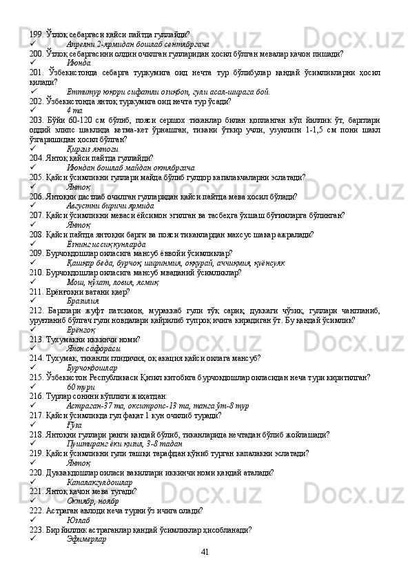 199. Ўтлоқ себаргаси қайси пайтда гуллайди?
 Апрелни 2-ярмидан бошлаб сентябргача
200. Ўтлоқ себаргасини олдин очилган гулларидан ҳосил бўлган мевалар қачон пишади?
 Июнда 
201.   Ўзбекистонда   себарга   туркумига   оид   нечта   тур   бўлибулар   қандай   ўсимликларни   ҳосил
қилади?
Еттитур юқори сифатли озиқбоп, гули асал-ширага бой.
202. Ўзбекистонда янтоқ туркумига оид нечта тур ўсади?
 4 та
203.   Бўйи   60-120   см   бўлиб,   пояси   сершох   тиканлар   билан   қопланган   кўп   йиллик   ўт,   барглари
оддий   элипс   шаклида   кетма-кет   ўрнашган,   тикани   ўткир   учли,   узунлиги   1-1,5   см   пони   шакл
ўзгаришидан ҳосил бўлган?
 Қирғиз янтоғи
204. Янтоқ қайси пайтда гуллайди?
 Июндан бошлаб майдан октябргача
205. Қайси ўсимликни гуллари майда бўлиб гулдор капалакчаларни эслатади?
 Янтоқ
206. Янтоқни дастлаб очилган гулларидан қайси пайтда мева ҳосил бўлади?
 Августни биричи ярмида
207. Қайси ўсимликни меваси ёйсимон эгилган ва тасбеҳга ўхшаш бўғимларга бўлинган?
 Янтоқ
208. Қайси пайтда янтоқни барги ва пояси тиканлардан махсус шакар ажралади?
 Ёзнинг иссиқ кунларда
209. Бурчоқдошлар оиласига мансуб ёввойи ўсимликлар?
 Қашқар беда, бурчоқ, ширинмия, оққурай, аччиқмия, қуёнсуяк   
210. Бурчоқдошлар оиласига мансуб мваданий ўсимликлар?
 Мош, нўхат, ловия, ясмиқ
211. Ерёнғоқни ватани қаер?
 Бразилия
212.   Барглари   жуфт   патсимон,   мураккаб   гули   тўқ   сариқ,   дуккаги   чўзиқ,   гуллари   чангланиб,
уруғланиб бўлгач гули новдалари қайрилиб тупроқ ичига кирадиган ўт. Бу қандай ўсимлик?
 Ерёнғоқ
213. Тухумакни иккинчи номи?
 Япон сафораси
214. Тухумак, тиканли глидичия, оқ акация қайси оилага мансуб?
 Бурчоқдошлар
215. Ўзбекистон Республикаси Қизил китобига бурчоқдошлар оиласидан неча тури киритилган?
 60 тури
216. Турлар сонини кўплиги жиҳатдан: 
 Астраган-37 та, окситропс-13 та, танга ўт-8 тур
217. Қайси ўсимликда гул фақат 1 кун очилиб туради?
 Ғўза
218. Янтоқни гуллари ранги қандай бўлиб, тиканларида нечтадан бўлиб жойлашади?
 Пуштиранг ёки қизил, 3-8 тадан
219. Қайси ўсимликни гули ташқи тарафдан қўниб турган капалакни эслатади?
 Янтоқ
220. Дуккакдошлар оиласи вакиллари иккинчи номи қандай аталади?
 Капалакгулдошлар
221. Янтоқ қачон мева тугади?
 Октябр, ноябр
222. Астраган авлоди неча турни ўз ичига олади?
 Юзлаб
223. Бир йиллик астраганлар қандай ўсимликлар ҳисобланади?   
 Эфимерлар
41