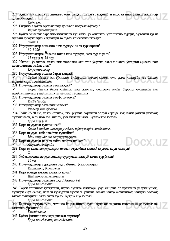 224. Қайси ўсимликда горизонтал ҳолатда ҳар томонга тарқалиб кетадиган ипга ўхшаш илдизлар
ҳосил бўлади?
 Қуёнсуяк
225. Гледичия қайси органларида доривор моддалр бўлади?
 Йирик дуккакларида
226. Қайси ўсимлик барг пластинкалари кун бўйи ўз ҳолатини ўзгартириб туради, бу билан қуёш
нурини қизаришидан сақланади ва сувни кам буғлантиради?
 Акация
227. Итузумдошлар оиласига неча туркум, неча тур киради?
 80, 3000
228. Итузумдошларга Ўзбекистонда неча туркум, неча тур киради?
 11 туркум, 36 тур
229.   Илдизи   ўқ   илдиз,   пояси   тик   ёнбошлаб   ёки   ётиб   ўсувчи,   баъзан   шакли   ўзгарган   ер   ости   поя
ҳосил қилади, қайси оила?
Итузумдошлар
230. Итузумдошлар оиласи барги қандай?
 Оддий,   бутун   ёки   бўлинган,   ёнбаргсиз,   асосан   кетма-кет,   гулли   пояларда   эса   баъзан
қарама-қарши жойлашади    
231. Итузумдошлар оиласи гули қандай?

Тўғри,   баъзан   бироз   қийшиқ,   икки   жинсли,   якка-якка   ҳолда,   барглар   қўлтиғида   ёки
пояда ва шохлар учидаги гажак тўпгулда ўрнашган 
232. Итузумдошлар оиласи гул формуласи?

К
(5) Т
(5) Ч
(5) У
(2)
233. Итузумдошлар оиласини меваси?
 Резовор ёки кўсакча
234. Бўйи 25-50 см, пояси  сершох,  тик  ўсувчи,  барглари  оддий серсув,  тўқ  яшил рангли  узунчоқ
тухумсимон, чети нотекис тишли, учи ўткирлашган. Бу қайси ўсимлик?
 Қора итузум  
235. Қора итузумни гули қандай?
 Оқиш 3 тадан шохлари учидаги тўпгулларда жойлашган
236. Қора итузум  қайси пайтда гуллайди?
 Июн охирида то совуқ урмагунча
237. Қора итузумни меваси қайси пайтда пишади?
 Августни охирида
238. Қора ва қизил итузумларни меваси таркибида қандай дармон-дори мавжуд?
 С
239. Ўзбекистонда итузумдошлар туркумига мансуб нечта тур ўсади?         
 10 та
240. Итузумдошлар туркумига оид сабзовот ўсимликлари?
 Картошка, бақлажон
241. Қора мингдевонани иккинчи номи?
 Шайтонкоса, маховкоса
242. Итузумдошлар оиласига оид 2 йиллик ўт?
 Қора мингдевона
243. Барги патсимон қирқилган,  илдиз бўғзига яқинлари  узун бандли, поядагилари  деярли ўтроқ,
гуллари хира сариқ, меваси кунгурали кўзачага ўхшаш, косача ичида жойлашган, ичидаги қопқоқ
билан очиладиган икки уяли кўсак. Бу қайси ўсимлик?
 Қора мингдевона
244. Барглари тухумсимон, чети эса йирик тишли, гули йирик оқ, варонка шаклида барг қўлтиғида
биттадан ўрнашган?
 Бангидевона
245. Қайси ўсимлик ҳам зарарли ҳам доривор?
 Қора мингдевона, бангидевона
42 