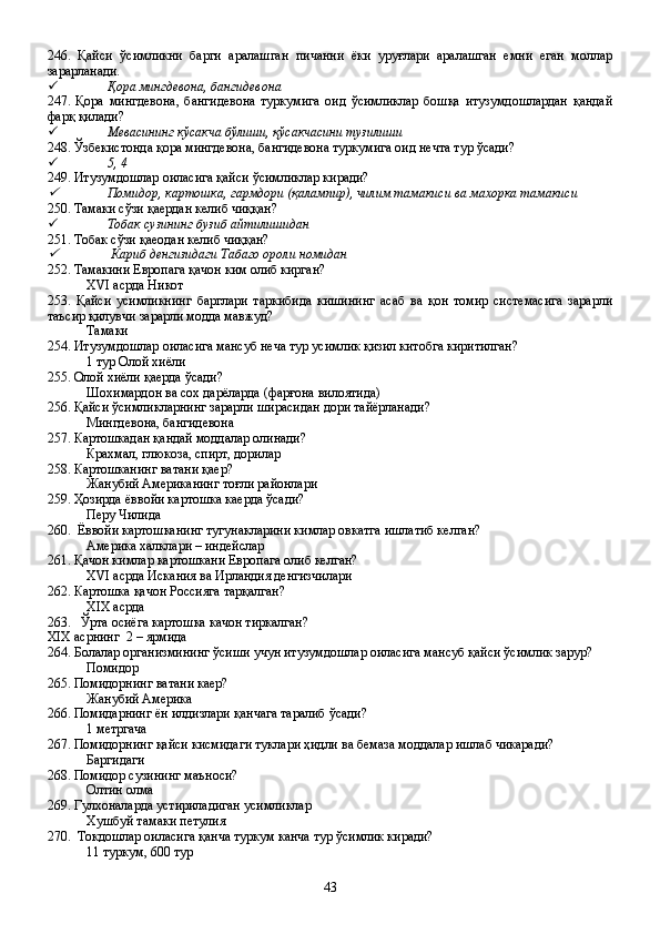 246.   Қайси   ўсимликни   барги   аралашган   пичанни   ёки   уруғлари   аралашган   емни   еган   моллар
зарарланади.
 Қора мингдевона, бангидевона
247.   Қора   мингдевона,   бангидевона   туркумига   оид   ўсимликлар   бошқа   итузумдошлардан   қандай
фарқ қилади?
 Мевасининг кўсакча бўлиши, қўсакчасини тузилиши
248. Ўзбекистонда қора мингдевона, бангидевона туркумига оид нечта тур ўсади?
 5, 4
249. Итузумдошлар оиласига қайси ўсимликлар киради?
Помидор, картошка, гармдори (қалампир), чилим тамакиси ва махорка тамакиси
250. Тамаки сўзи қаердан келиб чиққан?
 Тобак сузининг бузиб айтилишидан
251. Тобак сўзи қаеодан келиб чиққан?

  Кариб денгизидаги Табаго ороли номидан
252. Тамакини Европага қачон ким олиб кирган?
XVI асрда Никот
253.   Қайси   усимликнинг   барглари   таркибида   кишининг   асаб   ва   қон   томир   системасига   зарарли
таъсир қилувчи зарарли модда мавжуд?
Тамаки
254. Итузумдошлар оиласига мансуб неча тур усимлик қизил китобга киритилган?
1 тур Олой хиёли
255. Олой хиёли қаерда ўсади?
Шохимардон ва сох дарёларда (фарғона вилоятида)
256. Қайси ўсимликларнинг зарарли ширасидан дори тайёрланади?
Мингдевона, бангидевона
257. Картошкадан қандай моддалар олинади?
Крахмал, глюкоза, спирт, дорилар
258. Картошканинг ватани қаер?
Жанубий Американинг тоғли районлари
259. Ҳозирда ёввойи картошка каерда ўсади?
Перу Чилида
260.  Ёввойи картошканинг тугунакларини кимлар овкатга ишлатиб келган?
Америка халклари – индейслар 
261. Қачон кимлар картошкани Европага олиб келган?
XVI  асрда Искания ва Ирландия денгизчилари
262. Картошка қачон Россияга тарқалган?
XIX  асрда 
263.     Ўрта осиёга картошка качон тиркалган?
XIX асрнинг  2 – ярмида 
264. Болалар организмининг ўсиши учун итузумдошлар оиласига мансуб қайси ўсимлик зарур?
Помидор
265. Помидорнинг ватани каер?
Жанубий Америка
266. Помидарнинг ён илдизлари қанчага таралиб ўсади?
1 метргача
267. Помидорнинг қайси кисмидаги туклари ҳидли ва бемаза моддалар ишлаб чикаради?
Баргидаги
268. Помидор сузининг маъноси?
Олтин олма
269. Гулхоналарда устириладиган усимликлар
Хушбуй тамаки петулия
270.  Токдошлар оиласига қанча туркум канча тур ўсимлик киради?
11 туркум, 600 тур
43 