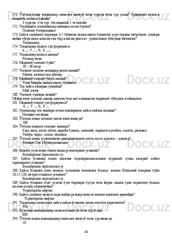 271.   Ўзбекистонда   токдошлар   оиласига   мансуб   неча   туркум   неча   тур   усади?   буларнинг   нечтаси
маданий, нечтаси ёввойи?
3 туркум, 4 та тур. 3та маданий 1 та ёввойи
272. Токлардаги жингалаклар нимадан ҳасил булган?
Поянинг ўзгаришидан
273. Қайси оиланинг барглари 3-5 бўлакли панжасимон булинган узун бандли ёнбргчали, гуллари
майда тўғри икки жинсли ёки бир жинсли рангсиз   руваксимон тўнгулда йиғилган?
Токдошлар 
274. Токдошлар оиласи гул формуласи
К 
4-5   Т 
5 ( 5)   Ч
5   У
 ( 2-6 )
275. Токдошлар меваси қанақа?
Резавор мева
276. Маданий токнинг буйи?
20 – 40 метр
277. Токнинг пишган новдадор ранги қандай?
Малла, қизғиш ёки қўнғир 
278. Маданий токнинг барги қандай?
Узун бандли, панжасимон бўлинган
279. Ток қайси ойларда гуллайди?
Май, июнь
280. Токнинг гуллари қандай?
Майда икки жинсли одатда шингил бош деб аталадиган мураккаб тўпгулга жойлашган
281. Маданий токниг гул формуласи?
 К 
4-5   Т 
 ( 5)   Ч
5   У
 ( 2 )
282. Эртапишар ток навлари кечки навларники қайси пайтда пишади?
Июлдан октябрда
283. Ўзбекистонда токнинг қанча нави мавжуд?
500
284. Ўзбекистондаги токнинг навлари?
Киш-миш, катта қўгон, даройи буваки, ҳилолий, қирмизи ҳусайни, соҳиби, ризамат,
Тойфи, чарос, сохки, чиллаки.
285. Ўзбекистонда узумчиликни ривожланишига катта хисса кушган ---ционер?
Ризамат Ота Мусамуҳаммедов
  
286. Ёввойи узум номи билан машҳур манзарали усимлик?
Бешяпроқли партеноциссус
287.   Қайси   ўсимлик   пояси   ингичка   баргларипанжасимон   мураккаб   кузда   қизариб   кейин
сарғаядиган усимлик?
Бешяпроқли партеноциссус
288.   Қайси   ўсимлик   гули,   меваси,   тузилиши   токникига   ўхшаш     ватани   Шимолий   Америка   буйи
10-15 (20) метрга етадиган усимлик?
Бешяпроқли партеноциссус
289.   Қайси   ўсимлик   ётиб   усувчи   бута   барглари   бутун   чети   йирик   тишли   гули   таркибига   ўхшаш
косачаси аниқ кўринмайди?
Теракбаргли лифтак
290. Қайси усимлик меваси қора майда резавор мева истеъмол қилишга ярамайди?
  Теракбаргли лифтак
291. Токдошлар оиласидан қайси қайси ўсимлик қизил китобга киритилган?
Ток 
292. Ер юзида қовоқдошлар оиласига минсуб неча тур ўсади.
800
293. Ўзбекистонда қовоқдошлар оиласига минсуб неча тур мавжуд.
18
44