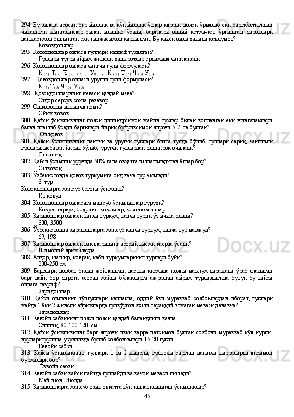 294. Бу оилага асосан бир йиллик ва кўп йиллик ўтлар киради пояси ўрмалаб ёки баргқўлтигидан
чиқадиган   жингалаклар   билан   илашиб   ўсади,   барглари   оддий   кетма-кет   ўрнашган   япроқлари
панжасимон бшлинган ёки панжасимон қирқилган. Бу қайси оила ҳақида маълумот?
Қовоқдошлар
295. Қовоқдошлар оиласи гуллари қандай тузилган?  
Гуллари туғри айрим жинсли ҳашаротлар ёрдамида чангланади
296. Қовоқдошлар оиласи чангчи гули формуласи?
К 
( 5)   Т
( 5)   Ч 
( 2) + ( 2) + 1   У
0     ,   К 
( 5 )   Т 
( 5)   Ч 
( 5)   У
( 0)     
297.   Қовоқдошлар оиласи уруғчи гули формуласи? 
К 
( 5)   Т
( 5)  Ч 
( 0)   У
 ( 3)  
298.  Қовоқдошларнинг меваси қандай мева?
Этдор серсув сохта резавор 
299. Ошқовоқни иккинчи номи?
Ойим қовоқ 
300.   Қайси   ўсимликнинг   пояси   цилиндрсимон   майин   туклар   билан   қопланган   ёки   жингалаклари
балан илашиб ўсади баргнлари йирик буйриксимон япроғи 5-7  га булган?
 Ошқовоқ
301.   Қайси   ўсимликнинг   чангчи   ва   уруғчи   гуллари   битта   тупда   бўлиб,   гуллари   сариқ,   чангчили
гулларинисбатан йирик бўлиб, уруғчи гуллардан олдинроқ очилади?
Ошқовоқ    
302. Қайси ўсимлик уруғида 50% гача овқатга ишлатиладиган ёғлар бор?
Ошқовоқ  
303. Ўзбекистонда қовоқ туркумига оид неча тур экилади?
3  тур
Қовоқдошларга мансуб бегона ўсимлик?
Ит қовун
304. Қовоқдошлар оиласига мансуб ўсимликлар гурухи?
Қовун, тарвуз, бодринг, қовоклар, қозонювғичлар.  
305. Зирадошлар оиласи қанча туркум, қанча турни ўз ичига олади?
300, 3500
306. Ўзбекистонда зирадошларга мансуб қанча туркум, қанча тур мавжуд?
69, 198
307. Зирадошлар оиласи ваклларининг асосий қисми қаерда ўсади?
Шимолий ярим шарда
308. Алқор, шашир, коврак, каби туркумларнинг турлари буйи?
200-250 см
309.   Барглари   новбат   билан   жойлашган,   пастки   қисмида   пояни   маълум   даражада   ўраб   оладиган
барг   найи   бор   япроги   асосан   майда   бўлакларга   ажралган   айрим   турлардагина   бутун   бу   қайси
оилага таъриф?
Зиридошлар
310.   Қайси   оиланинг   тўпгуллари   каллакча,   оддий   ёки   мураккаб   соябонлардан   иборат,   гуллари
майда 1 ёки 2 жинсли айримларда гулқўрғон яхши тараққий этмаган меваси данакча?
Зирадошлар 
311. Ёввойи сабзининг пояси пояси қандай баландлиги қанча
Силлиқ, 80-100-120  см
312.   Қайси   ўсимликнинг   барг   япроғи   икки   карра   патсимон   булган   соябони   мураккаб   кўп   нурли,
нурларитурлича узунликда булиб соябончалари 15-20 гулли
Ёввойи сабзи
313.   Қайси   ўсимликнинг   гуллари   1   ва   2   жинсли,   гултожи   сарғиш   данакча   қирраларда   инсимон
бурмалари бор?
   Ёввойи сабзи 
314. Ёввойи сабзи қайси пайтда гуллайди ва қачон меваси пишади?
Май-июн, Июлда
315. Зирадошларга мансуб озиқ овқатга кўп ишлатиладиган ўсимликлар?
45 