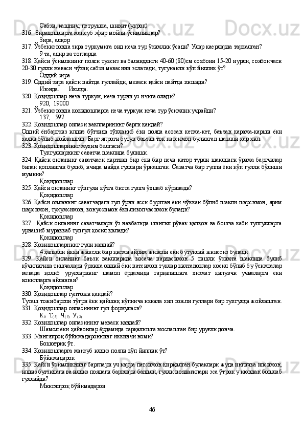 Сабзи, кашнич, петрушка, шивит (укроп)
316.  Зирадошларга мансуб эфир мойли ўсимликлар?
Зира, алқор
317. Ўзбекистонда зира туркумига оид неча тур ўсимлик ўсади? Улар қаерларда таркалган?
9 та, адир ва тоғларда
318. Қайси ўсимлкнинг пояси туксиз ва баландлиги 40-60 (80)см соябони 15-20 нурли, соябончаси
20-30 гулли меваси чўзиқ сабзи мевасини эслатади, тугунакли кўп йиллик ўт?
Оддий зира
319. Оддий зира қайси пайтда гуллайди, меваси қайси пайтда пишади?
Июнда.      Июлда. 
320. Қоқидошлар неча туркум, неча турни уз ичига олади?
920,  19000
321. Ўзбекистонда қоқидошларга неча туркум неча тур ўсимлик учрайди?   
137,   597.
322. Қоқидошлар оиласи ваклларининг барги қандай?
Оддий   ёнбаргсиз   илдиз   бўғзида   тўпланиб   ёки   пояда   асосан   кетма-кет,   баъзан   қарама-қарши   ёки
ҳалқа бўлиб жойлашган. Барг япроғи бутун баъзан тоқ патсимон булинган шаклли ҳар хил.
323. Қоқидошларнинг муҳим белгиси?
Тупгулларнинг саватча шаклида булиши.
324. Қайси оиланинг саватчаси  сиртдан  бир ёки бир неча қатор турли шаклдаги ўрама баргчалар
билан қопланган булиб, ичида майда гуллари ўрнашган. Саватча бир гулли ёки кўп гулли бўлиши
мумкин?
Қоқидошлар
325. Қайси оиланинг тўпгули кўзга битта гулга ўхшаб кўринади?
Қоқидошлар
326. Қайси оиланинг саватчадаги гул ўрни ясси буртган ёки чўккан бўлиб шакли шарсимон, ярим
шарсимон, тухумсимон, конуссимон ёки ликопчасимон булади? 
Қоқидошлар
327.   Қайси оиланинг саватчалари ўз навбатида шингил рўвак қалқон ва бошча каби тупгулларга
урнашиб мураккаб тупгул ҳосил қилади?
Қоқидошлар
328. Қоқидошларнинг гули қандай?
4 ҳалқали икки жинсли бир қисми айрим жинсли ёки бутунлай жинссиз булади.
329.   Қайси   оиланинг   баъзи   ваклларида   косача   пардасимон   5   тишли   ўсимта   шаклида   булиб
кўчилигида тишчалари ўрнида оддий ёки патсимон туклар қилтаноқлар ҳосил бўлиб бу ўсимталар
мевада   қолиб   уруғларнинг   шамол   ёрдамида   тарқалишига   хизмат   қилувчи   учмаларга   ёки
кокилларга айланган?
Қоқидошлар
330. Қоқидошлар гултожи қандай?
Туташ тожибаргли тўғри ёки қийшиқ кўпинча иккала хил тожли гуллари бир тупгулда жойлашган.
331. Қоқидошлар оиласининг гул формуласи?
К
0   Т
( 5)   Ч
( 5)   У
( 2)
332. Қоқидошлар оиласининг меваси қандай?
Шамол ёки ҳайвонлар ёрдамида тарқалишга мослашган бир уруғли донча.
333. Мингяпроқ бўйимадароннинг иккинчи номи?
Бошоғриқ ўт.
334. Қоқидошларга мансуб илдиз пояли кўп йиллик ўт?
Бўйимадарон 
335. Қайси ўсимликнинг барглари уч карра патсимон қирқилган булаклари жуда ингичка ипсимон,
илдиз буғзидаги ва илдиз поядаги барглари бандли, гулли поядагилари эса ўтроқ у июндан бошлаб
гуллайди?
Мингяпроқ бўйимадарон
46
