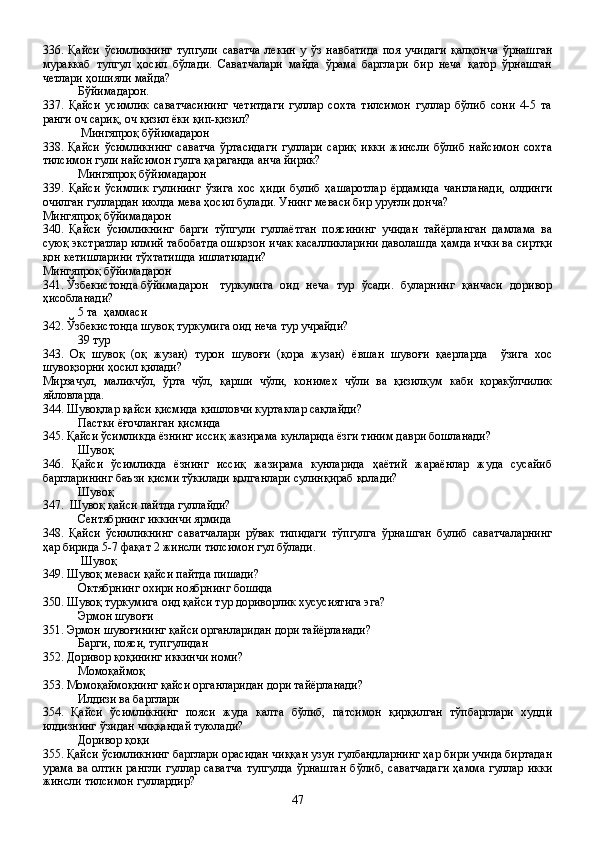 336.   Қайси   ўсимликнинг   тупгули   саватча   лекин   у   ўз   навбатида   поя   учидаги   қалқонча   ўрнашган
мураккаб   тупгул   ҳосил   бўлади.   Саватчалари   майда   ўрама   барглари   бир   неча   қатор   ўрнашган
четлари ҳошияли майда?
Бўйимадарон.
337.   Қайси   усимлик   саватчасининг   четитдаги   гуллар   сохта   тилсимон   гуллар   бўлиб   сони   4-5   та
ранги оч сариқ, оч қизил ёки қип-қизил?
 Мингяпроқ бўйимадарон
338.   Қайси   ўсимликнинг   саватча   ўртасидаги   гуллари   сариқ   икки   жинсли   бўлиб   найсимон   сохта
тилсимон гули найсимон гулга қараганда анча йирик?
Мингяпроқ бўйимадарон
339.   Қайси   ўсимлик   гулининг   ўзига   хос   ҳиди   булиб   ҳашаротлар   ёрдамида   чангланади,   олдинги
очилган гуллардан июлда мева ҳосил булади. Унинг меваси бир уруғли донча? 
Мингяпроқ бўйимадарон 
340.   Қайси   ўсимликнинг   барги   тўпгули   гуллаётган   поясининг   учидан   тайёрланган   дамлама   ва
суюқ экстратлар илмий табобатда ошқозон ичак касалликларини даволашда ҳамда ички ва сиртқи
қон кетишларини тўхтатишда ишлатилади?  
Мингяпроқ бўйимадарон  
341. Ўзбекистонда бўйимадарон туркумига   оид   неча   тур   ўсади.   буларнинг   қанчаси   доривор
ҳисобланади?
5 та  ҳаммаси 
342. Ўзбекистонда шувоқ туркумига оид неча тур учрайди?
39 тур
343.   Оқ   шувоқ   (оқ   жузан)   турон   шувоғи   (қора   жузан)   ёвшан   шувоғи   қаерларда     ўзига   хос
шувоқзорни ҳосил қилади?
Мирзачул,   маликчўл,   ўрта   чўл,   қарши   чўли,   конимех   чўли   ва   қизилқум   каби   қоракўлчилик
яйловларда.
344. Шувоқлар қайси қисмида қишловчи куртаклар сақлайди?
Пастки ёғочланган қисмида
345. Қайси ўсимликда ёзнинг иссиқ жазирама кунларида ёзги тиним даври бошланади?
Шувоқ 
346.   Қайси   ўсимликда   ёзнинг   иссиқ   жазирама   кунларида   ҳаётий   жараёнлар   жуда   сусайиб
баргларининг баъзи қисми тўкилади қолганлари сулинқираб қолади?
Шувоқ 
347.  Шувоқ қайси пайтда гуллайди?
Сентябрнинг иккинчи ярмида
348.   Қайси   ўсимликнинг   саватчалари   рўвак   типидаги   тўпгулга   ўрнашган   булиб   саватчаларнинг
ҳар бирида 5-7 фақат 2 жинсли тилсимон гул бўлади.
 Шувоқ
349. Шувоқ меваси қайси пайтда пишади?
Октябрнинг охири ноябрнинг бошида
350. Шувоқ туркумига оид қайси тур дориворлик хусусиятига эга?
Эрмон шувоғи
351. Эрмон шувоғининг қайси органларидан дори тайёрланади?
Барги, пояси, тупгулидан
352. Доривор қоқининг иккинчи номи?
Момоқаймоқ  
353. Момоқаймоқнинг қайси органларидан дори тайёрланади?   
  Илдизи ва барглари 
354.   Қайси   ўсимликнинг   пояси   жуда   калта   бўлиб,   патсимон   қирқилган   тўпбарглари   худди
илдизнинг ўзидан чиққандай туюлади?
Доривор қоқи
355. Қайси ўсимликнинг барглари орасидан чиққан узун гулбандларнинг ҳар бири учида биртадан
урама ва олтин  рангли  гуллар саватча  тупгулда  ўрнашган  бўлиб,  саватчадаги  ҳамма гуллар  икки
жинсли тилсимон гуллардир?
47