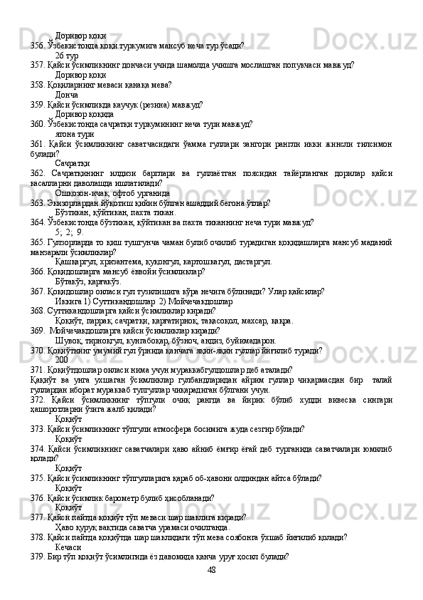 Доривор қоқи
356. Ўзбекистонда қоқи туркумига мансуб неча тур ўсади?
26 тур
357. Қайси ўсимликнинг дончаси учида шамолда учишга мослашган попукчаси мавжуд?
Доривор қоқи
358. Қоқиларнинг меваси қанақа мева?
Донча 
359. Қайси ўсимликда каучук (резина) мавжуд?
Доривор қоқида
360. Ўзбекистонда сачратқи туркумининг неча тури мавжуд?
ягона тури
361.   Қайси   ўсимликнинг   саватчасидаги   ўамма   гуллари   зангори   рангли   икки   жинсли   тилсимон
булади?
Сачратқи 
362.   Сачратқининг   илдизи   барглари   ва   гуллаётган   поясидан   тайёрланган   дорилар   қайси
касалларни даволашда ишлатилади?
Ошқозон-ичак, офтоб урганида
363. Экизорлардан йўқотиш қийин бўлган ашаддий бегона ўтлар?
Бўзтикан, қўйтикан, пахта тикан.
364. Ўзбекистонда бўзтикан, қўйтикан ва пахта тиканнинг неча тури мавжуд?
5;  2;  9.
365. Гулзорларда то қиш тушгунча чаман булиб очилиб турадиган қоқидашларга мансуб маданий
манзарали ўсимликлар?
Қашқаргул, хризантема, қуқонгул, картошкагул, дастаргул.
366. Қоқидошларга мансуб ёввойи ўсимликлар?
Бўтакўз, қарғакўз.
367. Қоқидошлар оиласи гул тузилишига кўра нечига бўлинади? Улар қайсилар?
Иккига 1) Суттикандошлар  2) Мойчечакдошлар
368. Суттикандошларга қайси ўсимликлар киради?
Қоқиўт, паррак, сачратқи, қарғатирноқ, тақасоқол, махсар, қақра.
369.  Мойчечакдошларга қайси ўсимликлар киради?
Шувоқ, тирноқгул, кунгабоқар, бўзноч, андиз, буйимадарон.
370. Қоқиўтнинг умумий гул ўрнида қанчага яқин-яқин гуллар йиғилиб туради?
200
371. Қоқиўтдошлар оиласи нима учун мураккабгулдошлар деб аталади?
Қақиўт   ва   унга   ухшаган   ўсимликлар   гулбандларидан   айрим   гуллар   чиқармасдан   бир     талай
гуллардан иборат мураккаб тупгуллар чиқарадиган бўлгани учун.
372.   Қайси   ўсимликнинг   тўпгули   очиқ   рангда   ва   йирик   бўлиб   худди   вивеска   сингари
ҳашоротларни ўзига жалб қилади?
Қоқиўт 
373. Қайси ўсимликнинг тўпгули атмосфера босимига жуда сезгир бўлади?
Қоқиўт
374.   Қайси   ўсимликнинг   саватчалари   ҳаво   айниб   ёмғир   ёғай   деб   турганида   саватчалари   юмилиб
қолади?
Қоқиўт
375. Қайси ўсимликнинг тўпгулларига қараб об-ҳавони олдиндан айтса бўлади?
Қоқиўт 
376. Қайси ўсимлик барометр булиб ҳисобланади?
Қоқиўт
377. Қайси пайтда қоқиўт тўп меваси шар шаклига киради?
Ҳаво қуруқ вақтида саватча урамаси очилганда.
378. Қайси пайтда қоқиўтда шар шаклидаги тўп мева соябонга ўхшаб йиғилиб қолади?
Кечаси
379. Бир тўп қоқиўт ўсимлигида ёз давомида қанча уруғ ҳосил булади?
48