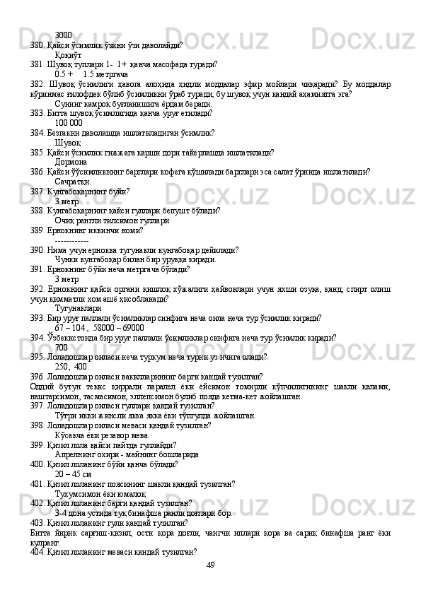 3000
380. Қайси ўсимлик ўзини ўзи даволайди?
Қоқиўт 
381. Шувоқ туплари 1-  1+  қанча масофада туради?
0.5 +     1.5 метргача
382.   Шувоқ   ўсимлиги   ҳавога   алоҳида   ҳидли   моддалар   эфир   мойлари   чиқаради?   Бу   моддалар
кўринмас ғилофдек бўлиб ўсимликни ўраб туради, бу шувоқ учун қандай аҳамиятга эга?
Сунинг камроқ буғланишига ёрдам беради.
383. Битта шувоқ ўсимлигида қанча уруғ етилади?
100   000
384. Безгакни даволашда ишлатиладиган ўсимлик?
Шувоқ
385. Қайси ўсимлик гижжага қарши дори тайёрлашда ишлатилади?
Дормона
386. Қайси ўўсимликнинг барглари кофега қўшилади барглари эса салат ўрнида ишлатилади?
Сачратқи.
387. Кунгабоқарнинг буйи?
3 метр
388. Кунгабоқарнинг қайси гуллари бепушт бўлади?
Очиқ рангли тилсимон гуллари
389. Ернокнинг иккинчи номи?
------------
390. Нима учун ернокка тугунакли кунгабоқар дейилади?
Чунки кунгабоқар билан бир уруққа киради.
391. Ернокнинг бўйи неча метргача бўлади?
3 метр 
392.   Ернокнинг   қайси   органи   қишлоқ   хўжалиги   ҳайвонлари   учун   яхши   озуқа,   қанд,   спирт   олиш
учун қимматли хом ашё ҳисобланади?
Тугунаклари
393. Бир уруғ паллали ўсимликлар синфига неча оила неча тур ўсимлик киради?
67 – 104 ,  58000 – 69000
394. Ўзбекистонда бир уруғ паллали ўсимликлар синфига неча тур ўсимлик киради?  
700
395. Лоладошлар оиласи неча туркум неча турни уз ичига олади?
250;  400.
396. Лоладошлар оиласи вакилларининг барги қандай тузилган? 
Оддий   бутун   текис   қиррали   паралел   ёки   ёйсимон   томирли   кўпчилигининг   шакли   қалами,
наштарсимон, тасмасимон, эллепсимон булиб пояда кетма-кет жойлашган.  
397. Лоладошлар оиласи гуллари қандай тузилган?
Тўғри икки жинсли якка якка ёки тўпгулда жойлашган.
398. Лоладошлар оиласи меваси қандай тузилган?
Кўсакча ёки резавор мева.
399. Қизил лола қайси пайтда гуллайди?
Апрелнинг охири - майнинг бошларида
400. Қизил лоланинг бўйи қанча бўлади?
20 – 45 см
401. Қизил лоланинг поясининг шакли қандай тузилган?
Тухумсимон ёки юмалоқ
402. Қизил лоланинг барги қандай тузилган?
3-4 дона устида туқ бинафша ранли доғлари бор.
403. Қизил лоланинг гули қандай тузилган?
Битта   йирик   сарғиш-қизил,   ости   қора   доғли,   чангчи   иплари   қора   ва   сариқ   бинафша   ранг   ёки
кулранг.
404. Қизил лоланинг меваси қандай тузилган?
49