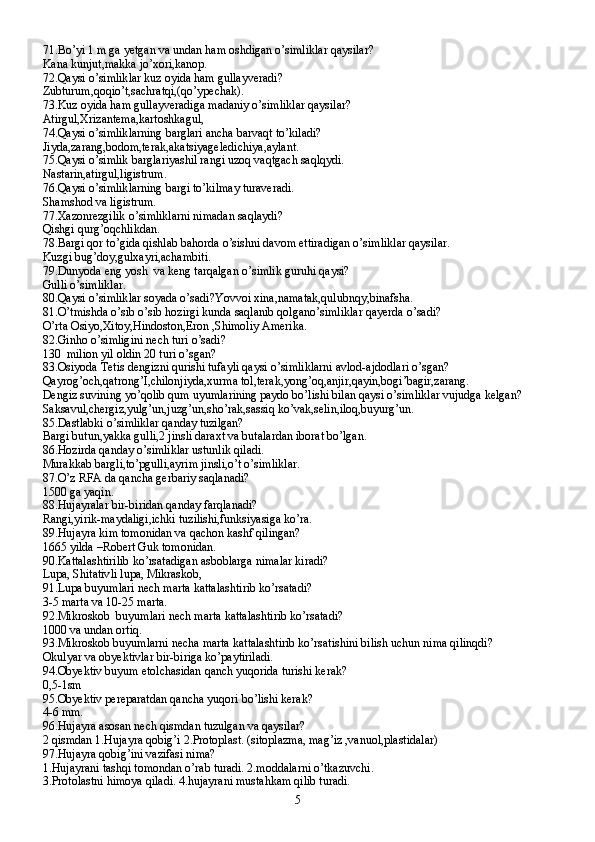 71.Bo’yi 1 m ga yetgan va undan ham oshdigan o’simliklar qaysilar?
Kana kunjut,makka jo’xori,kanop.
72.Qaysi o’simliklar kuz oyida ham gullayveradi?
Zubturum,qoqio’t,sachratqi,(qo’ypechak).
73.Kuz oyida ham gullayveradiga madaniy o’simliklar qaysilar?
Atirgul,Xrizantema,kartoshkagul,
74.Qaysi o’simliklarning barglari ancha barvaqt to’kiladi?
Jiyda,zarang,bodom,terak,akatsiyageledichiya,aylant.
75.Qaysi o’simlik barglariyashil rangi uzoq vaqtgach saqlqydi.
Nastarin,atirgul,ligistrum.
76.Qaysi o’simliklarning bargi to’kilmay turaveradi.
Shamshod va ligistrum.
77.Xazonrezgilik o’simliklarni nimadan saqlaydi?
Qishgi qurg’oqchlikdan.
78.Bargi qor to’gida qishlab bahorda o’sishni davom ettiradigan o’simliklar qaysilar.
Kuzgi bug’doy,gulxayri,achambiti.
79.Dunyoda eng yosh  va keng tarqalgan o’simlik guruhi qaysi?
Gulli o’simliklar.
80.Qaysi o’simliklar soyada o’sadi?Yovvoi xina,namatak,qulubnqy,binafsha.
81.O’tmishda o’sib o’sib hozirgi kunda saqlanib qolgano’simliklar qayerda o’sadi?
O’rta Osiyo,Xitoy,Hindoston,Eron ,Shimoliy Amerika.
82.Ginho o’simligini nech turi o’sadi?
130  milion yil oldin 20 turi o’sgan?
83.Osiyoda Tetis dengizni qurishi tufayli qaysi o’simliklarni avlod-ajdodlari o’sgan?
Qayrog’och,qatrong’I,chilonjiyda,xurma tol,terak,yong’oq,anjir,qayin,bogi’bagir,zarang.
Dengiz suvining yo’qolib qum uyumlarining paydo bo’lishi bilan qaysi o’simliklar vujudga kelgan?
Saksavul,chergiz,yulg’un,juzg’un,sho’rak,sassiq ko’vak,selin,iloq,buyurg’un.
85.Dastlabki o’simliklar qanday tuzilgan?
Bargi butun,yakka gulli,2 jinsli daraxt va butalardan iborat bo’lgan.
86.Hozirda qanday o’simliklar ustunlik qiladi.
Murakkab bargli,to’pgulli,ayrim jinsli,o’t o’simliklar.
87.O’z RFA da qancha gerbariy saqlanadi?
1500 ga yaqin.
88.Hujayralar bir-biridan qanday farqlanadi?
Rangi,yirik-maydaligi,ichki tuzilishi,funksiyasiga ko’ra.
89.Hujayra kim tomonidan va qachon kashf qilingan?
1665 yilda –Robert Guk tomonidan.
90.Kattalashtirilib ko’rsatadigan asboblarga nimalar kiradi?
Lupa, Shitativli lupa, Mikraskob,
91.Lupa buyumlari nech marta kattalashtirib ko’rsatadi?
3-5 marta va 10-25 marta.
92.Mikroskob  buyumlari nech marta kattalashtirib ko’rsatadi?
1000 va undan ortiq.
93.Mikroskob buyumlarni necha marta kattalashtirib ko’rsatishini bilish uchun nima qilinqdi?
Okulyar va obyektivlar bir-biriga ko’paytiriladi.
94.Obyektiv buyum etolchasidan qanch yuqorida turishi kerak?
0,5-1sm
95.Obyektiv pereparatdan qancha yuqori bo’lishi kerak?
4-6 mm.
96.Hujayra asosan nech qismdan tuzulgan va qaysilar?
2 qismdan 1.Hujayra qobig’i 2.Protoplast. (sitoplazma, mag’iz ,vanuol,plastidalar)
97.Hujayra qobig’ini vazifasi nima?
1.Hujayrani tashqi tomondan o’rab turadi. 2.moddalarni o’tkazuvchi.
3.Protolastni himoya qiladi. 4.hujayrani mustahkam qilib turadi.
5 