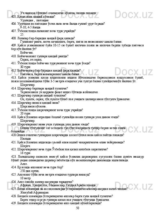 Уч чаноққа бўлиниб очиладиган кўсакча, июлда пишади.
405. Қизил лола қандай кўпаяди?  
Уруғидан ,  пиёзидан
406. Уруғидан ва пиёзидан ўсган лола неча йилда гуллаб уруғ беради?
9-10; 4-5 йилда
407. Ўзбекистонда лоланинг неча тури учрайди?
25.
408. Лолалар бир-биридан қандай фарқ қилади?
Гулининг ранги, катта-кичиклиги, барги, пиёзи ва мевасининг шакли билан.  
409. Қайси усимликнинг  буйи 10-15 см булиб ингичка  пояли ва ингичка  баргли тубида пиёзчаси
бор кўп йиллик ўт?
Бойчечак.
410. Бойчечакнинг гуллари қандай рангда?
Сариқ, оч сариқ.
411. Ўзбекистонда бойчечак туркумининг неча тури ўсади?
30 тури  
412. Бойчечаклар бир-биридан қандай фарқ қилади?
Пиёзчаси, барги меваларининг шакли билан.
413.   Қайси   усимлик   қисқа   илдизпояли   илдизи   йўғонлашган   бармоқсимон   юлдузсимон   булиб,
пояси шохланмайдиган бўйи 3-5 метрга етадиган учи тупгул билан тугайдиганкўп йиллик ўт.
Широчлар.
414. Широчлар барглари қандай тузилган?
Тарновсимон уч қиррали фақат илдиз бўғзида жойлашган.
415. Широчлар гуллари қандай тузилган? 
Оқ, пушти, сариқ, тўқ пушти бўлиб поя учидаги цилинрсимон тўпгулга ўрнашган.
416. Широчлар меваси қандай мева?
Шарсимон кўсакча.
417. Ўзбекистонда широчларнинг неча тури учрайди?
20 тури.
418. Қайси ўсимлик апрелдан бошлаб гуллайди лекин гуллари узоқ давом этади?
Широчлар.
419. Широчларнинг нима учун гуллаши узоқ давом этади?
Олдин тўпгулнинг энг остидаги гул сўнг юқоридаги гуллар бирин кетин очила 
бошлайди.
420.Олдин очилган гуллардан широчларда ҳосил бўлган мева қайси пайтда пишади?
Июльда
421. Қайси ўсимлик илдизида суъний елим ишлаб чиқарилганича елим тайёрланади?
Широч.
422. Широчларнинг неча тури Ўзбе6кистон қизил китобига киритилган?
16 тури.
423.   Лоладошлар   оиласига   мансуб   қайси   ўсимлик   дориворлик   хусусияти   билан   дунёга   машҳур
бўлиб ундан олинадиган дорилар табобатда кўп касалликларни даволашда ишлатилади.
Алоэ.
424. Ер юзида алоэнинг неча тури бор?
250 дан ортиқ.
425. Алоэнинг бўйи неча метрга етадиган турлари мавжуд?
10 метр.
426. Алоэ ёввойи ҳоллар қаерларда тарқалган?
Африка, Ҳиндистон, Мадакаскар, Саудия Арабистонида.
427. Бизда хоналарда ва иссиқхоналарда ўстириладиган алоэлар қаердан келиб чиққан?
Жанубий Африкадан.
428. Биздаги хоналарда ўстириладиган алоэлар барги гули қандай тузилган?
Барги этдор серсув гуллари қизил поя учидаги тўпгулда ўрнашган.
429. Биздаги хоналарда ўстириладиган алоэ қандай кўпайтирилади?
50 