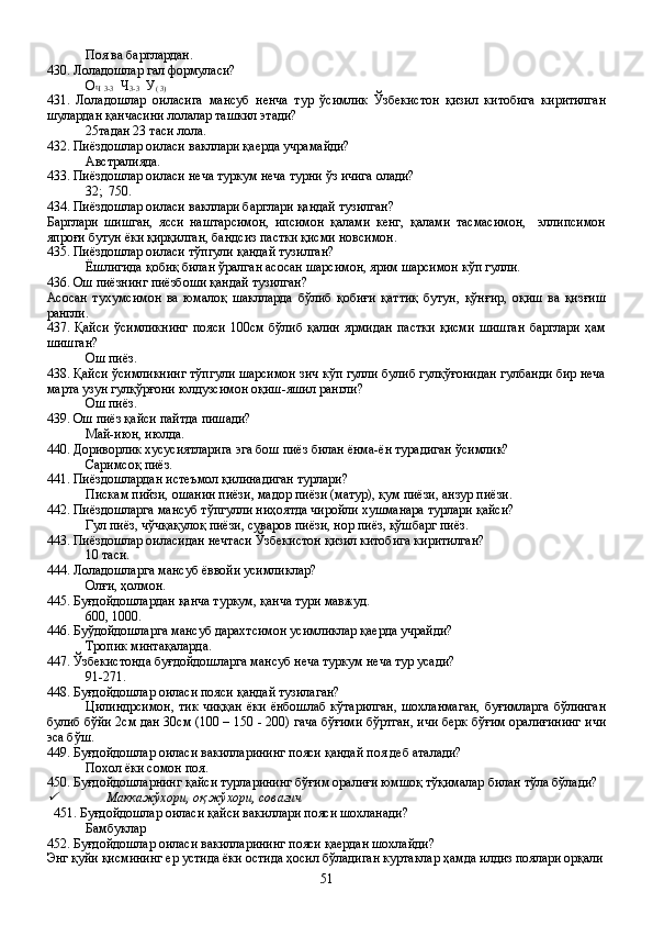 Поя ва барглардан.
430. Лоладошлар гал формуласи?
О
Ч  3-3   Ч
3-3   У
( 3)
431.   Лоладошлар   оиласига   мансуб   ненча   тур   ўсимлик   Ўзбекистон   қизил   китобига   киритилган
шулардан қанчасини лолалар ташкил этади?
25тадан 23 таси лола.
432. Пиёздошлар оиласи вакллари қаерда учрамайди?
Австралияда.
433. Пиёздошлар оиласи неча туркум неча турни ўз ичига олади?
32;  750.
434. Пиёздошлар оиласи вакллари барглари қандай тузилган?
Барглари   шишган,   ясси   наштарсимон,   ипсимон   қалами   кенг,   қалами   тасмасимон,     эллипсимон
япроғи бутун ёки қирқилган, бандсиз пастки қисми новсимон.
435. Пиёздошлар оиласи тўпгули қандай тузилган?
Ёшлигида қобиқ билан ўралган асосан шарсимон, ярим шарсимон кўп гулли.
436. Ош пиёзнинг пиёзбоши қандай тузилган?
Асосан   тухумсимон   ва   юмалоқ   шаклларда   бўлиб   қобиғи   қаттиқ   бутун,   қўнғир,   оқиш   ва   қизғиш
рангли.
437.  Қайси   ўсимликнинг   пояси   100см  бўлиб   қалин   ярмидан   пастки   қисми   шишган   барглари   ҳам
шишган?
Ош пиёз.
438. Қайси ўсимликнинг тўпгули шарсимон зич кўп гулли булиб гулқўғонидан гулбанди бир неча
марта узун гулқўрғони юлдузсимон оқиш-яшил рангли?
Ош пиёз.
439. Ош пиёз қайси пайтда пишади?
Май-июн, июлда.
440. Дориворлик хусусиятларига эга бош пиёз билан ёнма-ён турадиган ўсимлик?
Саримсоқ пиёз.
441. Пиёздошлардан истеъмол қилинадиган турлари?
Пискам пийзи, ошанин пиёзи, мадор пиёзи (матур), қум пиёзи, анзур пиёзи.
442. Пиёздошларга мансуб тўпгулли ниҳоятда чиройли хушманара турлари қайси?
Гул пиёз, чўчқақулоқ пиёзи, суваров пиёзи, нор пиёз, қўшбарг пиёз.
443. Пиёздошлар оиласидан нечтаси Ўзбекистон қизил китобига киритилган?
10 таси.
444. Лоладошларга мансуб ёввойи усимликлар?
Олғи, ҳолмон.
445. Буғдойдошлардан қанча туркум, қанча тури мавжуд.
600, 1000.             
446. Буўдойдошларга мансуб дарахтсимон усимликлар қаерда учрайди?
Тропик минтақаларда.
447. Ўзбекистонда буғдойдошларга мансуб неча туркум неча тур усади?
91-271.
448. Буғдойдошлар оиласи пояси қандай тузилаган?
Цилиндрсимон,  тик   чиққан  ёки  ёнбошлаб  кўтарилган,   шохланмаган,   буғимларга   бўлинган
булиб бўйи 2см дан 30см (100 – 150 - 200) гача бўғими бўртган, ичи берк бўғим оралиғининг ичи
эса бўш.  
449. Буғдойдошлар оиласи вакилларининг пояси қандай поя деб аталади?
Похол ёки сомон поя.
450. Буғдойдошларнинг қайси турларининг бўғим оралиғи юмшоқ тўқималар билан тўла бўлади?
Маккажўхори, оқ жўхори, совағич
  451. Буғдойдошлар оиласи қайси вакиллари пояси шохланади?
Бамбуклар 
452. Буғдойдошлар оиласи вакилларининг пояси қаердан шохлайди?
Энг қуйи қисмининг ер устида ёки остида ҳосил бўладиган куртаклар ҳамда илдиз поялари орқали
51 