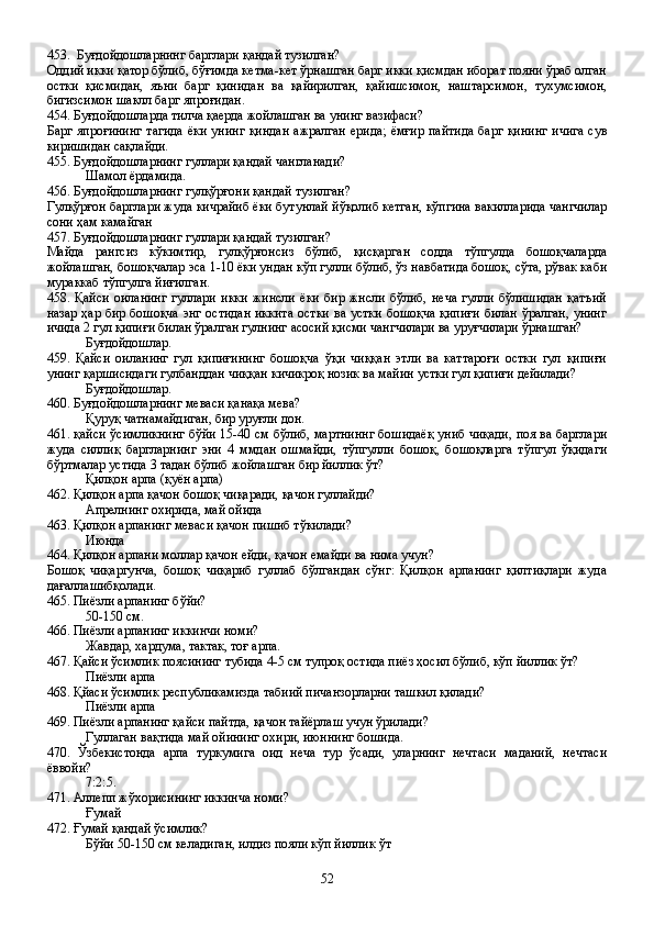 453. Буғдойдошларнинг барглари қандай тузилган?
Оддий икки қатор бўлиб, бўғимда кетма-кет ўрнашган барг икки қисмдан иборат пояни ўраб олган
остки   қисмидан,   яъни   барг   қинидан   ва   қайирилган,   қайишсимон,   наштарсимон,   тухумсимон,
бигизсимон шаклл барг япроғидан.
454. Буғдойдошларда тилча қаерда жойлашган ва унинг вазифаси?
Барг япроғининг  тагида  ёки унинг  қиндан  ажралган ерида;  ёмғир пайтида  барг қининг  ичига  сув
киришидан сақлайди.  
455. Буғдойдошларнинг гуллари қандай чангланади?
Шамол ёрдамида.
456. Буғдойдошларнинг гулқўрғони қандай тузилган?
Гулқўрғон барглари жуда кичрайиб ёки бутунлай йўқолиб кетган, кўпгина вакилларида чангчилар
сони ҳам камайган
457. Буғдойдошларнинг гуллари қандай тузилган?
Майда   рангсиз   кўкимтир,   гулқўрғонсиз   бўлиб,   қисқарган   содда   тўпгулда   бошоқчаларда
жойлашган, бошоқчалар эса 1-10 ёки ундан кўп гулли бўлиб, ўз навбатида бошоқ, сўта, рўвак каби
мураккаб тўпгулга йиғилган.
458.   Қайси   оиланинг   гуллари   икки   жинсли   ёки   бир   жнсли   бўлиб,   неча   гулли   бўлишидан   қатъий
назар ҳар бир бошоқча энг остидан иккита остки  ва устки  бошоқча қипиғи  билан ўралган, унинг
ичида 2 гул қипиғи билан ўралган гулнинг асосий қисми чангчилари ва уруғчилари ўрнашган?
Буғдойдошлар.
459.   Қайси   оиланинг   гул   қипиғининг   бошоқча   ўқи   чиққан   этли   ва   каттароғи   остки   гул   қипиғи
унинг қаршисидаги гулбанддан чиққан кичикроқ нозик ва майин устки гул қипиғи дейилади?
Буғдойдошлар.
460. Буғдойдошларнинг меваси қанақа мева?
Қуруқ чатнамайдиган, бир уруғли дон.
461. қайси ўсимликнинг бўйи 15-40 см бўлиб, мартниннг бошидаёқ униб чиқади, поя ва барглари
жуда   силлиқ   баргларнинг   эни   4   ммдан   ошмайди,   тўпгулли   бошоқ,   бошоқларга   тўпгул   ўқидаги
бўртмалар устида 3 тадан бўлиб жойлашган бир йиллик ўт?
Қилқон арпа (қуён арпа)
462. Қилқон арпа қачон бошоқ чиқаради, қачон гуллайди?
Апрелнинг охирида, май ойида      
463. Қилқон арпанинг меваси қачон пишиб тўкилади?
Июнда
464. Қилқон арпани моллар қачон ейди, қачон емайди ва нима учун?
Бошоқ   чиқаргунча,   бошоқ   чиқариб   гуллаб   бўлгандан   сўнг:   Қилқон   арпанинг   қилтиқлари   жуда
дағаллашибқолади.
465. Пиёзли арпанинг бўйи?
50-150 см.
466. Пиёзли арпанинг иккинчи номи?
Жавдар, хардума, тактак, тоғ арпа.
467. Қайси ўсимлик поясининг тубида 4-5 см тупроқ остида пиёз ҳосил бўлиб, кўп йиллик ўт?
Пиёзли арпа
468. Қйаси ўсимлик республикамизда табиий пичанзорларни ташкил қилади?
   Пиёзли арпа
469. Пиёзли арпанинг қайси пайтда, қачон тайёрлаш учун ўрилади?
Гуллаган вақтида май ойининг охири, июннинг бошида.
470.   Ўзбекистонда   арпа   туркумига   оид   неча   тур   ўсади,   уларнинг   нечтаси   маданий,   нечтаси
ёввойи?
7:2:5. 
471. Аллепп жўхорисининг иккинча номи?
Ғумай 
472. Ғумай қандай ўсимлик?
Бўйи 50-150 см келадиган, илдиз пояли кўп йиллик ўт
52 