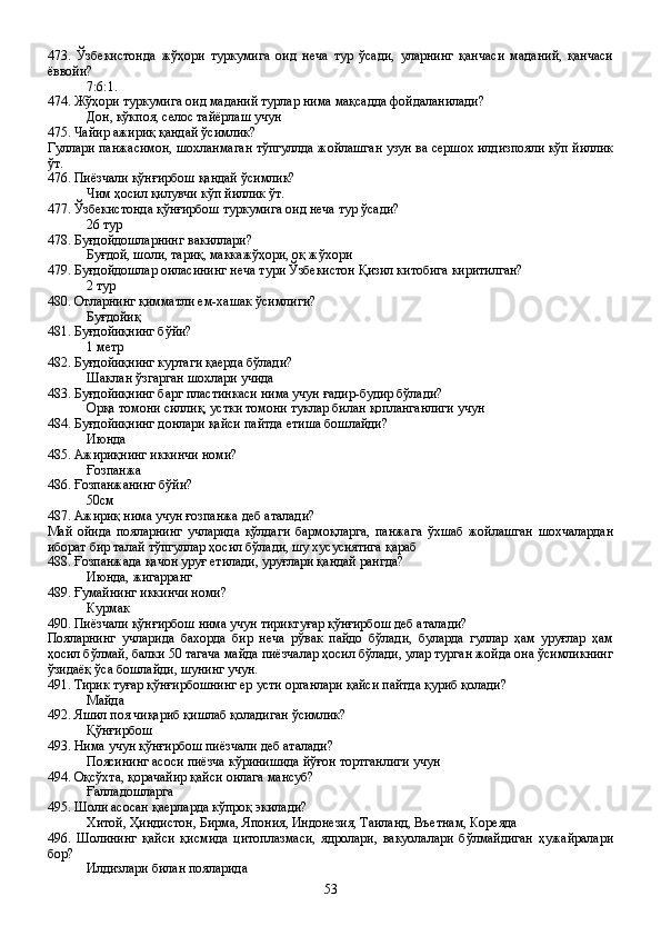 473.   Ўзбекистонда   жўҳори   туркумига   оид   неча   тур   ўсади,   уларнинг   қанчаси   маданий,   қанчаси
ёввойи?
7:6:1.
474. Жўҳори туркумига оид маданий турлар нима мақсадда фойдаланилади?
Дон, кўкпоя, селос тайёрлаш учун
475. Чайир ажириқ қандай ўсимлик?
Гуллари панжасимон, шохланмаган тўпгуллда жойлашган узун ва сершох илдизпояли кўп йиллик
ўт.
476. Пиёзчали қўнғирбош қандай ўсимлик?
Чим ҳосил қилувчи кўп йиллик ўт.
477. Ўзбекистонда қўнғирбош туркумига оид неча тур ўсади?
26 тур
478. Буғдойдошларнинг вакиллари?
Буғдой, шоли, тариқ, маккажўҳори, оқ жўхори
479. Буғдойдошлар оиласининг неча тури Ўзбекистон Қизил китобига киритилган?
2 тур
480. Отларнинг қимматли ем-хашак ўсимлиги?
Буғдойиқ
481. Буғдойиқнинг бўйи?
1 метр  
482. Буғдойиқнинг куртаги қаерда бўлади?
Шаклан ўзгарган шохлари учида
483. Буғдойиқнинг барг пластинкаси нима учун ғадир-будир бўлади?
Орқа томони силлиқ, устки томони туклар билан қопланганлиги учун
484. Буғдойиқнинг донлари қайси пайтда етиша бошлайди?
Июнда
485. Ажириқнинг иккинчи номи?
Ғозпанжа
486. Ғозпанжанинг бўйи?
50см
487. Ажириқ нима учун ғозпанжа деб аталади?
Май   ойида   пояларнинг   учларида   қўлдаги   бармоқларга,   панжага   ўхшаб   жойлашган   шохчалардан
иборат бир талай тўпгуллар ҳосил бўлади, шу хусусиятига қараб
488. Ғозпанжада қачон уруғ етилади, уруғлари қандай рангда?
Июнда, жигарранг
489. Ғумайнинг иккинчи номи?
Курмак
490. Пиёзчали қўнғирбош нима учун тириктуғар қўнғирбош деб аталади?
Пояларнинг   учларида   бахорда   бир   неча   рўвак   пайдо   бўлади,   буларда   гуллар   ҳам   уруғлар   ҳам
ҳосил бўлмай, балки 50 тагача майда пиёзчалар ҳосил бўлади, улар турган жойда она ўсимликнинг
ўзидаёқ ўса бошлайди, шунинг учун.
491. Тирик туғар қўнғирбошнинг ер усти органлари қайси пайтда қуриб қолади?
Майда
492. Яшил поя чиқариб қишлаб қоладиган ўсимлик?
Қўнғирбош
493. Нима учун қўнғирбош пиёзчали деб аталади?
Поясининг асоси пиёзча кўринишида йўғон тортганлиги учун
494. Оқсўхта, қорачайир қайси оилага мансуб?
Ғалладошларга
495. Шоли асосан қаерларда кўпроқ экилади?
Хитой, Ҳиндистон, Бирма, Япония, Индонезия, Таиланд, Въетнам, Кореяда
496.   Шолининг   қайси   қисмида   цитоплазмаси,   ядролари,   вакуолалари   бўлмайдиган   ҳужайралари
бор?
Илдизлари билан пояларида
53