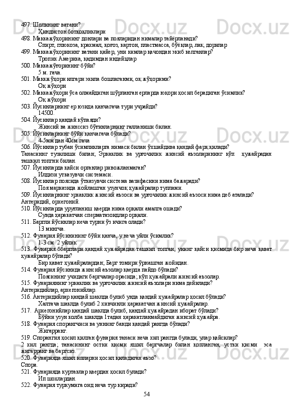 497. Шолининг ватани?
Ҳиндистон ботқоқликлари
498. Маккажўҳорининг донлари ва пояларидан нималар тайёрланади?
Спирт, глюкоза, крахмал, қоғоз, картон, пластмасса, бўёқлар, лак, дорилар  
499. Маккажўҳорининг ватани қайер, уни кимлар қачондан экиб келганлар?  
    Тропик Америка, қадимдан индейцлар
500. Маккажўғорининг бўйи?
5 м. гача. 
501. Маккжўҳори илгари экила бошлаганми, оқ жўҳорими?
Оқ жўҳори
502. Маккажўҳори ўса олмайдиган шўрланган ерларда юқори ҳосил берадиган ўсимлик?
Оқ жўҳори
503. Йусинларнинг ер юзида қанчагача тури учрайди?
14500.
504. Йусинлар қандай кўпаяди?
Жинсий ва жинссиз бўғинларнинг галланиши билан.
505. Йўсинларнинг бўйи қанчагача бўлади?
4-5мм дан 40см гача
506. Йўсинлар тубан ўсимликларга нимаси билан ўхшайдива қандай фарқ қилади?
Танасиннг   тузилиши   билан;   Эркаклик   ва   урғочилик   жинсий   аъзоларининг   кўп     ҳужайрадан
ташкил топгни билан.
507. Йусинларда қайси органлар ривожланмаган?
Илдизи утказувчи системаси.
508. Йусинлар поясида ўтказувчи система вазифасини нима бажаради?
Поя марказида жойлашган узунчоқ ҳужайралар туплами.
509. Йусинларнинг эркаклик жинсий аъзоси ва урғочилик жинсий аъзоси нима деб аталади?
Антеридий, орхегоний.
510. Йўсинларда уруғланиш қаерда нима орқали амалга ошади?
Сувда ҳаракатчан сперматазоидлар орқали.
511. Баргли йўсинлар неча турни ўз ичига олади?
13 мингча.
512. Фунария йўсинининг бўйи қанча, у неча уйли ўсимлик?
1-3 см  2 уйлик
513. Фунария ббарглари қандай ҳужайрадан ташкил  топган, унинг қайси  қисмида бир неча қават
ҳужайралар бўлади?
Бир қават ҳужайралардан; Барг томири ўрнашган жойидан.
514. Фунария йўсинида жинсий аъзолар қаерда пайдо бўлади?
Поясининг учидаги баргчалар орасида; кўп ҳужайрали жинсий аъзолар.
515. Фунариянинг эркаклик ва урғочилик жинсий аъзолари нима дейилади?
Антеридийлар, архегонийлар.
516. Антеридийлар қандай шаклда булиб унда қандай ҳужайралар ҳосил бўлади?
Халтача шаклда булиб 2 хивчинли ҳаракатчан жинсий ҳужайралар.
517.  Архегонийлар қандай шаклда булиб, қандай ҳужайрадан иборат бўлади?
Бўйни узун колба шаклда 1тадан ҳаракатланмайдиган жинсий ҳужайра.
518. Фунария спорангчиси ва уннинг банди қандай рангда бўлади?
Жигарранг. 
519. Спорангия ҳосил қилган фунария танаси неча хил рангда булади, улар қайсилар?
2   хил   рангда;   танасининг   остки   қисми   яшил   баргчалар   билан   қопланган,   устки   қисми     эса
жигарранг ва баргсиз.
520. Фунарияда яшил ипларни ҳосил қиладиган аъзо?
Спора.
521. Фунарияда куртаклар қаердан ҳосил булади?
Ип шохлардан.
522. Фунария туркумига оид неча тур киради?
54 