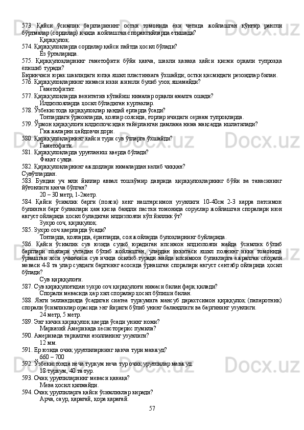 573.   Қайси   ўсимлик   баргларининг   остки   томонида   ёки   четида   жойлашган   қўнғир   рангли
бўртмалар (сорделар) ичида жойлашган спорангийларда етишади?
Қирққулоқ.
574. Қирққулоқларда сорделар қайси пайтда ҳосил бўлади?
Ёз ўрталарида.
575.   Қирққулоқларнинг   гаметофити   бўйи   қанча,   шакли   қанақа   қайси   қисми   орқали   тупроққа
ёпишиб туради?
Биринчиси юрак шаклидаги юпқа яшил пластинкага ўхшайди; остки қисмидаги резоидлар билан.
576. Қирққулоқларнинг нимаси икки жинсли булиб узоқ яшамайди?
Гаметофитит.
577. Қирққулоқларда венитатив кўпайиш нималар орқали амалга ошади?
Илдизпояларда ҳосил бўладиган куртаклар.
578. Ўзбекистода қирққулоқлар қандай ерларда ўсади?
Тоғлардаги ўрмонларда, қоялар соясида, ғорлар ичидаги сернам тупроқларда.
579. Ўрмон қирққулоғи илдизпочсидан тайёрланган дамлама нима мақсадда ишлатилади?
Гижжаларни ҳайдовчи дори.
580. Қирққулоқларнинг қайси тури сув ўтларга ўхшайди?
Гаметофити.
581. Қирққулоқларда уруғланиш қаерда бўлади?
Фақат сувда.
582. Қирққулоқларнинг аждодлари нималардан келиб чиққан? 
Сувўтлардан.
583.   Бундан   уч   млн   йиллар   аввал   тошкўмир   даврида   қирққулоқларнинг   бўйи   ва   танасининг
йўғонлиги қанча бўлган?
20 – 30 метр, 1-2метр.
584.   Қайси   ўсимлик   барги   (пояси)   кенг   наштарсимон   узунлиги   10-40см   2-3   карра   патсимон
булинган барг булаклари ҳам қисқа бандли пастки томонида соруслар жойлашган споралари июн
август ойларида ҳосил буладиган илдизпояли кўп йиллик ўт?
Зухро соч, қирққулоқ.    
585. Зухро соч қаерларда ўсади?
Тоғларда, қояларда, ёриғларда, соя жойларда булоқларнинг буйларида.
586.   Қайси   ўсимлик   сув   юзида   сузиб   юрадиган   ипсимон   илдизпояли   майда   ўсимлик   бўлиб
барглари   поялари   учтадан   бўлиб   жойлашган,   улардан   иккитаси   яшил   поянинг   икки   томонида
ўрнашган ясси учинчиси сув ичида осилиб туради майда ипсимоон булакларга ажралган спорали
меваси 4-8 та улар сувдаги баргнинг асосида ўрнашган споралари август сентябр ойларида ҳосил
бўлади?
Сув қирққулоғи.
587. Сув қирққулоғидан зухро соч қирққулоғи нимаси билан фарқ қилади?
Спорали мевасида ҳар хил споралар ҳосил бўлиши билан.
588.   Янги   зелландияда   ўсадиган   сиатеа   туркумига   мансуб   дарахтсимон   қирққулоқ   (папаротник)
спорали ўсимликлар орасида энг йириги бўлиб унинг баландлиги ва баргининг узунлиги.
24 метр, 5 метр.
589. Энг кичик қирққулоқ қаерда ўсади унинг номи?
Марказий Америкада хесисторерис пумила?
590. Америкада тарқалган азолланинг узунлиги?
12 мм.
591. Ер юзида очиқ уруғлиларнинг қанча тури мавжуд?
660 – 700 
592. Ўзбекистонда неча туркум неча тур очиқ уруғлилар мавжуд.
18 туркум, 40 та тур.
593. Очиқ уруғлиларнинг меваси қанақа?
Мева ҳосил қилмайди.
594. Очиқ уруглиларга қайси ўсимликлар киради?
Арча, саур, қарағай, қора қарағай.
57 