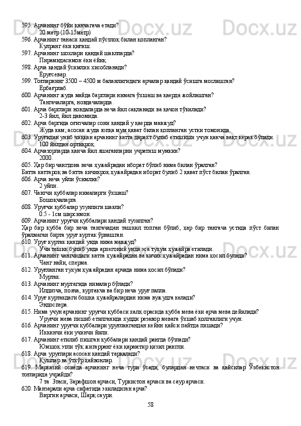 595. Арчанинг бўйи қанчагача етади?
20 метр (10-15метр)
596. Арчанинг танаси қандай пўстлоқ билан қопланган?
Кулранг ёки қиғиш.
597. Арчанинг шохлари қандай шаклларда?
Пирамидасимон ёки ёйиқ.
598. Арча қандай ўсимлик хисобланади?
Ёруғсевар.
599. Тоғларнинг 3500 – 4500 м баланлигидаги арчалар қандай ўсишга мослашган?
Ербағрлаб.
600. Арчанинг жуда майда барглари нимага ўхшаш ва қаерда жойлашган?
Тангачаларга, новдачаларда.
601. Арча барглари новдаларда неча йил сақланади ва қачон тўкилади?
2-3 йил, йил давомида.
602. Арча баргида оғизчалар сони қандай у қаерда мавжуд?
Жуда кам; асосан жуда юпқа мум қават билан қопланган устки томонида.
603. Уруғидан униб чиққан арчанинг катта дарахт булиб етишиши учун қанча вақт керак бўлади.
100 йилдан ортиқроқ.
604. Арчазорларда қанча йил яшаганларни учратиш мумкин?
2000.
605. Ҳар бир чангдона неча ҳужайрадан иборат бўлиб нима билан ўралган? 
Битта каттароқ ва битта кичикроқ ҳужайрадан иборат булиб 2 қават пўст билан ўралган.
606. Арча неча уйли ўсимлик?
2 уйли.
607. Чангчи қуббалар нималарги ўхшаш?
Бошоқчаларга.
608. Уруғчи қуббалар узунлиги шакли?
0.5 - 1см шарсимон.
609. Арчанинг уруғчи қуббалари қандай тузилган?
Ҳар   бир   қубба   бир   неча   тангачадан   ташкил   топган   бўлиб,   ҳар   бир   тангача   устида   пўст   билан
ўралмаган бирта уруғ куртак ўрнашган.   
610. Уруғ куртак қандай унда нима мавжуд?
Учи тешик булиб унда архегоний унда эса тухум ҳужайра етилади.
611. Арчанинг чангчидаги катта ҳужайрадан ва кичик ҳужайрадан нима ҳосил булади?
Чанг найи, сперма.
612. Уруғланган тухум ҳужайрадан арчада нима ҳосил бўлади?
Муртак.
613. Арчанинг муртагида нималар бўлади?
Илдизча, пояча, куртакча ва бир неча уруғ палла.
614. Уруғ куртакдаги бошқа ҳужайралардан нима вужудга келади?
Эндоспера.
615. Нима учун арчанинг уруғчи қуббаси халқ орасида қубба мева ёки арча мева дейилади?
Уруғчи мева пишиб етилганида худди резавор мевага ўхшаб қолганлиги учун.
616. Арчанинг уруғчи қуббалари уруғлангандан кейин қайси пайтда пишади?
Иккинчи ёки учинчи йили.
617. Арчанинг етилиб пишган қуббалари қандай рангда бўзлади?
Юмшоқ этли тўқ жигарранг ёки қарамтир қизил рангли.
618. Арча уруғлари асосан қандай тарқалади?
Қушлар ва ўтхўр ҳайвонлар.
619.   Марказий   осиёда   арчанинг   неча   тури   ўсади,   булардан   нечтаси   ва   қайсилар   Ўзбекистон
тоғларида учрайди?
7 та  3таси, Зарафшон арчаси, Туркистон арчаси ва саур арчаси.
620. Манзарали арча сифатида экиладиган арча?
Виргин арчаси, Шарқ саури. 
58