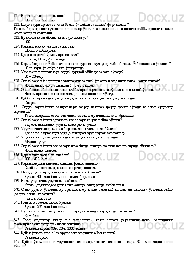 621. Виргин арчасининг ватани?
Шимолий Америка.
622. Шарқ саури арчага нимаси билан ўхшайди ва қандай фарқ қилади?
Тана ва баргларнинг тузилиши ёш новдор ўзига хос шохланиши ва пишган қуббаларнинг нотекис
чоклар орқали очилиши.
623. Ер юзида қарағайнинг неча тури мавжуд?
100.
624. Қарағай асосан қаерда тарқалган?
Шимолий Америка.
625. Қаерда қарағай ўрмонлари мавжуд?
Европа, Осиё, Америкада.
626. Қарағайларнинг Ўзбекистонда неча тури мавжуд, улар табиий ҳолда Ўзбекистонда ўсадими?
10 та тури, ўсмайди экиб ўстирилади.
627. Ўзбекистон шароиттида оддий қарқғай бўйи қанчагача бўлади?
10 – 20метр.
628. Оддий қарағай барглари новдаларида қандай ўрнашган узунлиги қанча, ранги қандай?
Иккитадан булиб ўрнашган 5-7см оч яшил.
629. Оддий қарағайнинг чангчили қуббалари қаерда қанақа тўпгул ҳосил қилиб ўрнашади?
Новдаларнинг пастки қисмида; бошоқсимон зич тўпгул.
630. Қуббалар ўртасидан ўтадиган ўқда тангалар қандай шаклда ўрнашади?
Сперал.
631.   Оддий   қарағайнинг   чангдонлари   қаерда   чанглар   қаерда   ҳосил   бўлади   ва   нима   ёрдамида
тарқалади?
Тангачаларнинг остки қисмида; чангдонлар ичида; шамол ёрдамида.
632. Оддий қарағайнинг уруғчили қуббалари қаерда пайдо бўлади?
Бир ёки иккитадан узун новдаларнинг учида.
633. Уруғчи тангачалар қаерда бирлашади ва унда нима бўлади?
Қуббанинг ўртасидан ўққа; иккитадан уруғ куртак жойлашади.
634. Уруғланган тухум ҳужайрадан ва ундан нима ҳосил бўлади?
Муртак, уруғ.
635. Оддий қарағайнинг қуббалари неча йилда етилади ва нималар таъсирида тўкилади?
Икки йилда; шамол.
636. Қарағайлар неча йил яшайди?
200 – 400 йил.
637. Қарағайлардан нималар олишда фойдаланилади?
Олий нав қоғозлар; техник спиртлар олишда.
638. Очиқ уруғлилар қачон қайси эрада пайдо бўлган?
Бундан 400 млн йил олдин памазой эрасида.
639. Нима учун очиқ уруғлилар дейилади?
Уруғи уруғчи қуббадаги тангачаларда очиқ ҳолда жойлашган.
640.   Очиқ   уруғли   ўсимликлар   орасидаги   ер   юзида   сақланиб   қолган   энг   қадимги   ўсимлик   қайси
укаерда сақланиб қолган?
Гингга, Хитойда.
641. Гинггалар қочон пайдо бўлган?
Бундан 250 млн йил аввал.   
642. Сунгги маълумотлардан гингга туркумига оид 2 тур қаердан топилган?
Хитойдан.
643.   Очиқ   уруғлилар   ичида   энг   салобатлиси,   катта   ёшдаги   дарахтнинг   номи,   баландлиги,
диамеири ва бир туп дарахтнинг оғирлиги?
Секвалдендрон, 80м, 20м, 2000 тонна.
644. Қайси ўсимликнинг 1та уруғининг оғирлиги 4.7мг келади?
Секвалдедрон.
645.   Қайси   ўсимликнинг   уруғининг   вазни   дарахтнинг   вазнидан   1   млрд   300   млн   марта   кичик
бўлади?
59 