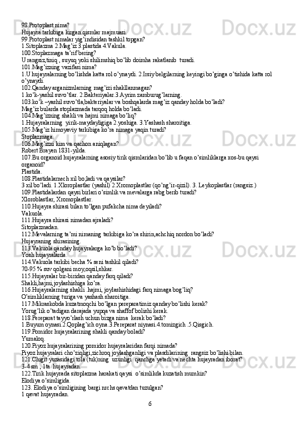 98.Protoplast nima?
Hujayra tarkibiga kirgan qismlar majmuasi.
99.Protoplast nimalar yig’indisidan tashkil topgan?
1.Sitoplazma 2.Mag’iz 3.plastida 4.Vakula.
100.Stoplazmaga ta’rif bering?
U rangsiz,tiniq , suyuq yoki shilimshiq bo’lib doimha rakatlanib  turadi.
101.Mag’izning vazifasi nima?
1.U hujayralarning bo’lishda katta rol o’ynaydi. 2.Irsiy belgilarning keyingi bo’ginga o’tishida katta rol  
o’ynaydi.
102.Qanday arganizmlarning mag’izi shakllanmagan?
1.ko’k-yashil suvo’tlar. 2.Bakteriyalar.3.Ayrim zamburug’larning.
103.ko’k –yashil suvo’tla,bakteriyalar va boshqalarda mag’iz qanday holda bo’ladi?
Mag’iz bularda stoplazmada tarqoq holda bo’ladi.
104.Mag’izning shakli va hajmi nimaga bo’liq?
1.Hujayralarning  yirik-maydayligiga 2.yoshiga. 3.Yashash sharoitiga.
105.Mag’iz himoyaviy tarkibiga ko’ra nimaga yaqin turadi?
Stoplazmaga.
106.Mag’izni kim va qachon aniqlagan?
Robert Brayen 1831-yilda.
107.Bu organoid hujayralarning asosiy tirik qismlaridan bo’lib u faqan o’simliklarga xos-bu qaysi 
organoid?
Plastida.
108.Plastidalarnech xil bo;ladi va qaysilar?
3 xil bo’ladi. 1.Xloroplastlar (yashil) 2.Xromoplastlar (qo’ng’ir-qizil). 3. Leykoplastlar (rangsiz.)
109.Plastidalardan qaysi birlari o’simlik va mevalarga rabg berib turadi?
Xloroblastlar, Xromoplastlar.
110.Hujayra shirasi bilan to’lgan pufakcha nima deyiladi?
Vakuola.
111.Hujayra shirasi nimadan ajraladi?
Sitoplazmadan.
112.Mevalarning ta’mi nimaning tarkibiga ko’ra shirin,achchiq nordon bo’ladi?
Hujayraning shirasining.
113.Vakuola qanday hujayralarga ko’b bo’ladi?
Yosh hujayralarda.
114.Vakuola tarkibi becha % seni tashkil qiladi?
70-95 % suv qolgani moy,oqsil,shkar.
115.Hujayralar bir-biridan qanday farq qiladi?
Shakli,hajmi,joylashishiga ko’ra.
116.Hujayralarning shakli .hajmi, joylashishidagi farq nimaga bog’liq?
O’simliklarning turiga va yashash sharoitiga.
117.Mikraskobda kuzatmoqchi bo’lgan pereparatimiz qanday bo’lishi kerak?
Yorug’lik o’tadigan darajada yupqa va shaffof bolishi kerak.
118.Pereparat tayyo’rlash uchun bizga nima  kerak bo’ladi?
1.Buyum oynasi.2.Qoplag’ich oyna.3.Pereparat niynasi.4.tomizgich .5.Qisgich.
119.Pomidor hujayralarining shakli qanday boladi?
Yumaloq.
120.Piyoz hujayralarining pomidor hujayralaridan farqi nimada?
Piyoz hujayralari cho’ziqligi,zichroq joylashganligi va plasdilarining  rangsiz bo’lishi bilan.
121.Chigit yuzasidagi tola (tuk)ning  uzunligi  qanchga yetadi va nechta hujayradan iborat?
3-4 sm , 1ta  hujayradan.
122.Tirik hujayrada sitoplazma harakati qaysi  o’simlikda kuzatish mumkin?
Elodiya o’simligida.
123. Elodiya o’simligining bargi nrchs qavatdan tuzulgan?
1 qavat hujayradan.
6 